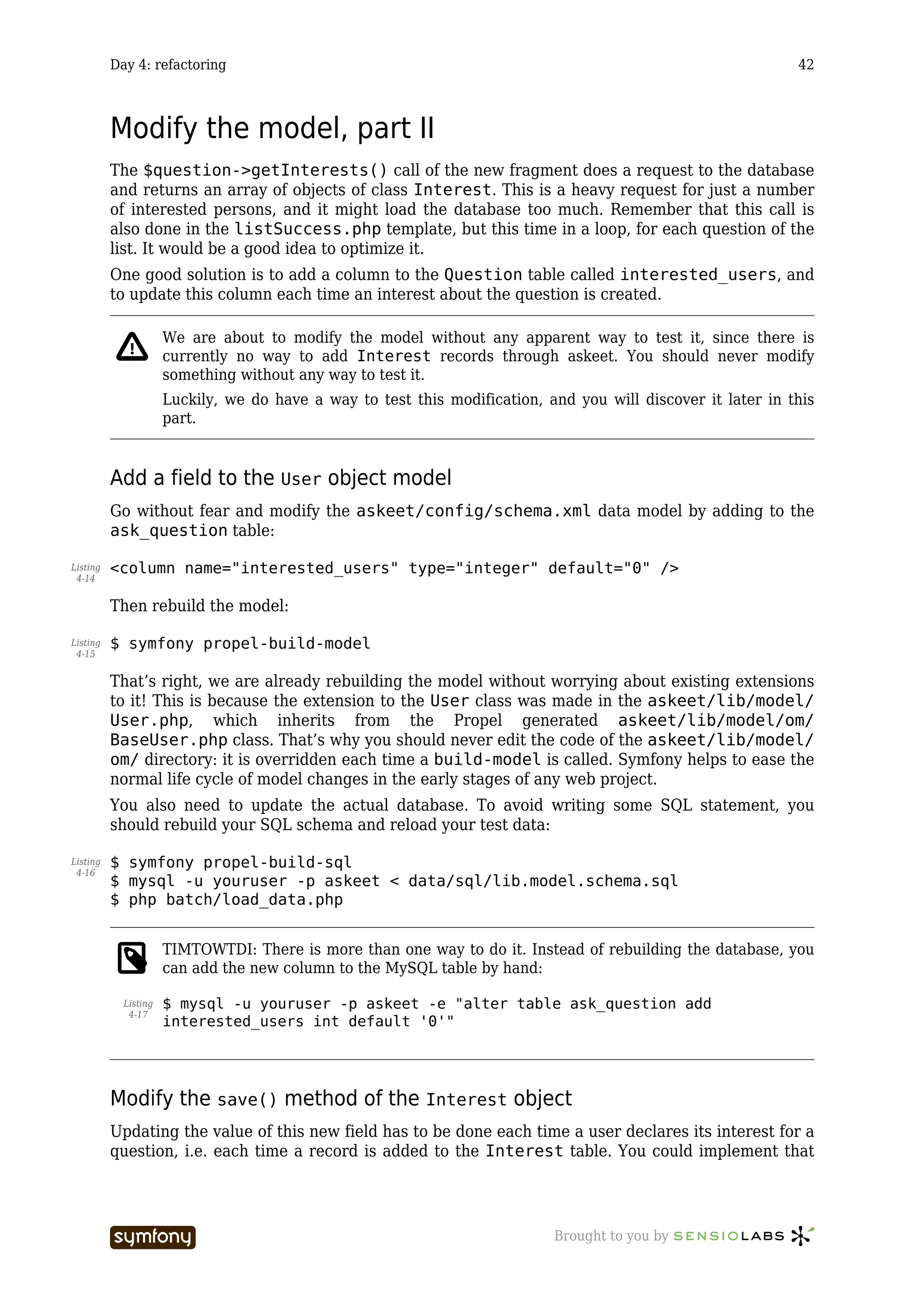 Day 4: refactoring                                                                                  42



          Modify the model, part II
          The $question->getInterests() call of the new fragment does a request to the database
          and returns an array of objects of class Interest. This is a heavy request for just a number
          of interested persons, and it might load the database too much. Remember that this call is
          also done in the listSuccess.php template, but this time in a loop, for each question of the
          list. It would be a good idea to optimize it.
          One good solution is to add a column to the Question table called interested_users, and
          to update this column each time an interest about the question is created.

                      We are about to modify the model without any apparent way to test it, since there is
                      currently no way to add Interest records through askeet. You should never modify
                      something without any way to test it.
                      Luckily, we do have a way to test this modification, and you will discover it later in this
                      part.


          Add a field to the User object model
          Go without fear and modify the askeet/config/schema.xml data model by adding to the
          ask_question table:

Listing   <column name="interested_users" type="integer" default="0" />
 4-14


          Then rebuild the model:

Listing   $ symfony propel-build-model
 4-15


          That’s right, we are already rebuilding the model without worrying about existing extensions
          to it! This is because the extension to the User class was made in the askeet/lib/model/
          User.php, which inherits from the Propel generated askeet/lib/model/om/
          BaseUser.php class. That’s why you should never edit the code of the askeet/lib/model/
          om/ directory: it is overridden each time a build-model is called. Symfony helps to ease the
          normal life cycle of model changes in the early stages of any web project.
          You also need to update the actual database. To avoid writing some SQL statement, you
          should rebuild your SQL schema and reload your test data:

Listing   $ symfony propel-build-sql
 4-16
          $ mysql -u youruser -p askeet < data/sql/lib.model.schema.sql
          $ php batch/load_data.php


                      TIMTOWTDI: There is more than one way to do it. Instead of rebuilding the database, you
                      can add the new column to the MySQL table by hand:

            Listing   $ mysql -u youruser -p askeet -e "alter table ask_question add
             4-17
                      interested_users int default '0'"




          Modify the save() method of the Interest object
          Updating the value of this new field has to be done each time a user declares its interest for a
          question, i.e. each time a record is added to the Interest table. You could implement that




                                       -----------------                    Brought to you by
 