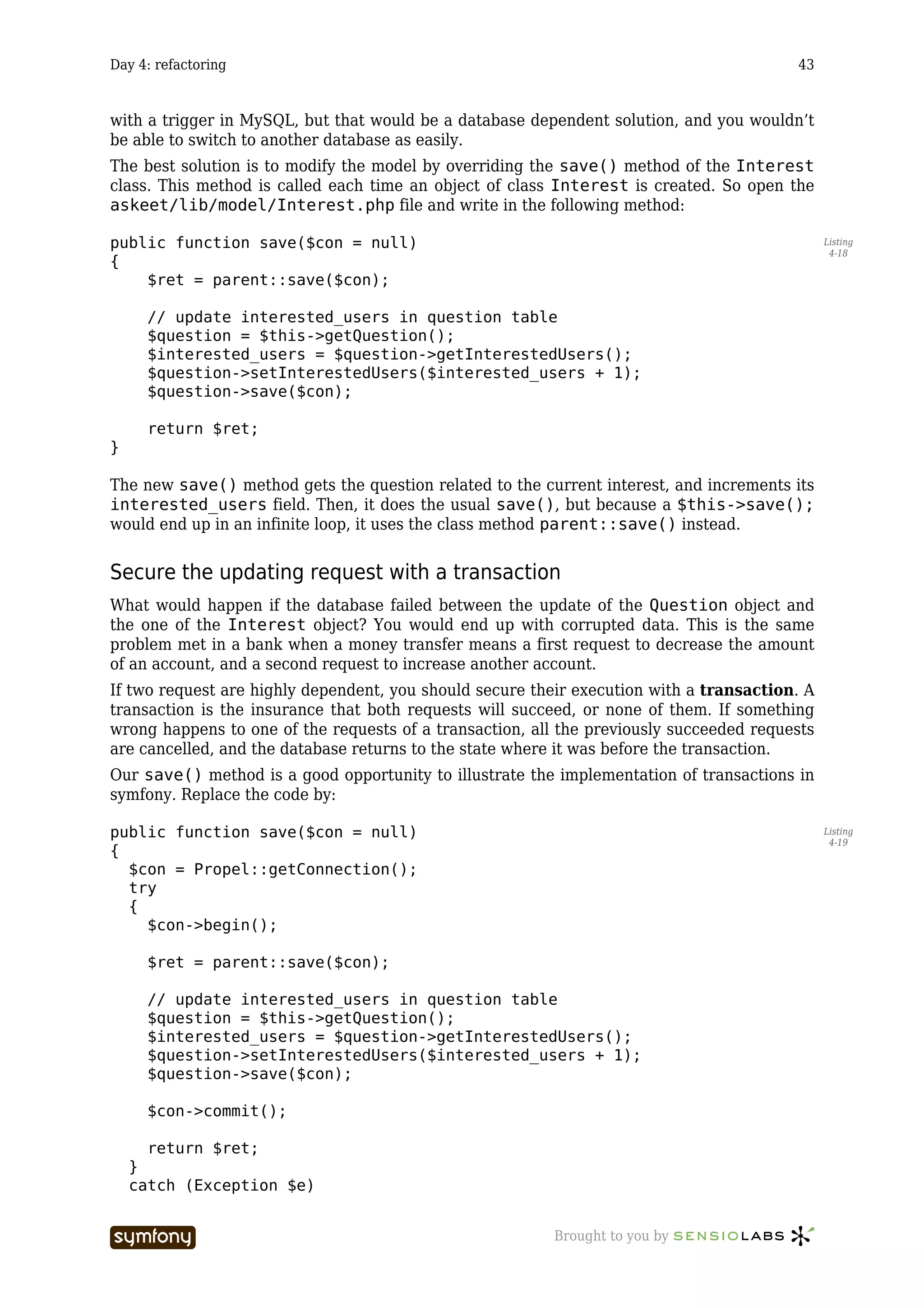 Day 4: refactoring                                                                       43



with a trigger in MySQL, but that would be a database dependent solution, and you wouldn’t
be able to switch to another database as easily.
The best solution is to modify the model by overriding the save() method of the Interest
class. This method is called each time an object of class Interest is created. So open the
askeet/lib/model/Interest.php file and write in the following method:

public function save($con = null)                                                              Listing
                                                                                                4-18
{
    $ret = parent::save($con);

      // update interested_users in question table
      $question = $this->getQuestion();
      $interested_users = $question->getInterestedUsers();
      $question->setInterestedUsers($interested_users + 1);
      $question->save($con);

      return $ret;
}

The new save() method gets the question related to the current interest, and increments its
interested_users field. Then, it does the usual save(), but because a $this->save();
would end up in an infinite loop, it uses the class method parent::save() instead.


Secure the updating request with a transaction
What would happen if the database failed between the update of the Question object and
the one of the Interest object? You would end up with corrupted data. This is the same
problem met in a bank when a money transfer means a first request to decrease the amount
of an account, and a second request to increase another account.
If two request are highly dependent, you should secure their execution with a transaction. A
transaction is the insurance that both requests will succeed, or none of them. If something
wrong happens to one of the requests of a transaction, all the previously succeeded requests
are cancelled, and the database returns to the state where it was before the transaction.
Our save() method is a good opportunity to illustrate the implementation of transactions in
symfony. Replace the code by:

public function save($con = null)                                                              Listing
                                                                                                4-19
{
  $con = Propel::getConnection();
  try
  {
    $con->begin();

      $ret = parent::save($con);

      // update interested_users in question table
      $question = $this->getQuestion();
      $interested_users = $question->getInterestedUsers();
      $question->setInterestedUsers($interested_users + 1);
      $question->save($con);

      $con->commit();

      return $ret;
    }
    catch (Exception $e)


                      -----------------                   Brought to you by
 
