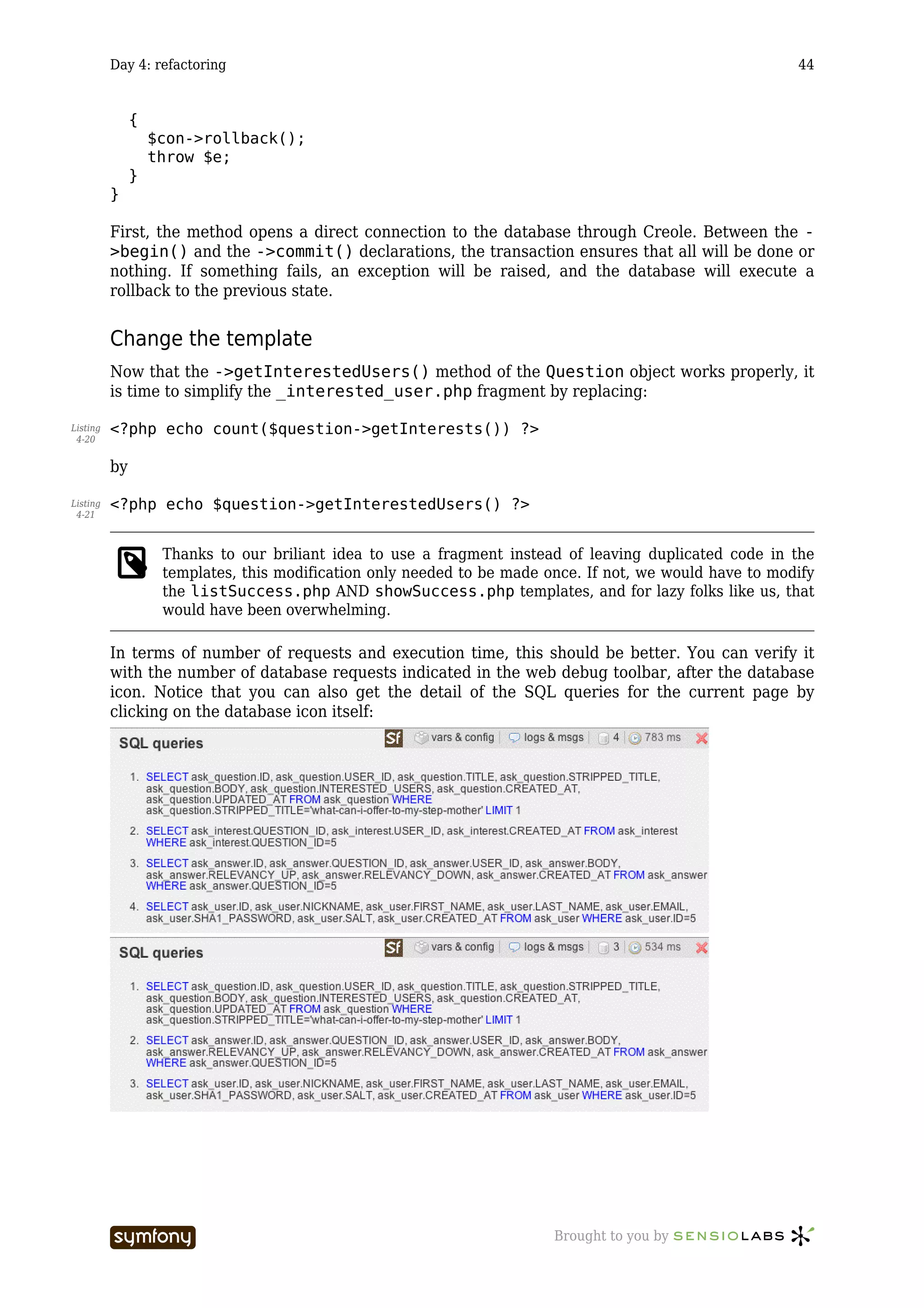 Day 4: refactoring                                                                              44


               {
                   $con->rollback();
                   throw $e;
               }
          }

          First, the method opens a direct connection to the database through Creole. Between the -
          >begin() and the ->commit() declarations, the transaction ensures that all will be done or
          nothing. If something fails, an exception will be raised, and the database will execute a
          rollback to the previous state.


          Change the template
          Now that the ->getInterestedUsers() method of the Question object works properly, it
          is time to simplify the _interested_user.php fragment by replacing:

Listing   <?php echo count($question->getInterests()) ?>
 4-20


          by

Listing   <?php echo $question->getInterestedUsers() ?>
 4-21



                    Thanks to our briliant idea to use a fragment instead of leaving duplicated code in the
                    templates, this modification only needed to be made once. If not, we would have to modify
                    the listSuccess.php AND showSuccess.php templates, and for lazy folks like us, that
                    would have been overwhelming.

          In terms of number of requests and execution time, this should be better. You can verify it
          with the number of database requests indicated in the web debug toolbar, after the database
          icon. Notice that you can also get the detail of the SQL queries for the current page by
          clicking on the database icon itself:




                                    -----------------                    Brought to you by
 