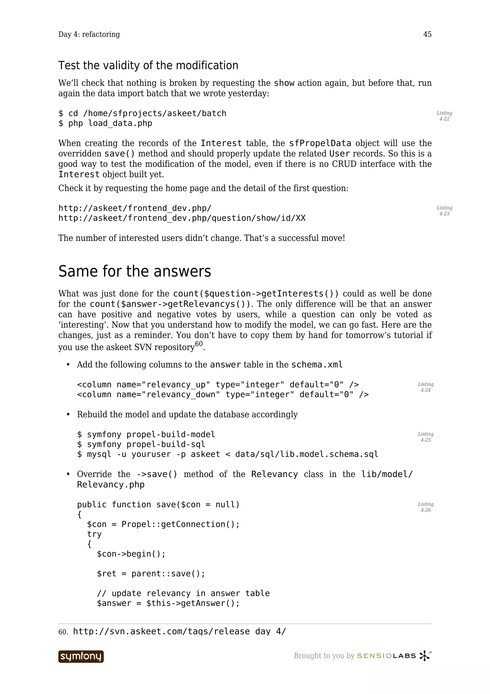 Day 4: refactoring                                                                        45



Test the validity of the modification
We’ll check that nothing is broken by requesting the show action again, but before that, run
again the data import batch that we wrote yesterday:

$ cd /home/sfprojects/askeet/batch                                                                Listing
                                                                                                   4-22
$ php load_data.php

When creating the records of the Interest table, the sfPropelData object will use the
overridden save() method and should properly update the related User records. So this is a
good way to test the modification of the model, even if there is no CRUD interface with the
Interest object built yet.
Check it by requesting the home page and the detail of the first question:

http://askeet/frontend_dev.php/                                                                   Listing
                                                                                                   4-23
http://askeet/frontend_dev.php/question/show/id/XX

The number of interested users didn’t change. That’s a successful move!



Same for the answers
What was just done for the count($question->getInterests()) could as well be done
for the count($answer->getRelevancys()). The only difference will be that an answer
can have positive and negative votes by users, while a question can only be voted as
‘interesting’. Now that you understand how to modify the model, we can go fast. Here are the
changes, just as a reminder. You don’t have to copy them by hand for tomorrow’s tutorial if
you use the askeet SVN repository60.

  • Add the following columns to the answer table in the schema.xml

      <column name="relevancy_up" type="integer" default="0" />                         Listing
                                                                                         4-24
      <column name="relevancy_down" type="integer" default="0" />

  • Rebuild the model and update the database accordingly

      $ symfony propel-build-model                                                      Listing
                                                                                         4-25
      $ symfony propel-build-sql
      $ mysql -u youruser -p askeet < data/sql/lib.model.schema.sql

  • Override the ->save() method of the Relevancy class in the lib/model/
    Relevancy.php

      public function save($con = null)                                                 Listing
                                                                                         4-26
      {
        $con = Propel::getConnection();
        try
        {
          $con->begin();

           $ret = parent::save();

           // update relevancy in answer table
           $answer = $this->getAnswer();


60.   http://svn.askeet.com/tags/release_day_4/

                       -----------------                    Brought to you by
 