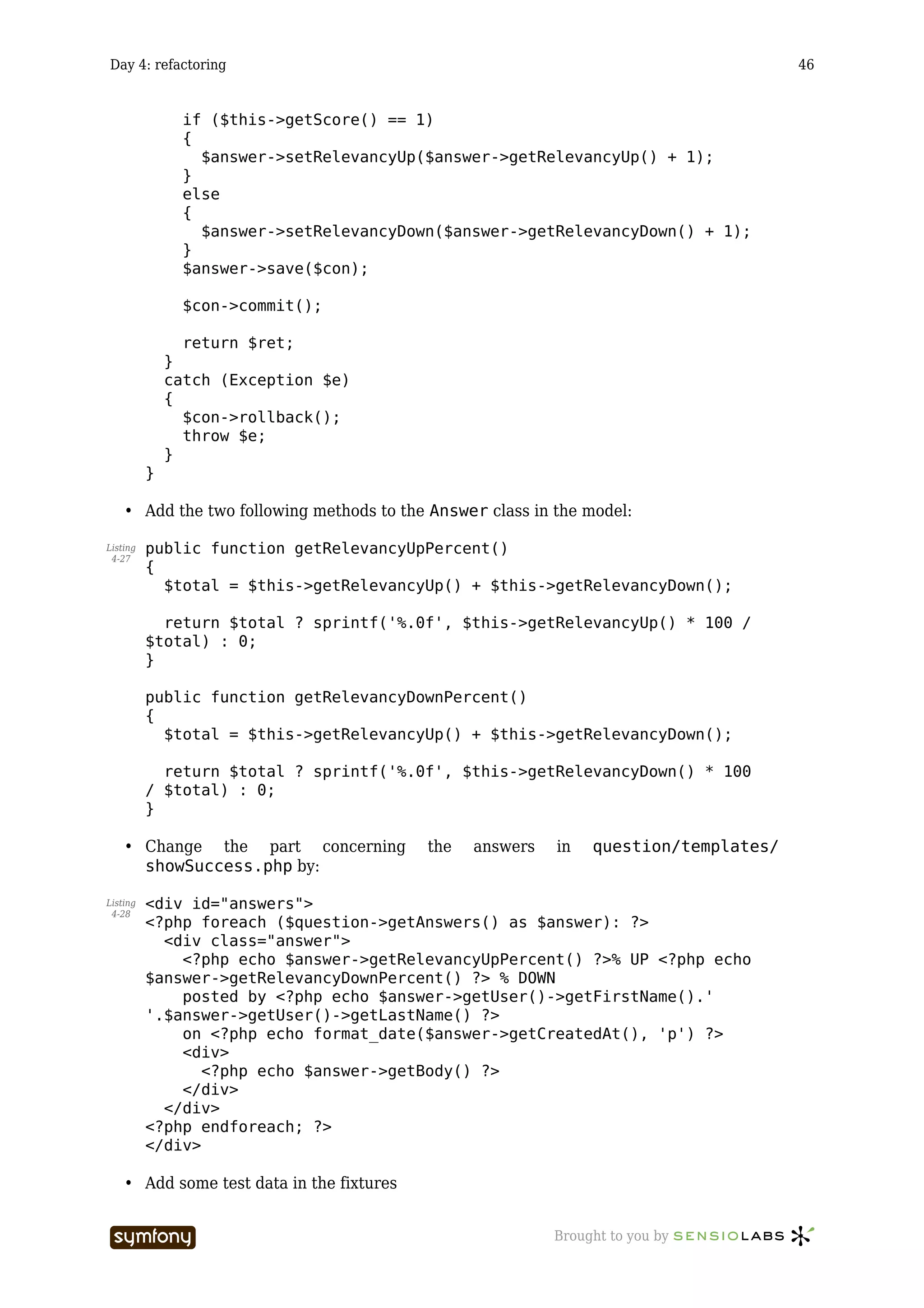 Day 4: refactoring                                                                       46


                if ($this->getScore() == 1)
                {
                  $answer->setRelevancyUp($answer->getRelevancyUp() + 1);
                }
                else
                {
                  $answer->setRelevancyDown($answer->getRelevancyDown() + 1);
                }
                $answer->save($con);

                $con->commit();

                return $ret;
              }
              catch (Exception $e)
              {
                $con->rollback();
                throw $e;
              }
          }

    • Add the two following methods to the Answer class in the model:

Listing   public function getRelevancyUpPercent()
 4-27
          {
            $total = $this->getRelevancyUp() + $this->getRelevancyDown();

            return $total ? sprintf('%.0f', $this->getRelevancyUp() * 100 /
          $total) : 0;
          }

          public function getRelevancyDownPercent()
          {
            $total = $this->getRelevancyUp() + $this->getRelevancyDown();

            return $total ? sprintf('%.0f', $this->getRelevancyDown() * 100
          / $total) : 0;
          }

    • Change the part concerning              the   answers   in   question/templates/
      showSuccess.php by:

Listing   <div id="answers">
 4-28
          <?php foreach ($question->getAnswers() as $answer): ?>
            <div class="answer">
              <?php echo $answer->getRelevancyUpPercent() ?>% UP <?php echo
          $answer->getRelevancyDownPercent() ?> % DOWN
              posted by <?php echo $answer->getUser()->getFirstName().'
          '.$answer->getUser()->getLastName() ?>
              on <?php echo format_date($answer->getCreatedAt(), 'p') ?>
              <div>
                 <?php echo $answer->getBody() ?>
              </div>
            </div>
          <?php endforeach; ?>
          </div>

    • Add some test data in the fixtures


                          -----------------                   Brought to you by
 