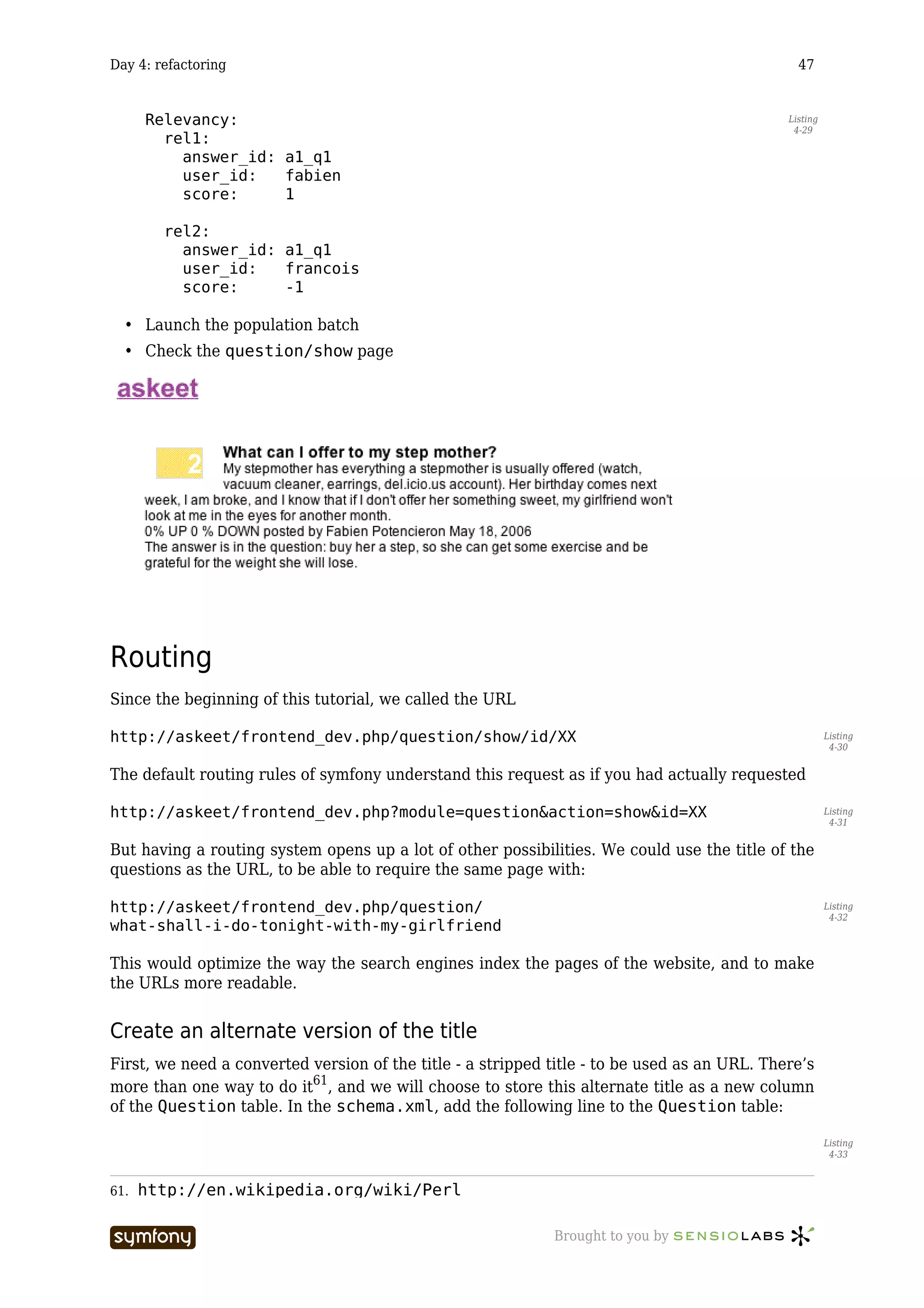 Day 4: refactoring                                                                              47


      Relevancy:                                                                              Listing
                                                                                               4-29
        rel1:
          answer_id: a1_q1
          user_id:   fabien
          score:     1

        rel2:
          answer_id: a1_q1
          user_id:   francois
          score:     -1

  • Launch the population batch
  • Check the question/show page




Routing
Since the beginning of this tutorial, we called the URL

http://askeet/frontend_dev.php/question/show/id/XX                                                      Listing
                                                                                                         4-30


The default routing rules of symfony understand this request as if you had actually requested

http://askeet/frontend_dev.php?module=question&action=show&id=XX                                        Listing
                                                                                                         4-31


But having a routing system opens up a lot of other possibilities. We could use the title of the
questions as the URL, to be able to require the same page with:

http://askeet/frontend_dev.php/question/                                                                Listing
                                                                                                         4-32
what-shall-i-do-tonight-with-my-girlfriend

This would optimize the way the search engines index the pages of the website, and to make
the URLs more readable.


Create an alternate version of the title
First, we need a converted version of the title - a stripped title - to be used as an URL. There’s
more than one way to do it61, and we will choose to store this alternate title as a new column
of the Question table. In the schema.xml, add the following line to the Question table:

                                                                                                        Listing
                                                                                                         4-33



61.   http://en.wikipedia.org/wiki/Perl

                        -----------------                    Brought to you by
 