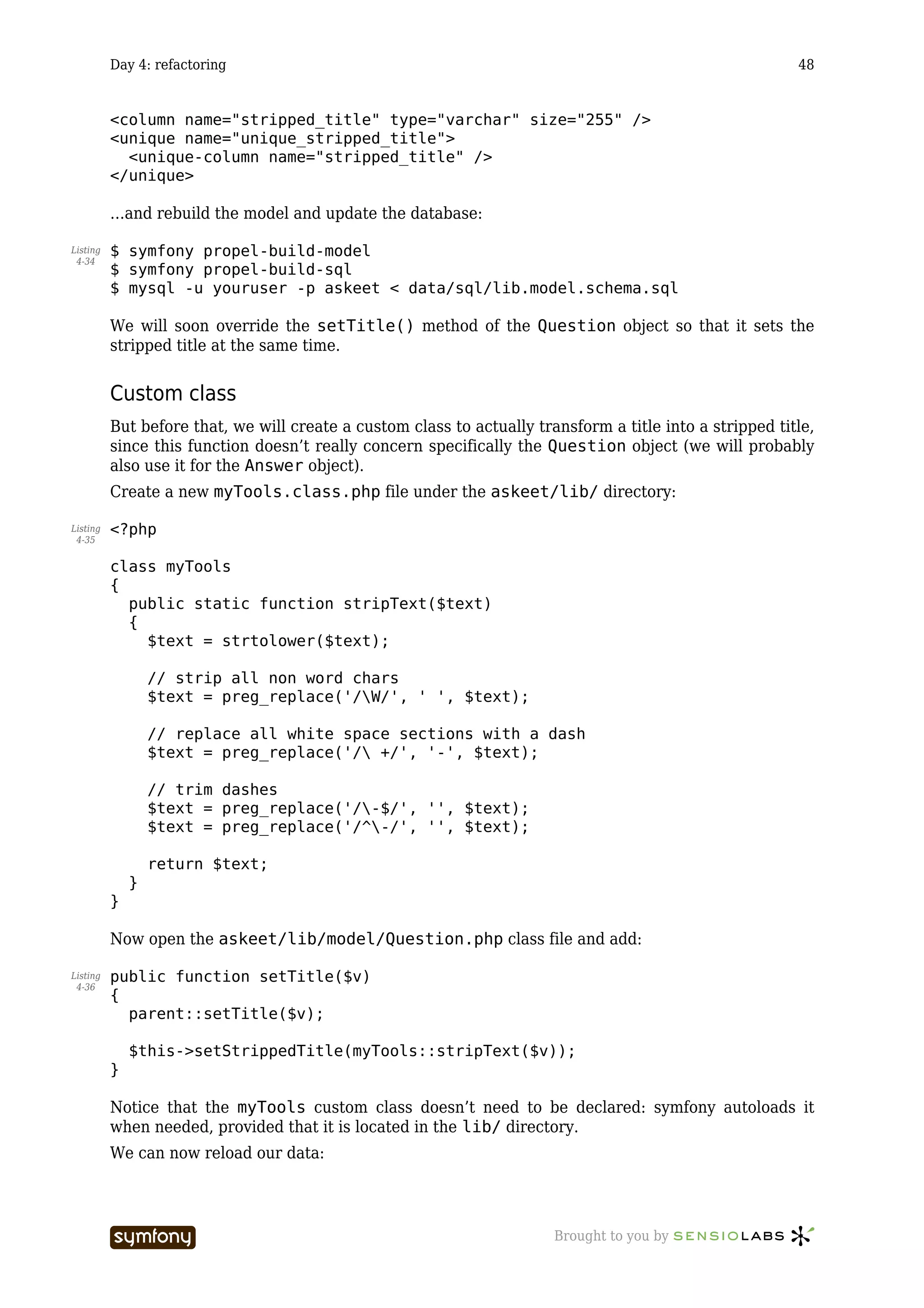 Day 4: refactoring                                                                              48


          <column name="stripped_title" type="varchar" size="255" />
          <unique name="unique_stripped_title">
            <unique-column name="stripped_title" />
          </unique>

          …and rebuild the model and update the database:

Listing   $ symfony propel-build-model
 4-34
          $ symfony propel-build-sql
          $ mysql -u youruser -p askeet < data/sql/lib.model.schema.sql

          We will soon override the setTitle() method of the Question object so that it sets the
          stripped title at the same time.


          Custom class
          But before that, we will create a custom class to actually transform a title into a stripped title,
          since this function doesn’t really concern specifically the Question object (we will probably
          also use it for the Answer object).
          Create a new myTools.class.php file under the askeet/lib/ directory:

Listing   <?php
 4-35


          class myTools
          {
            public static function stripText($text)
            {
              $text = strtolower($text);

                  // strip all non word chars
                  $text = preg_replace('/W/', ' ', $text);

                  // replace all white space sections with a dash
                  $text = preg_replace('/ +/', '-', $text);

                  // trim dashes
                  $text = preg_replace('/-$/', '', $text);
                  $text = preg_replace('/^-/', '', $text);

                  return $text;
              }
          }

          Now open the askeet/lib/model/Question.php class file and add:

Listing   public function setTitle($v)
 4-36
          {
            parent::setTitle($v);

              $this->setStrippedTitle(myTools::stripText($v));
          }

          Notice that the myTools custom class doesn’t need to be declared: symfony autoloads it
          when needed, provided that it is located in the lib/ directory.
          We can now reload our data:



                                  -----------------                     Brought to you by
 