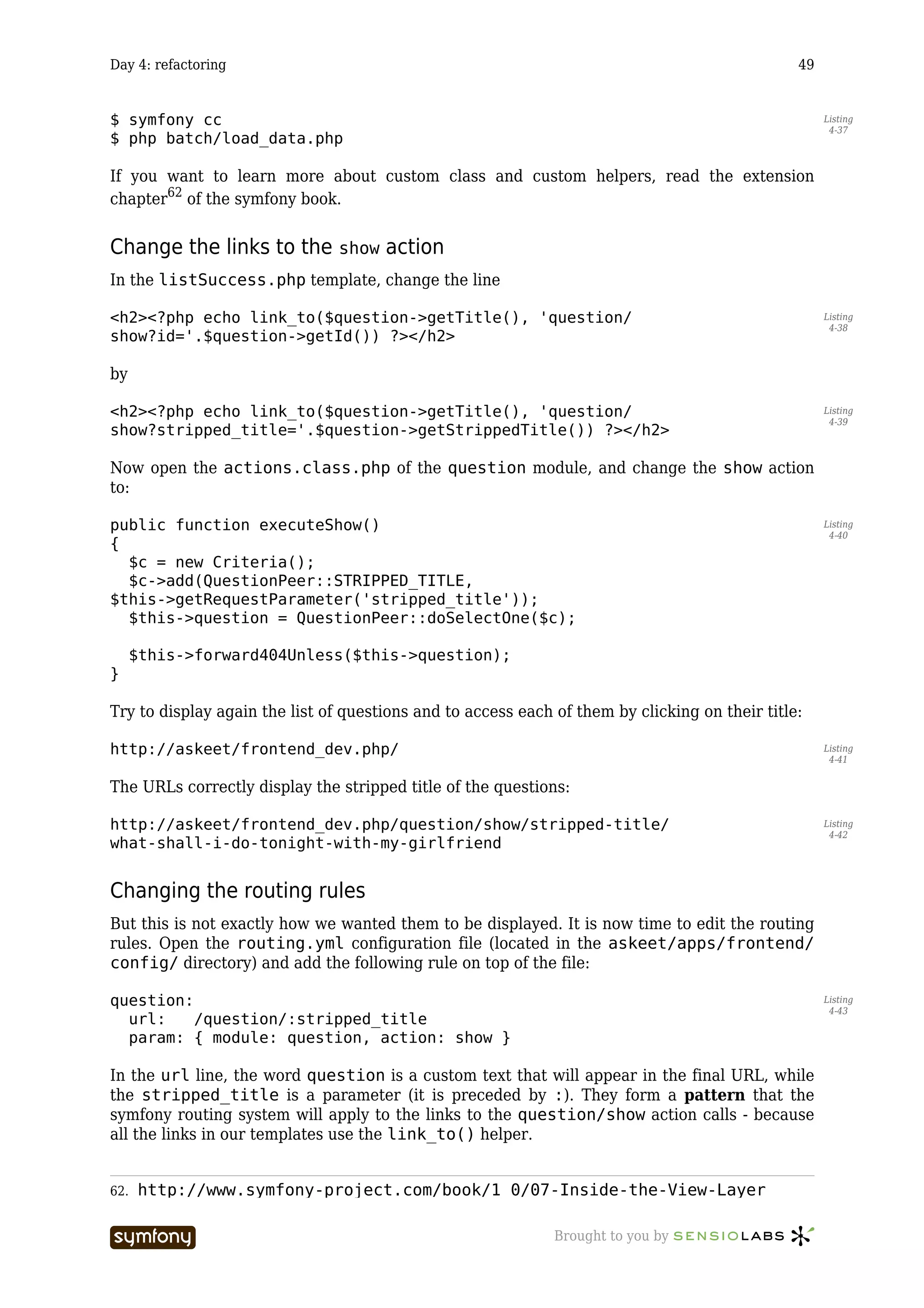Day 4: refactoring                                                                              49


$ symfony cc                                                                                         Listing
                                                                                                      4-37
$ php batch/load_data.php

If you want to learn more about custom class and custom helpers, read the extension
chapter62 of the symfony book.


Change the links to the show action
In the listSuccess.php template, change the line

<h2><?php echo link_to($question->getTitle(), 'question/                                             Listing
                                                                                                      4-38
show?id='.$question->getId()) ?></h2>

by

<h2><?php echo link_to($question->getTitle(), 'question/                                             Listing
                                                                                                      4-39
show?stripped_title='.$question->getStrippedTitle()) ?></h2>

Now open the actions.class.php of the question module, and change the show action
to:

public function executeShow()                                                                        Listing
                                                                                                      4-40
{
  $c = new Criteria();
  $c->add(QuestionPeer::STRIPPED_TITLE,
$this->getRequestParameter('stripped_title'));
  $this->question = QuestionPeer::doSelectOne($c);

      $this->forward404Unless($this->question);
}

Try to display again the list of questions and to access each of them by clicking on their title:

http://askeet/frontend_dev.php/                                                                      Listing
                                                                                                      4-41


The URLs correctly display the stripped title of the questions:

http://askeet/frontend_dev.php/question/show/stripped-title/                                         Listing
                                                                                                      4-42
what-shall-i-do-tonight-with-my-girlfriend


Changing the routing rules
But this is not exactly how we wanted them to be displayed. It is now time to edit the routing
rules. Open the routing.yml configuration file (located in the askeet/apps/frontend/
config/ directory) and add the following rule on top of the file:

question:                                                                                            Listing
                                                                                                      4-43
  url:    /question/:stripped_title
  param: { module: question, action: show }

In the url line, the word question is a custom text that will appear in the final URL, while
the stripped_title is a parameter (it is preceded by :). They form a pattern that the
symfony routing system will apply to the links to the question/show action calls - because
all the links in our templates use the link_to() helper.


62.   http://www.symfony-project.com/book/1_0/07-Inside-the-View-Layer

                        -----------------                     Brought to you by
 