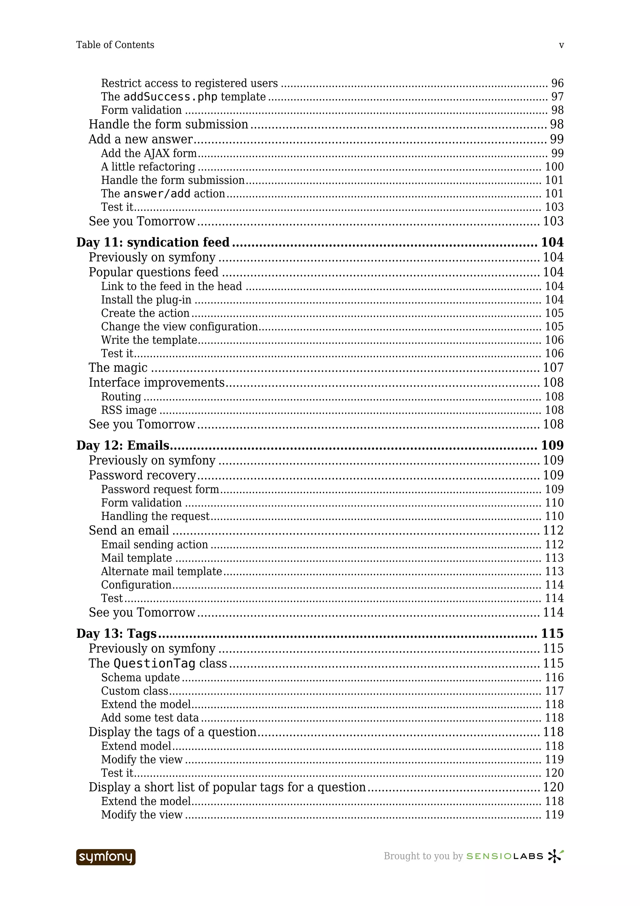 Table of Contents                                                                                                                               v



      Restrict access to registered users .................................................................................... 96
      The addSuccess.php template ........................................................................................ 97
      Form validation .................................................................................................................. 98
   Handle the form submission .................................................................................... 98
   Add a new answer.................................................................................................... 99
      Add the AJAX form.............................................................................................................. 99
      A little refactoring ............................................................................................................ 100
      Handle the form submission............................................................................................. 101
      The answer/add action................................................................................................... 101
      Test it................................................................................................................................ 103
   See you Tomorrow ................................................................................................. 103
Day 11: syndication feed ............................................................................... 104
 Previously on symfony ........................................................................................... 104
 Popular questions feed .......................................................................................... 104
      Link to the feed in the head ............................................................................................. 104
      Install the plug-in ............................................................................................................. 104
      Create the action .............................................................................................................. 105
      Change the view configuration......................................................................................... 105
      Write the template............................................................................................................ 106
      Test it................................................................................................................................ 106
   The magic .............................................................................................................. 107
   Interface improvements......................................................................................... 108
      Routing ............................................................................................................................. 108
      RSS image ........................................................................................................................ 108
   See you Tomorrow ................................................................................................. 108
Day 12: Emails............................................................................................... 109
 Previously on symfony ........................................................................................... 109
 Password recovery................................................................................................. 109
      Password request form..................................................................................................... 109
      Form validation ................................................................................................................ 110
      Handling the request........................................................................................................ 110
   Send an email ........................................................................................................ 112
      Email sending action ........................................................................................................ 112
      Mail template ................................................................................................................... 113
      Alternate mail template.................................................................................................... 113
      Configuration.................................................................................................................... 114
      Test ................................................................................................................................... 114
   See you Tomorrow ................................................................................................. 114
Day 13: Tags.................................................................................................. 115
 Previously on symfony ........................................................................................... 115
 The QuestionTag class ........................................................................................ 115
      Schema update ................................................................................................................. 116
      Custom class..................................................................................................................... 117
      Extend the model.............................................................................................................. 118
      Add some test data ........................................................................................................... 118
   Display the tags of a question................................................................................ 118
      Extend model.................................................................................................................... 118
      Modify the view ................................................................................................................ 119
      Test it................................................................................................................................ 120
   Display a short list of popular tags for a question................................................. 120
      Extend the model.............................................................................................................. 118
      Modify the view ................................................................................................................ 119


                                   -----------------                                       Brought to you by
 