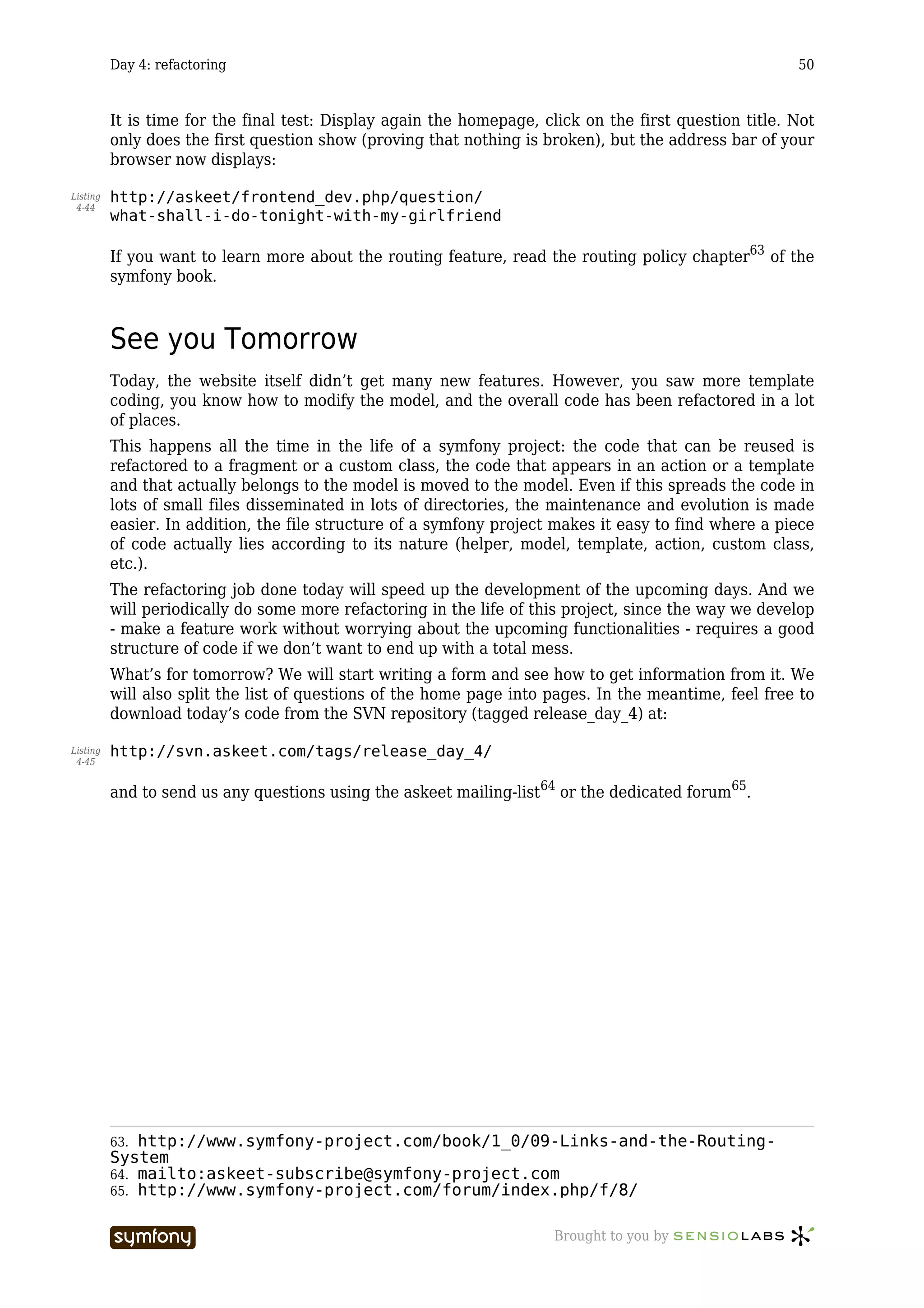 Day 4: refactoring                                                                            50



          It is time for the final test: Display again the homepage, click on the first question title. Not
          only does the first question show (proving that nothing is broken), but the address bar of your
          browser now displays:

Listing   http://askeet/frontend_dev.php/question/
 4-44
          what-shall-i-do-tonight-with-my-girlfriend

          If you want to learn more about the routing feature, read the routing policy chapter63 of the
          symfony book.



          See you Tomorrow
          Today, the website itself didn’t get many new features. However, you saw more template
          coding, you know how to modify the model, and the overall code has been refactored in a lot
          of places.
          This happens all the time in the life of a symfony project: the code that can be reused is
          refactored to a fragment or a custom class, the code that appears in an action or a template
          and that actually belongs to the model is moved to the model. Even if this spreads the code in
          lots of small files disseminated in lots of directories, the maintenance and evolution is made
          easier. In addition, the file structure of a symfony project makes it easy to find where a piece
          of code actually lies according to its nature (helper, model, template, action, custom class,
          etc.).
          The refactoring job done today will speed up the development of the upcoming days. And we
          will periodically do some more refactoring in the life of this project, since the way we develop
          - make a feature work without worrying about the upcoming functionalities - requires a good
          structure of code if we don’t want to end up with a total mess.
          What’s for tomorrow? We will start writing a form and see how to get information from it. We
          will also split the list of questions of the home page into pages. In the meantime, feel free to
          download today’s code from the SVN repository (tagged release_day_4) at:

Listing   http://svn.askeet.com/tags/release_day_4/
 4-45


          and to send us any questions using the askeet mailing-list64 or the dedicated forum65.




          63. http://www.symfony-project.com/book/1_0/09-Links-and-the-Routing-
          System
          64. mailto:askeet-subscribe@symfony-project.com
          65. http://www.symfony-project.com/forum/index.php/f/8/


                                  -----------------                    Brought to you by
 