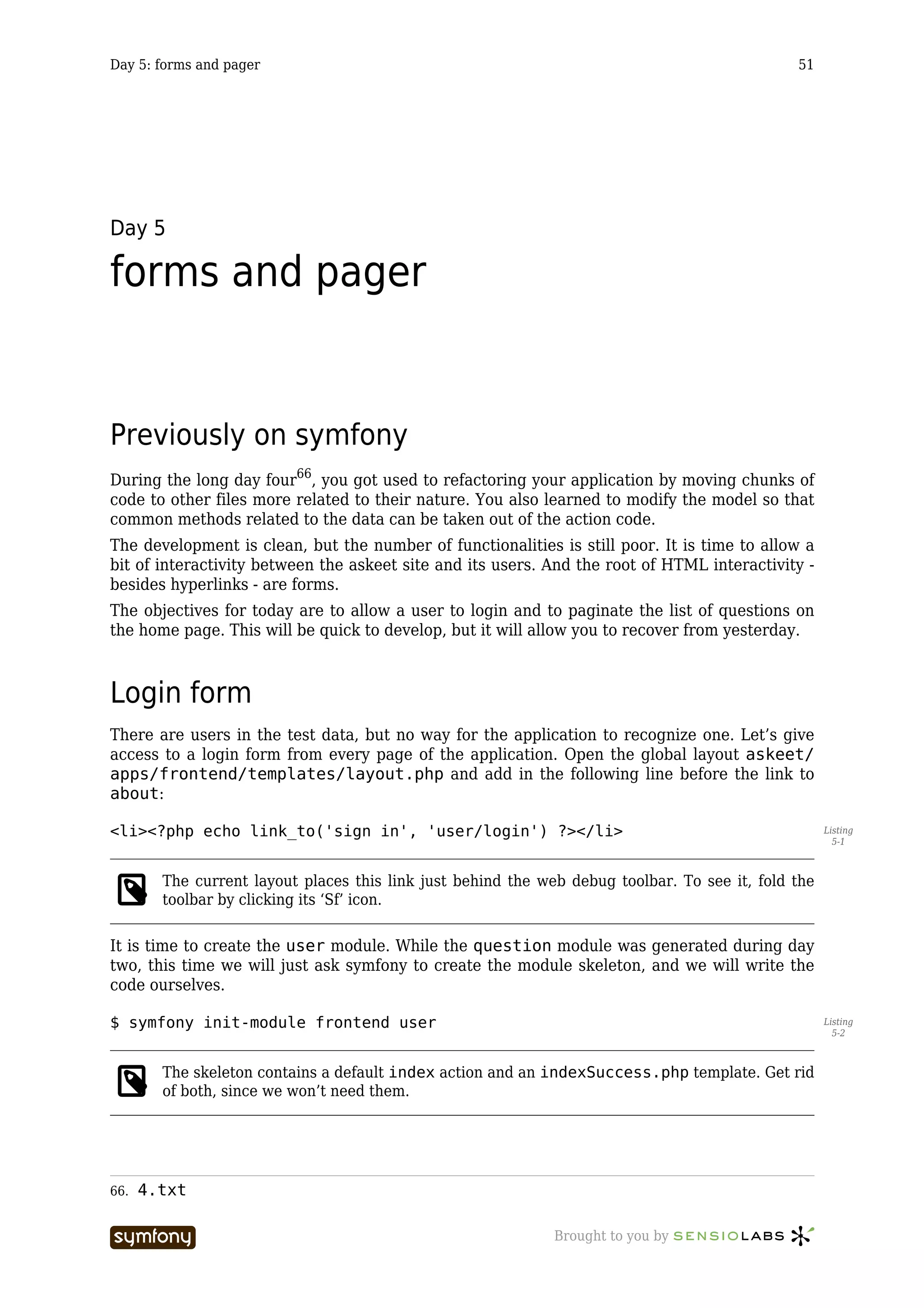 Day 5: forms and pager                                                                         51




Day 5

forms and pager


Previously on symfony
During the long day four66, you got used to refactoring your application by moving chunks of
code to other files more related to their nature. You also learned to modify the model so that
common methods related to the data can be taken out of the action code.
The development is clean, but the number of functionalities is still poor. It is time to allow a
bit of interactivity between the askeet site and its users. And the root of HTML interactivity -
besides hyperlinks - are forms.
The objectives for today are to allow a user to login and to paginate the list of questions on
the home page. This will be quick to develop, but it will allow you to recover from yesterday.



Login form
There are users in the test data, but no way for the application to recognize one. Let’s give
access to a login form from every page of the application. Open the global layout askeet/
apps/frontend/templates/layout.php and add in the following line before the link to
about:

<li><?php echo link_to('sign in', 'user/login') ?></li>                                              Listing
                                                                                                       5-1



        The current layout places this link just behind the web debug toolbar. To see it, fold the
        toolbar by clicking its ‘Sf’ icon.

It is time to create the user module. While the question module was generated during day
two, this time we will just ask symfony to create the module skeleton, and we will write the
code ourselves.

$ symfony init-module frontend user                                                                  Listing
                                                                                                       5-2



        The skeleton contains a default index action and an indexSuccess.php template. Get rid
        of both, since we won’t need them.




66.   4.txt

                         -----------------                    Brought to you by
 