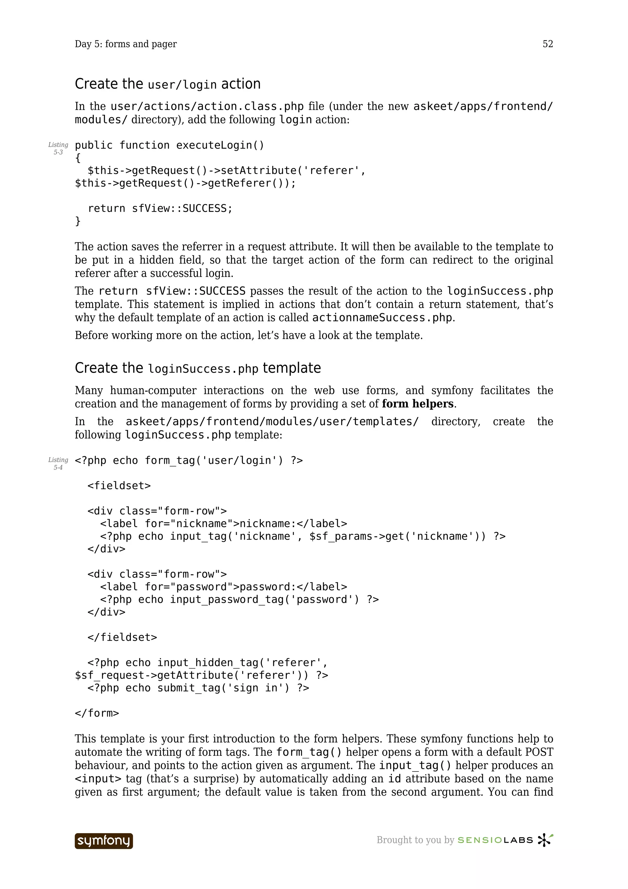 Day 5: forms and pager                                                                          52



          Create the user/login action
          In the user/actions/action.class.php file (under the new askeet/apps/frontend/
          modules/ directory), add the following login action:

Listing   public function executeLogin()
  5-3
          {
            $this->getRequest()->setAttribute('referer',
          $this->getRequest()->getReferer());

              return sfView::SUCCESS;
          }

          The action saves the referrer in a request attribute. It will then be available to the template to
          be put in a hidden field, so that the target action of the form can redirect to the original
          referer after a successful login.
          The return sfView::SUCCESS passes the result of the action to the loginSuccess.php
          template. This statement is implied in actions that don’t contain a return statement, that’s
          why the default template of an action is called actionnameSuccess.php.
          Before working more on the action, let’s have a look at the template.


          Create the loginSuccess.php template
          Many human-computer interactions on the web use forms, and symfony facilitates the
          creation and the management of forms by providing a set of form helpers.
          In the askeet/apps/frontend/modules/user/templates/                      directory,   create   the
          following loginSuccess.php template:

Listing   <?php echo form_tag('user/login') ?>
  5-4


              <fieldset>

              <div class="form-row">
                <label for="nickname">nickname:</label>
                <?php echo input_tag('nickname', $sf_params->get('nickname')) ?>
              </div>

              <div class="form-row">
                <label for="password">password:</label>
                <?php echo input_password_tag('password') ?>
              </div>

              </fieldset>

            <?php echo input_hidden_tag('referer',
          $sf_request->getAttribute('referer')) ?>
            <?php echo submit_tag('sign in') ?>

          </form>

          This template is your first introduction to the form helpers. These symfony functions help to
          automate the writing of form tags. The form_tag() helper opens a form with a default POST
          behaviour, and points to the action given as argument. The input_tag() helper produces an
          <input> tag (that’s a surprise) by automatically adding an id attribute based on the name
          given as first argument; the default value is taken from the second argument. You can find



                                   -----------------                   Brought to you by
 