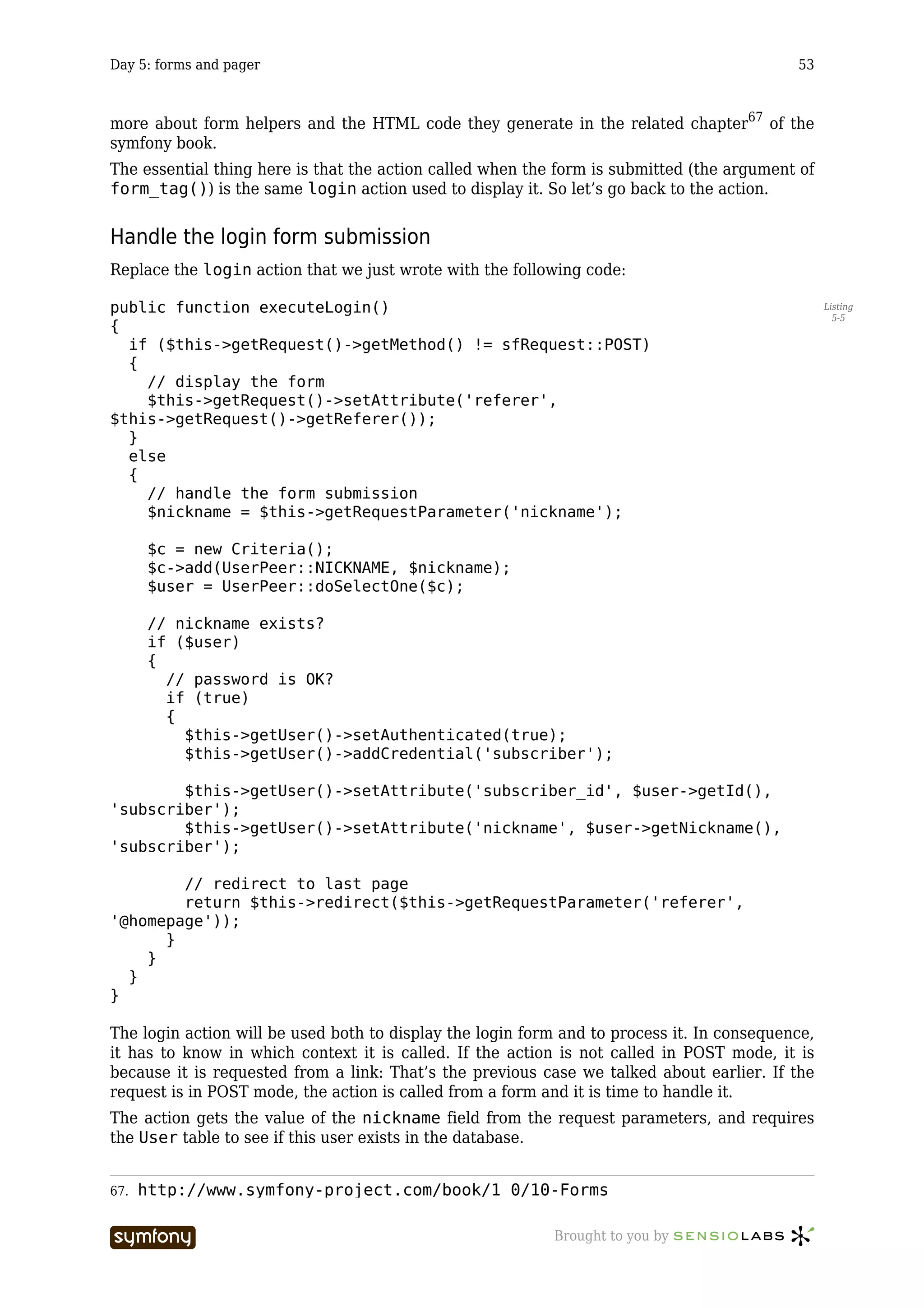 Day 5: forms and pager                                                                      53



more about form helpers and the HTML code they generate in the related chapter67 of the
symfony book.
The essential thing here is that the action called when the form is submitted (the argument of
form_tag()) is the same login action used to display it. So let’s go back to the action.


Handle the login form submission
Replace the login action that we just wrote with the following code:

public function executeLogin()                                                                    Listing
                                                                                                    5-5
{
  if ($this->getRequest()->getMethod() != sfRequest::POST)
  {
    // display the form
    $this->getRequest()->setAttribute('referer',
$this->getRequest()->getReferer());
  }
  else
  {
    // handle the form submission
    $nickname = $this->getRequestParameter('nickname');

      $c = new Criteria();
      $c->add(UserPeer::NICKNAME, $nickname);
      $user = UserPeer::doSelectOne($c);

      // nickname exists?
      if ($user)
      {
        // password is OK?
        if (true)
        {
          $this->getUser()->setAuthenticated(true);
          $this->getUser()->addCredential('subscriber');

        $this->getUser()->setAttribute('subscriber_id', $user->getId(),
'subscriber');
        $this->getUser()->setAttribute('nickname', $user->getNickname(),
'subscriber');

        // redirect to last page
        return $this->redirect($this->getRequestParameter('referer',
'@homepage'));
      }
    }
  }
}

The login action will be used both to display the login form and to process it. In consequence,
it has to know in which context it is called. If the action is not called in POST mode, it is
because it is requested from a link: That’s the previous case we talked about earlier. If the
request is in POST mode, the action is called from a form and it is time to handle it.
The action gets the value of the nickname field from the request parameters, and requires
the User table to see if this user exists in the database.


67.   http://www.symfony-project.com/book/1_0/10-Forms

                         -----------------                 Brought to you by
 