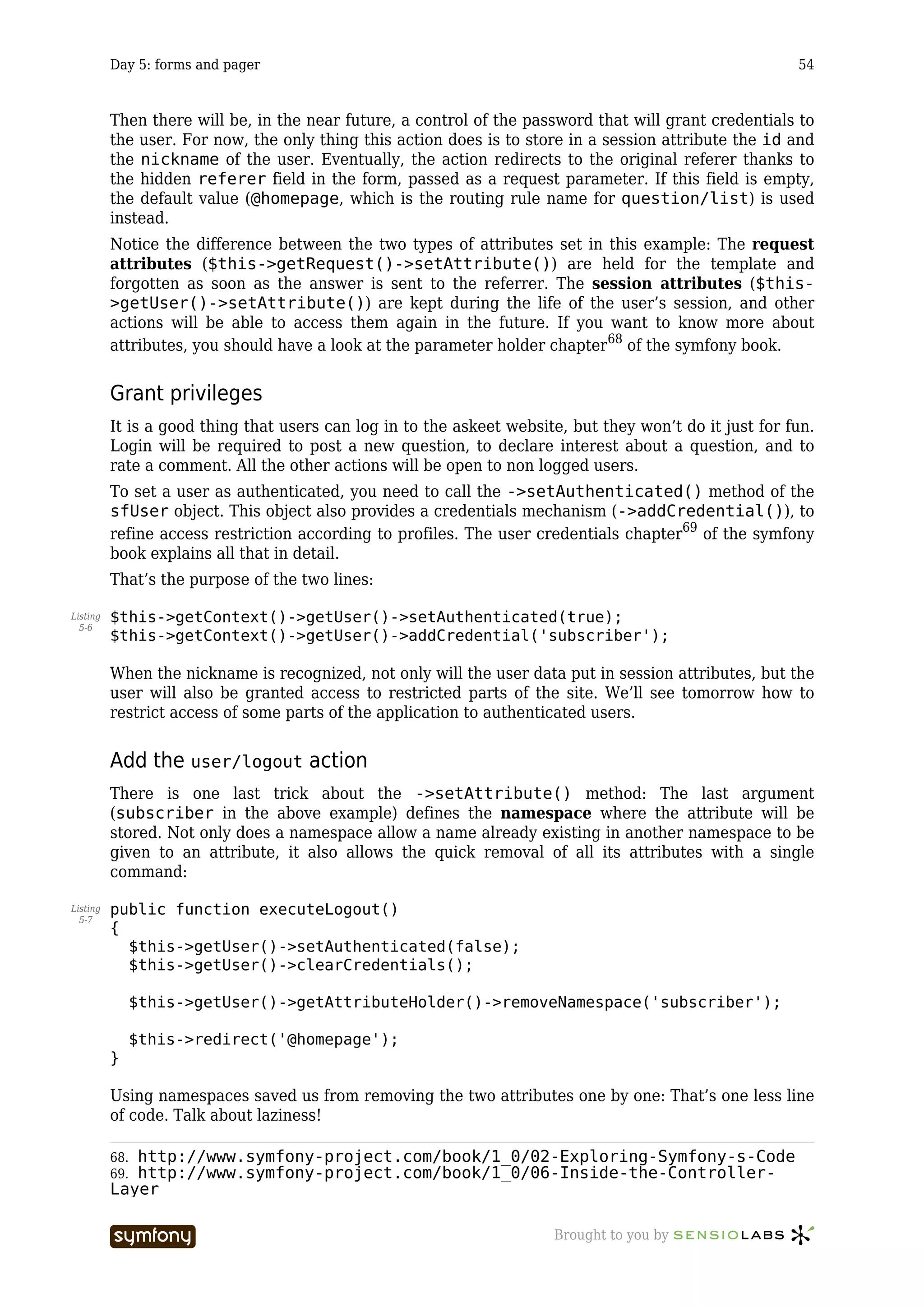 Day 5: forms and pager                                                                         54



          Then there will be, in the near future, a control of the password that will grant credentials to
          the user. For now, the only thing this action does is to store in a session attribute the id and
          the nickname of the user. Eventually, the action redirects to the original referer thanks to
          the hidden referer field in the form, passed as a request parameter. If this field is empty,
          the default value (@homepage, which is the routing rule name for question/list) is used
          instead.
          Notice the difference between the two types of attributes set in this example: The request
          attributes ($this->getRequest()->setAttribute()) are held for the template and
          forgotten as soon as the answer is sent to the referrer. The session attributes ($this-
          >getUser()->setAttribute()) are kept during the life of the user’s session, and other
          actions will be able to access them again in the future. If you want to know more about
          attributes, you should have a look at the parameter holder chapter68 of the symfony book.


          Grant privileges
          It is a good thing that users can log in to the askeet website, but they won’t do it just for fun.
          Login will be required to post a new question, to declare interest about a question, and to
          rate a comment. All the other actions will be open to non logged users.
          To set a user as authenticated, you need to call the ->setAuthenticated() method of the
          sfUser object. This object also provides a credentials mechanism (->addCredential()), to
          refine access restriction according to profiles. The user credentials chapter69 of the symfony
          book explains all that in detail.
          That’s the purpose of the two lines:

Listing   $this->getContext()->getUser()->setAuthenticated(true);
  5-6
          $this->getContext()->getUser()->addCredential('subscriber');

          When the nickname is recognized, not only will the user data put in session attributes, but the
          user will also be granted access to restricted parts of the site. We’ll see tomorrow how to
          restrict access of some parts of the application to authenticated users.


          Add the user/logout action
          There is one last trick about the ->setAttribute() method: The last argument
          (subscriber in the above example) defines the namespace where the attribute will be
          stored. Not only does a namespace allow a name already existing in another namespace to be
          given to an attribute, it also allows the quick removal of all its attributes with a single
          command:

Listing   public function executeLogout()
  5-7
          {
            $this->getUser()->setAuthenticated(false);
            $this->getUser()->clearCredentials();

                $this->getUser()->getAttributeHolder()->removeNamespace('subscriber');

                $this->redirect('@homepage');
          }

          Using namespaces saved us from removing the two attributes one by one: That’s one less line
          of code. Talk about laziness!

          68.http://www.symfony-project.com/book/1_0/02-Exploring-Symfony-s-Code
          69.http://www.symfony-project.com/book/1_0/06-Inside-the-Controller-
          Layer

                                   -----------------                   Brought to you by
 