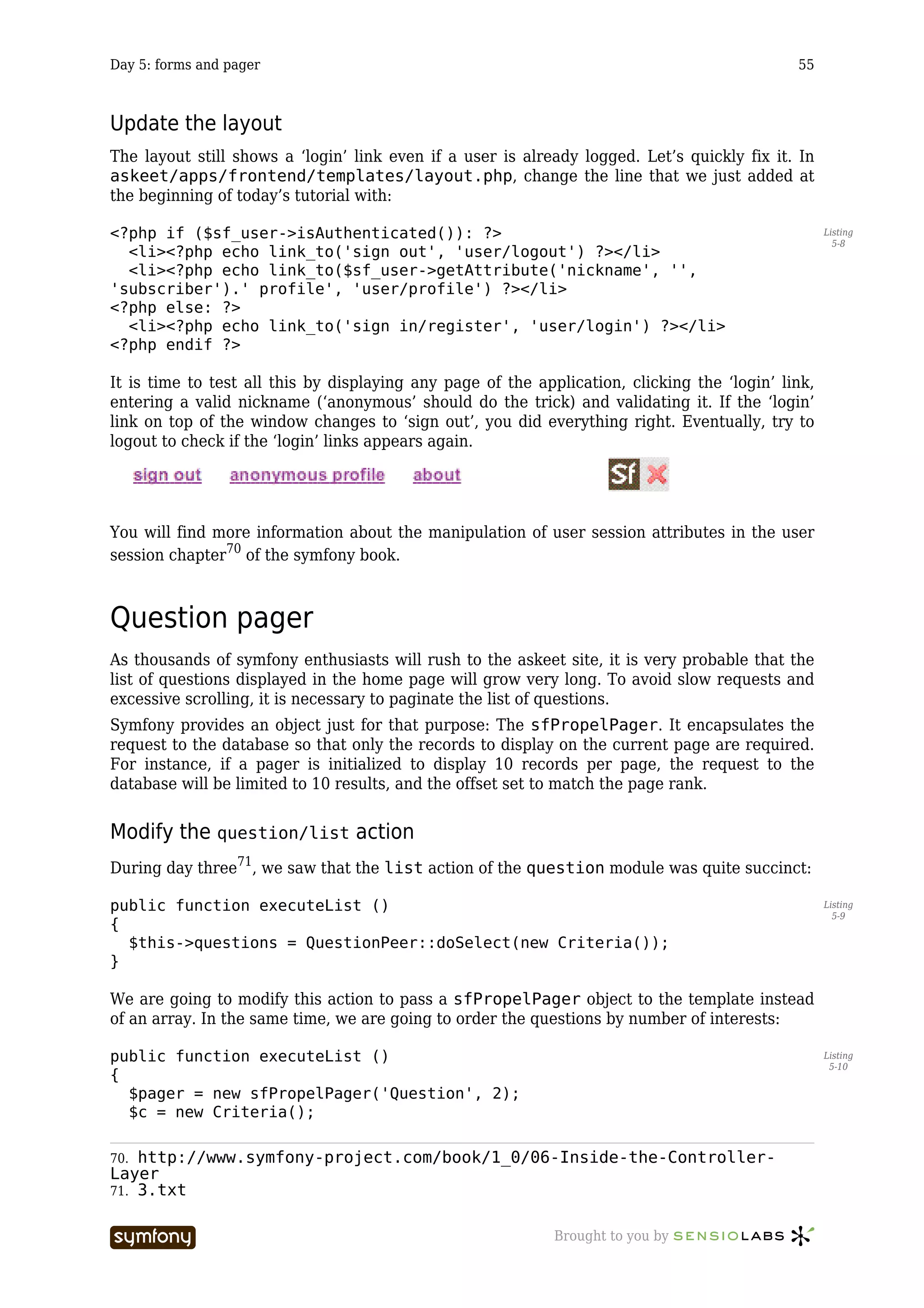 Day 5: forms and pager                                                                        55



Update the layout
The layout still shows a ‘login’ link even if a user is already logged. Let’s quickly fix it. In
askeet/apps/frontend/templates/layout.php, change the line that we just added at
the beginning of today’s tutorial with:

<?php if ($sf_user->isAuthenticated()): ?>                                                          Listing
                                                                                                      5-8
  <li><?php echo link_to('sign out', 'user/logout') ?></li>
  <li><?php echo link_to($sf_user->getAttribute('nickname', '',
'subscriber').' profile', 'user/profile') ?></li>
<?php else: ?>
  <li><?php echo link_to('sign in/register', 'user/login') ?></li>
<?php endif ?>

It is time to test all this by displaying any page of the application, clicking the ‘login’ link,
entering a valid nickname (‘anonymous’ should do the trick) and validating it. If the ‘login’
link on top of the window changes to ‘sign out’, you did everything right. Eventually, try to
logout to check if the ‘login’ links appears again.




You will find more information about the manipulation of user session attributes in the user
session chapter70 of the symfony book.



Question pager
As thousands of symfony enthusiasts will rush to the askeet site, it is very probable that the
list of questions displayed in the home page will grow very long. To avoid slow requests and
excessive scrolling, it is necessary to paginate the list of questions.
Symfony provides an object just for that purpose: The sfPropelPager. It encapsulates the
request to the database so that only the records to display on the current page are required.
For instance, if a pager is initialized to display 10 records per page, the request to the
database will be limited to 10 results, and the offset set to match the page rank.


Modify the question/list action
During day three71, we saw that the list action of the question module was quite succinct:

public function executeList ()                                                                      Listing
                                                                                                      5-9
{
  $this->questions = QuestionPeer::doSelect(new Criteria());
}

We are going to modify this action to pass a sfPropelPager object to the template instead
of an array. In the same time, we are going to order the questions by number of interests:

public function executeList ()                                                                      Listing
                                                                                                     5-10
{
  $pager = new sfPropelPager('Question', 2);
  $c = new Criteria();

70. http://www.symfony-project.com/book/1_0/06-Inside-the-Controller-
Layer
71. 3.txt


                         -----------------                   Brought to you by
 