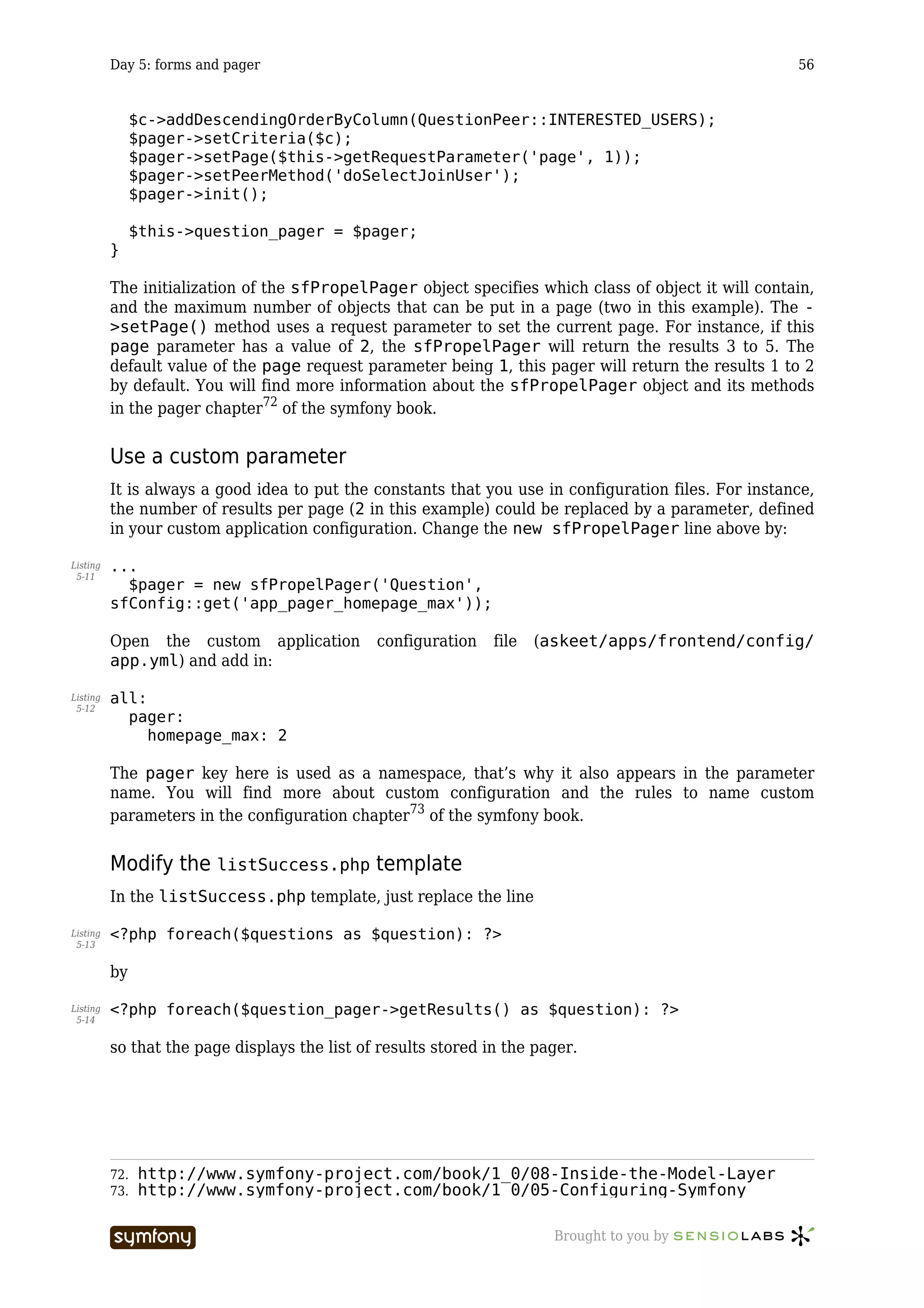 Day 5: forms and pager                                                                         56


                $c->addDescendingOrderByColumn(QuestionPeer::INTERESTED_USERS);
                $pager->setCriteria($c);
                $pager->setPage($this->getRequestParameter('page', 1));
                $pager->setPeerMethod('doSelectJoinUser');
                $pager->init();

                $this->question_pager = $pager;
          }

          The initialization of the sfPropelPager object specifies which class of object it will contain,
          and the maximum number of objects that can be put in a page (two in this example). The -
          >setPage() method uses a request parameter to set the current page. For instance, if this
          page parameter has a value of 2, the sfPropelPager will return the results 3 to 5. The
          default value of the page request parameter being 1, this pager will return the results 1 to 2
          by default. You will find more information about the sfPropelPager object and its methods
          in the pager chapter72 of the symfony book.


          Use a custom parameter
          It is always a good idea to put the constants that you use in configuration files. For instance,
          the number of results per page (2 in this example) could be replaced by a parameter, defined
          in your custom application configuration. Change the new sfPropelPager line above by:

Listing   ...
 5-11
            $pager = new sfPropelPager('Question',
          sfConfig::get('app_pager_homepage_max'));

          Open the custom application                  configuration   file   (askeet/apps/frontend/config/
          app.yml) and add in:

Listing   all:
 5-12
            pager:
               homepage_max: 2

          The pager key here is used as a namespace, that’s why it also appears in the parameter
          name. You will find more about custom configuration and the rules to name custom
          parameters in the configuration chapter73 of the symfony book.


          Modify the listSuccess.php template
          In the listSuccess.php template, just replace the line

Listing   <?php foreach($questions as $question): ?>
 5-13


          by

Listing   <?php foreach($question_pager->getResults() as $question): ?>
 5-14


          so that the page displays the list of results stored in the pager.




          72.   http://www.symfony-project.com/book/1_0/08-Inside-the-Model-Layer
          73.   http://www.symfony-project.com/book/1_0/05-Configuring-Symfony

                                   -----------------                            Brought to you by
 