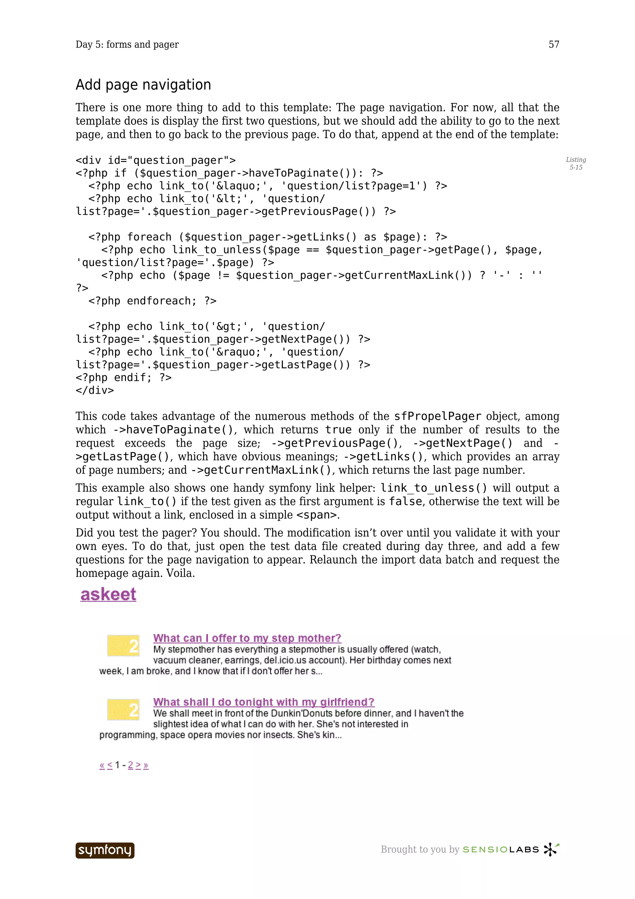 Day 5: forms and pager                                                                        57



Add page navigation
There is one more thing to add to this template: The page navigation. For now, all that the
template does is display the first two questions, but we should add the ability to go to the next
page, and then to go back to the previous page. To do that, append at the end of the template:

<div id="question_pager">                                                                           Listing
                                                                                                     5-15
<?php if ($question_pager->haveToPaginate()): ?>
  <?php echo link_to('&laquo;', 'question/list?page=1') ?>
  <?php echo link_to('<', 'question/
list?page='.$question_pager->getPreviousPage()) ?>

   <?php foreach ($question_pager->getLinks() as $page): ?>
     <?php echo link_to_unless($page == $question_pager->getPage(), $page,
'question/list?page='.$page) ?>
     <?php echo ($page != $question_pager->getCurrentMaxLink()) ? '-' : ''
?>
   <?php endforeach; ?>

  <?php echo link_to('>', 'question/
list?page='.$question_pager->getNextPage()) ?>
  <?php echo link_to('&raquo;', 'question/
list?page='.$question_pager->getLastPage()) ?>
<?php endif; ?>
</div>

This code takes advantage of the numerous methods of the sfPropelPager object, among
which ->haveToPaginate(), which returns true only if the number of results to the
request exceeds the page size; ->getPreviousPage(), ->getNextPage() and -
>getLastPage(), which have obvious meanings; ->getLinks(), which provides an array
of page numbers; and ->getCurrentMaxLink(), which returns the last page number.
This example also shows one handy symfony link helper: link_to_unless() will output a
regular link_to() if the test given as the first argument is false, otherwise the text will be
output without a link, enclosed in a simple <span>.
Did you test the pager? You should. The modification isn’t over until you validate it with your
own eyes. To do that, just open the test data file created during day three, and add a few
questions for the page navigation to appear. Relaunch the import data batch and request the
homepage again. Voila.




                         -----------------                   Brought to you by
 