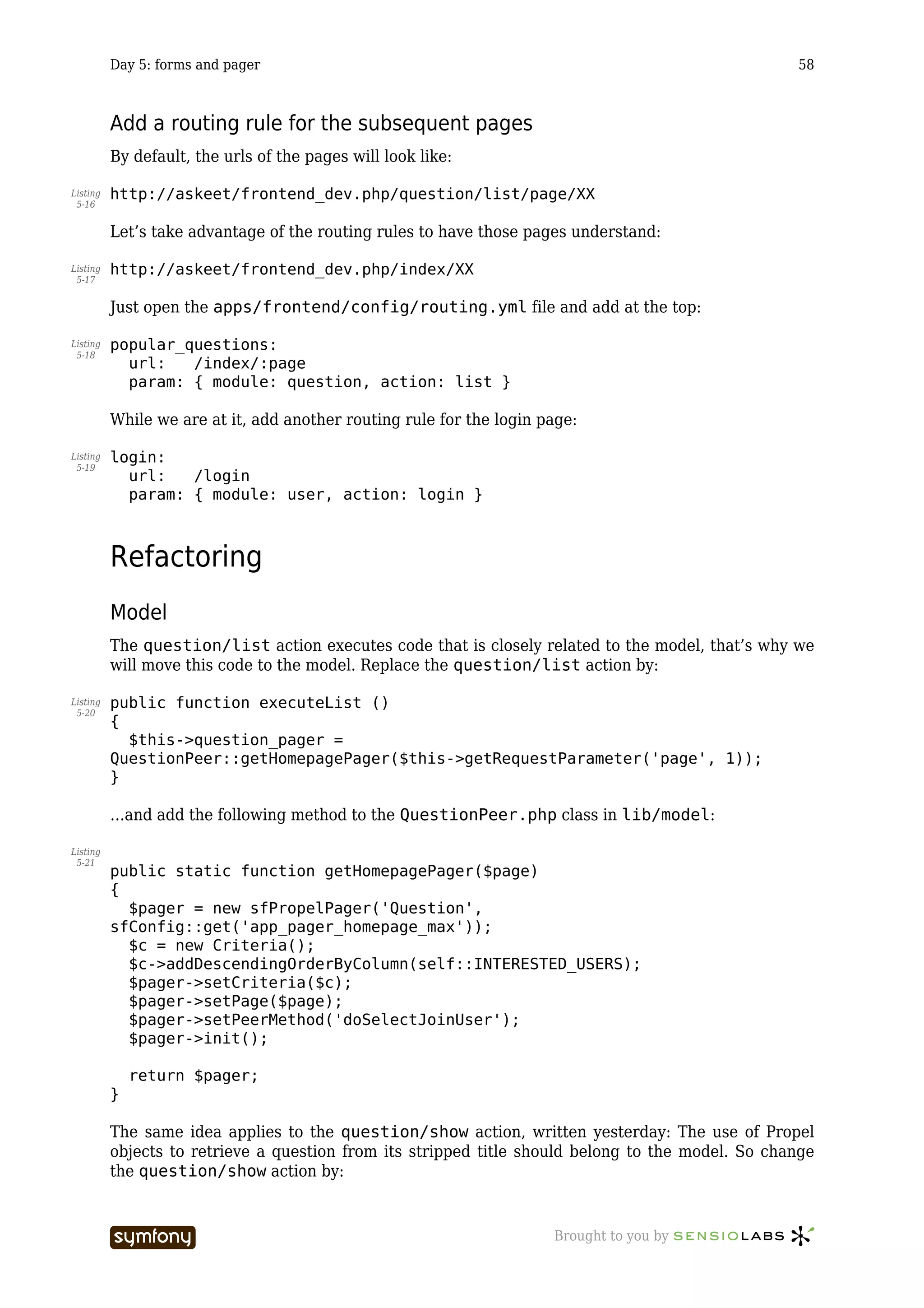 Day 5: forms and pager                                                                   58



          Add a routing rule for the subsequent pages
          By default, the urls of the pages will look like:

Listing   http://askeet/frontend_dev.php/question/list/page/XX
 5-16


          Let’s take advantage of the routing rules to have those pages understand:

Listing   http://askeet/frontend_dev.php/index/XX
 5-17


          Just open the apps/frontend/config/routing.yml file and add at the top:

Listing   popular_questions:
 5-18
            url:   /index/:page
            param: { module: question, action: list }

          While we are at it, add another routing rule for the login page:

Listing   login:
 5-19
            url:   /login
            param: { module: user, action: login }



          Refactoring
          Model
          The question/list action executes code that is closely related to the model, that’s why we
          will move this code to the model. Replace the question/list action by:

Listing   public function executeList ()
 5-20
          {
            $this->question_pager =
          QuestionPeer::getHomepagePager($this->getRequestParameter('page', 1));
          }

          …and add the following method to the QuestionPeer.php class in lib/model:

Listing
 5-21
          public static function getHomepagePager($page)
          {
            $pager = new sfPropelPager('Question',
          sfConfig::get('app_pager_homepage_max'));
            $c = new Criteria();
            $c->addDescendingOrderByColumn(self::INTERESTED_USERS);
            $pager->setCriteria($c);
            $pager->setPage($page);
            $pager->setPeerMethod('doSelectJoinUser');
            $pager->init();

              return $pager;
          }

          The same idea applies to the question/show action, written yesterday: The use of Propel
          objects to retrieve a question from its stripped title should belong to the model. So change
          the question/show action by:


                                   -----------------                  Brought to you by
 