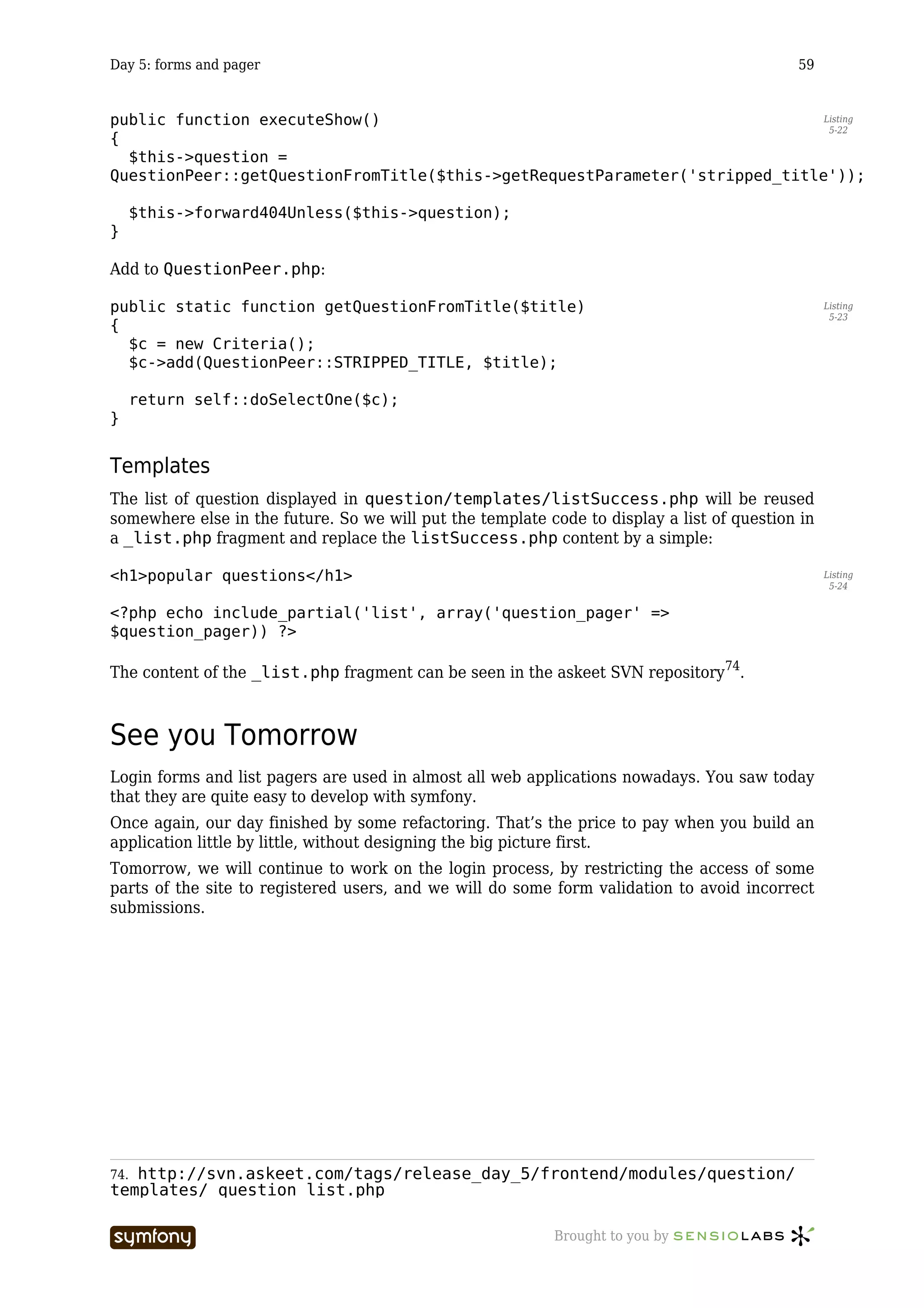 Day 5: forms and pager                                                                      59


public function executeShow()                                                Listing
                                                                              5-22
{
  $this->question =
QuestionPeer::getQuestionFromTitle($this->getRequestParameter('stripped_title'));

      $this->forward404Unless($this->question);
}

Add to QuestionPeer.php:

public static function getQuestionFromTitle($title)                                               Listing
                                                                                                   5-23
{
  $c = new Criteria();
  $c->add(QuestionPeer::STRIPPED_TITLE, $title);

      return self::doSelectOne($c);
}


Templates
The list of question displayed in question/templates/listSuccess.php will be reused
somewhere else in the future. So we will put the template code to display a list of question in
a _list.php fragment and replace the listSuccess.php content by a simple:

<h1>popular questions</h1>                                                                        Listing
                                                                                                   5-24


<?php echo include_partial('list', array('question_pager' =>
$question_pager)) ?>

The content of the _list.php fragment can be seen in the askeet SVN repository74.



See you Tomorrow
Login forms and list pagers are used in almost all web applications nowadays. You saw today
that they are quite easy to develop with symfony.
Once again, our day finished by some refactoring. That’s the price to pay when you build an
application little by little, without designing the big picture first.
Tomorrow, we will continue to work on the login process, by restricting the access of some
parts of the site to registered users, and we will do some form validation to avoid incorrect
submissions.




74.http://svn.askeet.com/tags/release_day_5/frontend/modules/question/
templates/_question_list.php

                         -----------------                 Brought to you by
 