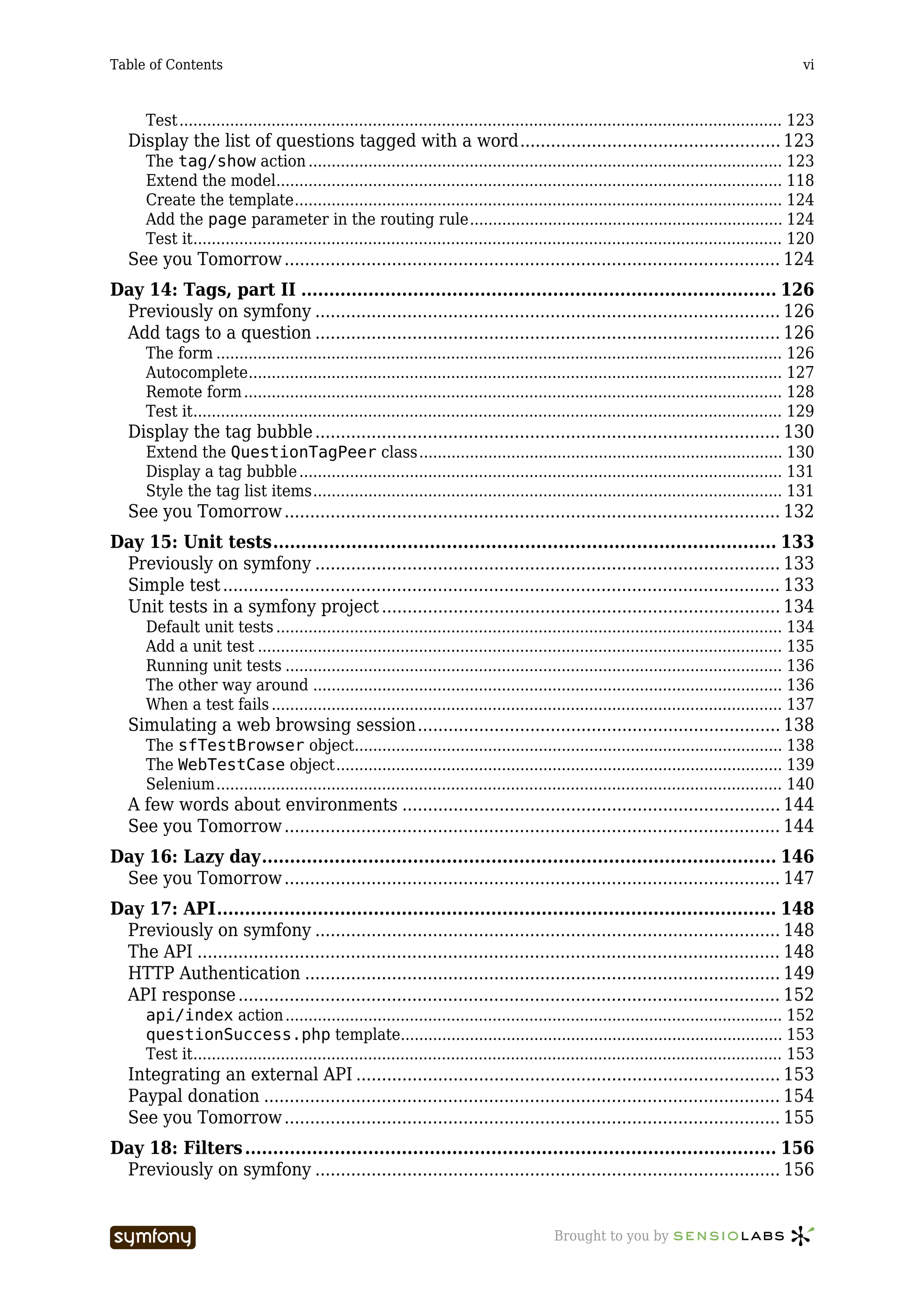 Table of Contents                                                                                                                              vi



      Test ................................................................................................................................... 123
   Display the list of questions tagged with a word................................................... 123
      The tag/show action ....................................................................................................... 123
      Extend the model.............................................................................................................. 118
      Create the template.......................................................................................................... 124
      Add the page parameter in the routing rule.................................................................... 124
      Test it................................................................................................................................ 120
   See you Tomorrow ................................................................................................. 124
Day 14: Tags, part II ..................................................................................... 126
 Previously on symfony ........................................................................................... 126
 Add tags to a question ........................................................................................... 126
      The form ........................................................................................................................... 126
      Autocomplete.................................................................................................................... 127
      Remote form ..................................................................................................................... 128
      Test it................................................................................................................................ 129
   Display the tag bubble ........................................................................................... 130
      Extend the QuestionTagPeer class............................................................................... 130
      Display a tag bubble ......................................................................................................... 131
      Style the tag list items...................................................................................................... 131
   See you Tomorrow ................................................................................................. 132
Day 15: Unit tests.......................................................................................... 133
 Previously on symfony ........................................................................................... 133
 Simple test ............................................................................................................. 133
 Unit tests in a symfony project .............................................................................. 134
      Default unit tests .............................................................................................................. 134
      Add a unit test .................................................................................................................. 135
      Running unit tests ............................................................................................................ 136
      The other way around ...................................................................................................... 136
      When a test fails ............................................................................................................... 137
   Simulating a web browsing session....................................................................... 138
      The sfTestBrowser object............................................................................................. 138
      The WebTestCase object................................................................................................. 139
      Selenium........................................................................................................................... 140
   A few words about environments .......................................................................... 144
   See you Tomorrow ................................................................................................. 144
Day 16: Lazy day............................................................................................ 146
 See you Tomorrow ................................................................................................. 147
Day 17: API.................................................................................................... 148
 Previously on symfony ........................................................................................... 148
 The API .................................................................................................................. 148
 HTTP Authentication ............................................................................................. 149
 API response .......................................................................................................... 152
      api/index action ............................................................................................................ 152
      questionSuccess.php template................................................................................... 153
      Test it................................................................................................................................ 153
   Integrating an external API ................................................................................... 153
   Paypal donation ..................................................................................................... 154
   See you Tomorrow ................................................................................................. 155
Day 18: Filters ............................................................................................... 156
 Previously on symfony ........................................................................................... 156


                                   -----------------                                       Brought to you by
 