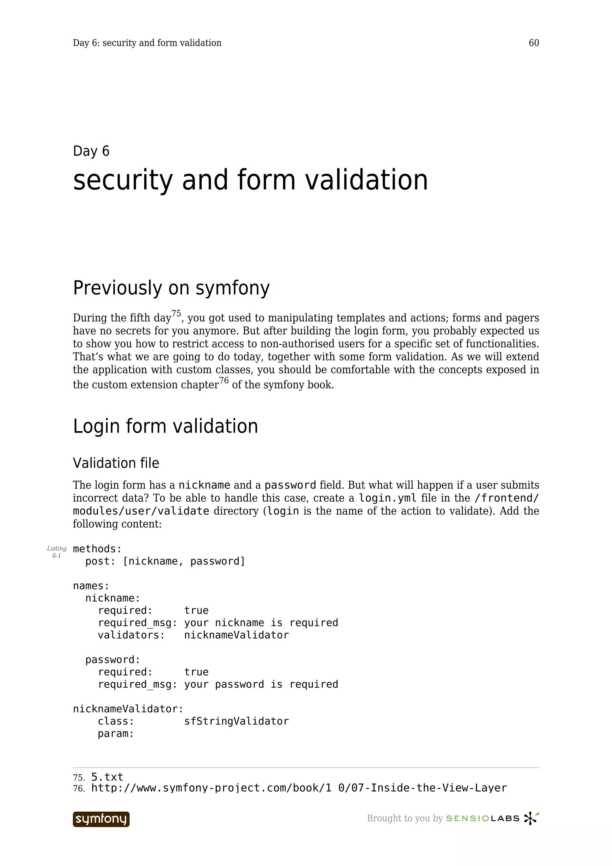 Day 6: security and form validation                                                           60




          Day 6

          security and form validation


          Previously on symfony
          During the fifth day75, you got used to manipulating templates and actions; forms and pagers
          have no secrets for you anymore. But after building the login form, you probably expected us
          to show you how to restrict access to non-authorised users for a specific set of functionalities.
          That’s what we are going to do today, together with some form validation. As we will extend
          the application with custom classes, you should be comfortable with the concepts exposed in
          the custom extension chapter76 of the symfony book.



          Login form validation
          Validation file
          The login form has a nickname and a password field. But what will happen if a user submits
          incorrect data? To be able to handle this case, create a login.yml file in the /frontend/
          modules/user/validate directory (login is the name of the action to validate). Add the
          following content:

Listing   methods:
  6-1
            post: [nickname, password]

          names:
            nickname:
              required:     true
              required_msg: your nickname is required
              validators:   nicknameValidator

                password:
                  required:     true
                  required_msg: your password is required

          nicknameValidator:
              class:         sfStringValidator
              param:



          75.   5.txt
          76.   http://www.symfony-project.com/book/1_0/07-Inside-the-View-Layer

                                     -----------------                 Brought to you by
 