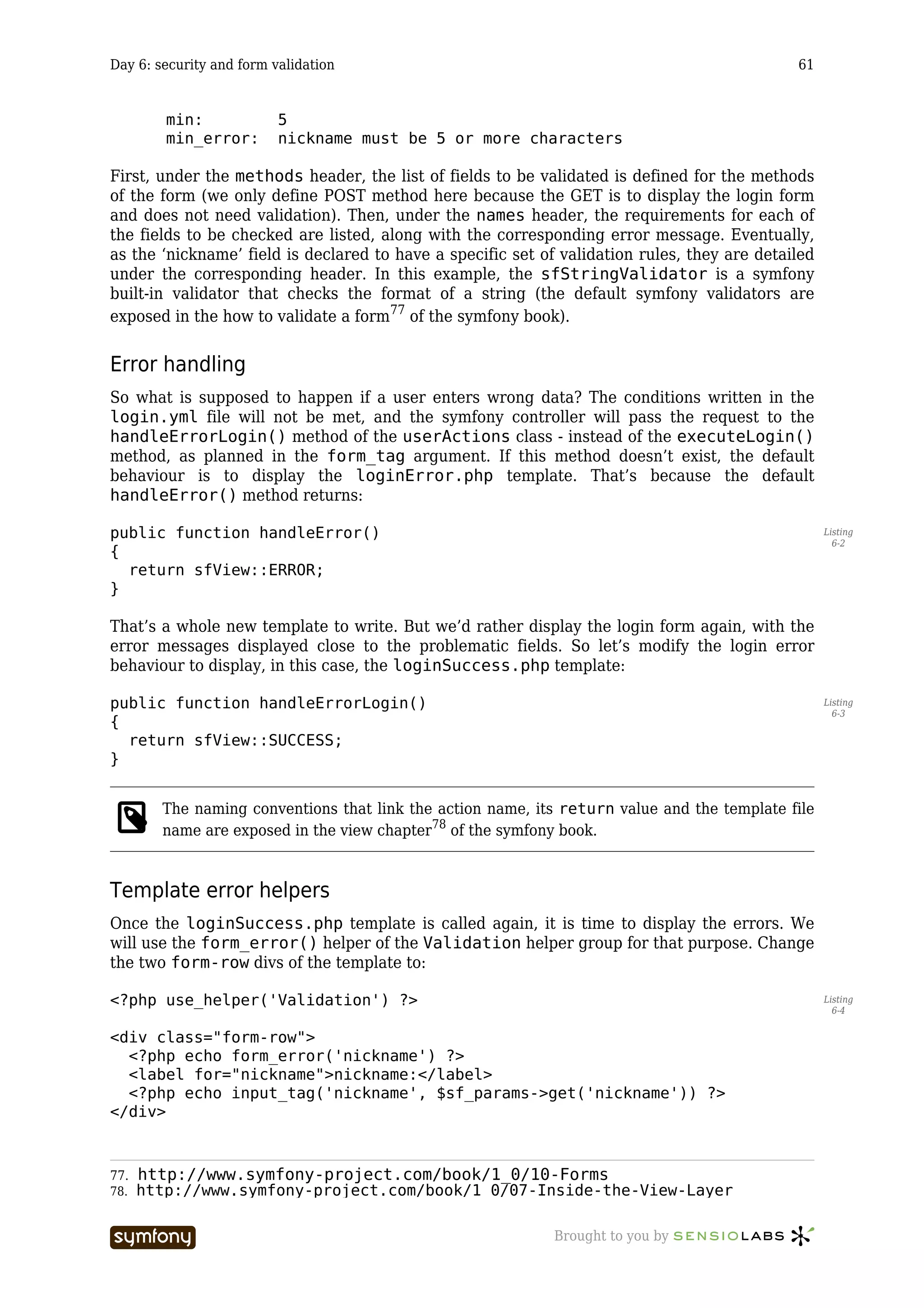 Day 6: security and form validation                                                           61


        min:              5
        min_error:        nickname must be 5 or more characters

First, under the methods header, the list of fields to be validated is defined for the methods
of the form (we only define POST method here because the GET is to display the login form
and does not need validation). Then, under the names header, the requirements for each of
the fields to be checked are listed, along with the corresponding error message. Eventually,
as the ‘nickname’ field is declared to have a specific set of validation rules, they are detailed
under the corresponding header. In this example, the sfStringValidator is a symfony
built-in validator that checks the format of a string (the default symfony validators are
exposed in the how to validate a form77 of the symfony book).


Error handling
So what is supposed to happen if a user enters wrong data? The conditions written in the
login.yml file will not be met, and the symfony controller will pass the request to the
handleErrorLogin() method of the userActions class - instead of the executeLogin()
method, as planned in the form_tag argument. If this method doesn’t exist, the default
behaviour is to display the loginError.php template. That’s because the default
handleError() method returns:

public function handleError()                                                                       Listing
                                                                                                      6-2
{
  return sfView::ERROR;
}

That’s a whole new template to write. But we’d rather display the login form again, with the
error messages displayed close to the problematic fields. So let’s modify the login error
behaviour to display, in this case, the loginSuccess.php template:

public function handleErrorLogin()                                                                  Listing
                                                                                                      6-3
{
  return sfView::SUCCESS;
}


        The naming conventions that link the action name, its return value and the template file
        name are exposed in the view chapter78 of the symfony book.


Template error helpers
Once the loginSuccess.php template is called again, it is time to display the errors. We
will use the form_error() helper of the Validation helper group for that purpose. Change
the two form-row divs of the template to:

<?php use_helper('Validation') ?>                                                                   Listing
                                                                                                      6-4


<div class="form-row">
  <?php echo form_error('nickname') ?>
  <label for="nickname">nickname:</label>
  <?php echo input_tag('nickname', $sf_params->get('nickname')) ?>
</div>



77. http://www.symfony-project.com/book/1_0/10-Forms
78. http://www.symfony-project.com/book/1_0/07-Inside-the-View-Layer


                           -----------------                 Brought to you by
 