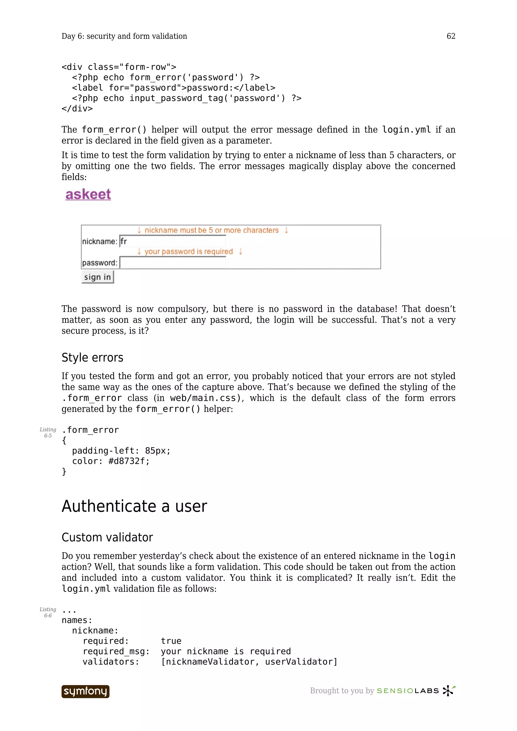 Day 6: security and form validation                                                            62


          <div class="form-row">
            <?php echo form_error('password') ?>
            <label for="password">password:</label>
            <?php echo input_password_tag('password') ?>
          </div>

          The form_error() helper will output the error message defined in the login.yml if an
          error is declared in the field given as a parameter.
          It is time to test the form validation by trying to enter a nickname of less than 5 characters, or
          by omitting one the two fields. The error messages magically display above the concerned
          fields:




          The password is now compulsory, but there is no password in the database! That doesn’t
          matter, as soon as you enter any password, the login will be successful. That’s not a very
          secure process, is it?


          Style errors
          If you tested the form and got an error, you probably noticed that your errors are not styled
          the same way as the ones of the capture above. That’s because we defined the styling of the
          .form_error class (in web/main.css), which is the default class of the form errors
          generated by the form_error() helper:

Listing   .form_error
  6-5
          {
            padding-left: 85px;
            color: #d8732f;
          }



          Authenticate a user
          Custom validator
          Do you remember yesterday’s check about the existence of an entered nickname in the login
          action? Well, that sounds like a form validation. This code should be taken out from the action
          and included into a custom validator. You think it is complicated? It really isn’t. Edit the
          login.yml validation file as follows:

Listing   ...
  6-6
          names:
            nickname:
              required:              true
              required_msg:          your nickname is required
              validators:            [nicknameValidator, userValidator]


                                     -----------------                 Brought to you by
 