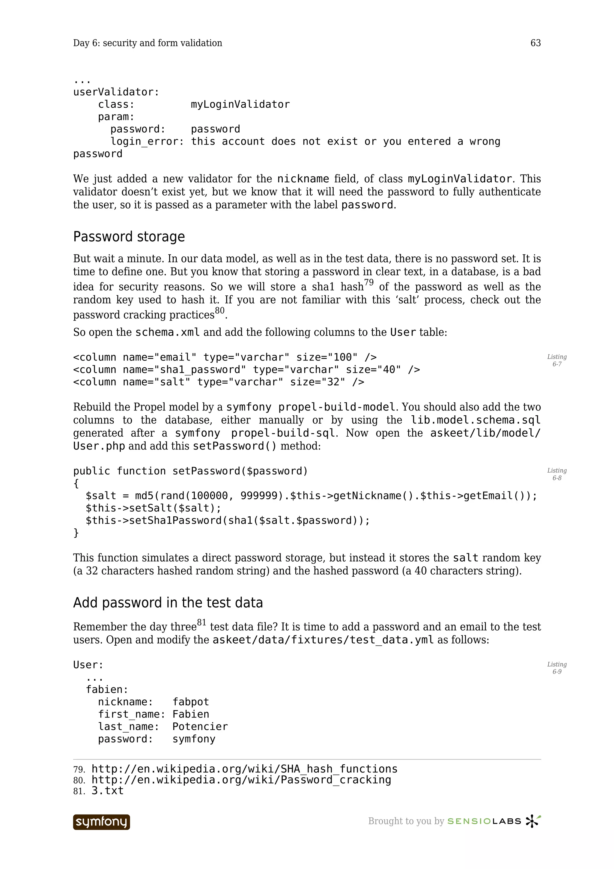 Day 6: security and form validation                                                            63


...
userValidator:
    class:         myLoginValidator
    param:
      password:    password
      login_error: this account does not exist or you entered a wrong
password

We just added a new validator for the nickname field, of class myLoginValidator. This
validator doesn’t exist yet, but we know that it will need the password to fully authenticate
the user, so it is passed as a parameter with the label password.


Password storage
But wait a minute. In our data model, as well as in the test data, there is no password set. It is
time to define one. But you know that storing a password in clear text, in a database, is a bad
idea for security reasons. So we will store a sha1 hash79 of the password as well as the
random key used to hash it. If you are not familiar with this ‘salt’ process, check out the
password cracking practices80.
So open the schema.xml and add the following columns to the User table:

<column name="email" type="varchar" size="100" />                                                    Listing
                                                                                                       6-7
<column name="sha1_password" type="varchar" size="40" />
<column name="salt" type="varchar" size="32" />

Rebuild the Propel model by a symfony propel-build-model. You should also add the two
columns to the database, either manually or by using the lib.model.schema.sql
generated after a symfony propel-build-sql. Now open the askeet/lib/model/
User.php and add this setPassword() method:

public function setPassword($password)                                                               Listing
                                                                                                       6-8
{
  $salt = md5(rand(100000, 999999).$this->getNickname().$this->getEmail());
  $this->setSalt($salt);
  $this->setSha1Password(sha1($salt.$password));
}

This function simulates a direct password storage, but instead it stores the salt random key
(a 32 characters hashed random string) and the hashed password (a 40 characters string).


Add password in the test data
Remember the day three81 test data file? It is time to add a password and an email to the test
users. Open and modify the askeet/data/fixtures/test_data.yml as follows:

User:                                                                                                Listing
                                                                                                       6-9
  ...
  fabien:
    nickname:          fabpot
    first_name:        Fabien
    last_name:         Potencier
    password:          symfony

79.   http://en.wikipedia.org/wiki/SHA_hash_functions
80.   http://en.wikipedia.org/wiki/Password_cracking
81.   3.txt

                           -----------------                 Brought to you by
 