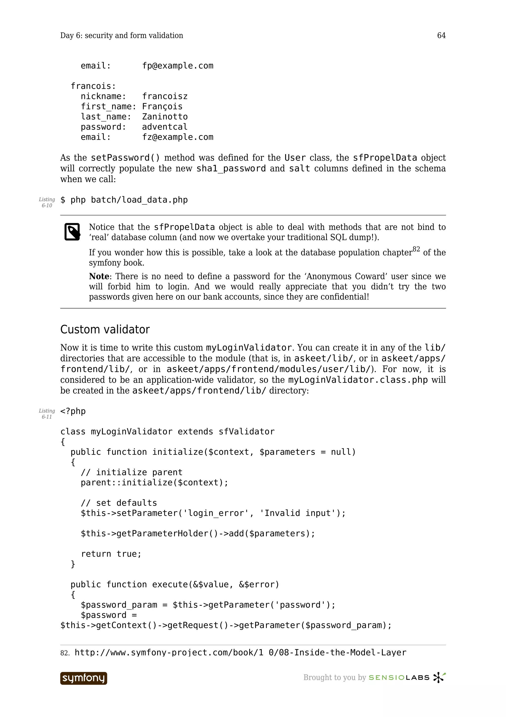 Day 6: security and form validation                                                                64


                    email:        fp@example.com

                francois:
                  nickname:       francoisz
                  first_name:     François
                  last_name:      Zaninotto
                  password:       adventcal
                  email:          fz@example.com

          As the setPassword() method was defined for the User class, the sfPropelData object
          will correctly populate the new sha1_password and salt columns defined in the schema
          when we call:

Listing   $ php batch/load_data.php
 6-10



                     Notice that the sfPropelData object is able to deal with methods that are not bind to
                     ‘real’ database column (and now we overtake your traditional SQL dump!).
                     If you wonder how this is possible, take a look at the database population chapter82 of the
                     symfony book.
                     Note: There is no need to define a password for the ‘Anonymous Coward’ user since we
                     will forbid him to login. And we would really appreciate that you didn’t try the two
                     passwords given here on our bank accounts, since they are confidential!


          Custom validator
          Now it is time to write this custom myLoginValidator. You can create it in any of the lib/
          directories that are accessible to the module (that is, in askeet/lib/, or in askeet/apps/
          frontend/lib/, or in askeet/apps/frontend/modules/user/lib/). For now, it is
          considered to be an application-wide validator, so the myLoginValidator.class.php will
          be created in the askeet/apps/frontend/lib/ directory:

Listing   <?php
 6-11


          class myLoginValidator extends sfValidator
          {
            public function initialize($context, $parameters = null)
            {
              // initialize parent
              parent::initialize($context);

                    // set defaults
                    $this->setParameter('login_error', 'Invalid input');

                    $this->getParameterHolder()->add($parameters);

                    return true;
                }

            public function execute(&$value, &$error)
            {
              $password_param = $this->getParameter('password');
              $password =
          $this->getContext()->getRequest()->getParameter($password_param);


          82.   http://www.symfony-project.com/book/1_0/08-Inside-the-Model-Layer

                                      -----------------                    Brought to you by
 