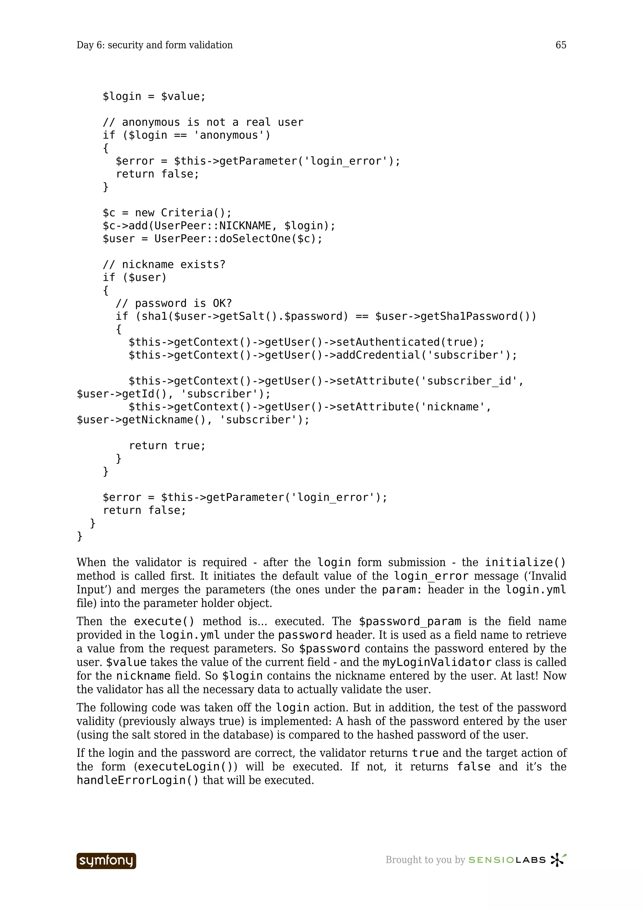 Day 6: security and form validation                                                        65




        $login = $value;

        // anonymous is not a real user
        if ($login == 'anonymous')
        {
          $error = $this->getParameter('login_error');
          return false;
        }

        $c = new Criteria();
        $c->add(UserPeer::NICKNAME, $login);
        $user = UserPeer::doSelectOne($c);

        // nickname exists?
        if ($user)
        {
          // password is OK?
          if (sha1($user->getSalt().$password) == $user->getSha1Password())
          {
            $this->getContext()->getUser()->setAuthenticated(true);
            $this->getContext()->getUser()->addCredential('subscriber');

        $this->getContext()->getUser()->setAttribute('subscriber_id',
$user->getId(), 'subscriber');
        $this->getContext()->getUser()->setAttribute('nickname',
$user->getNickname(), 'subscriber');

                return true;
            }
        }

        $error = $this->getParameter('login_error');
        return false;
    }
}

When the validator is required - after the login form submission - the initialize()
method is called first. It initiates the default value of the login_error message (‘Invalid
Input’) and merges the parameters (the ones under the param: header in the login.yml
file) into the parameter holder object.
Then the execute() method is… executed. The $password_param is the field name
provided in the login.yml under the password header. It is used as a field name to retrieve
a value from the request parameters. So $password contains the password entered by the
user. $value takes the value of the current field - and the myLoginValidator class is called
for the nickname field. So $login contains the nickname entered by the user. At last! Now
the validator has all the necessary data to actually validate the user.
The following code was taken off the login action. But in addition, the test of the password
validity (previously always true) is implemented: A hash of the password entered by the user
(using the salt stored in the database) is compared to the hashed password of the user.
If the login and the password are correct, the validator returns true and the target action of
the form (executeLogin()) will be executed. If not, it returns false and it’s the
handleErrorLogin() that will be executed.




                           -----------------               Brought to you by
 