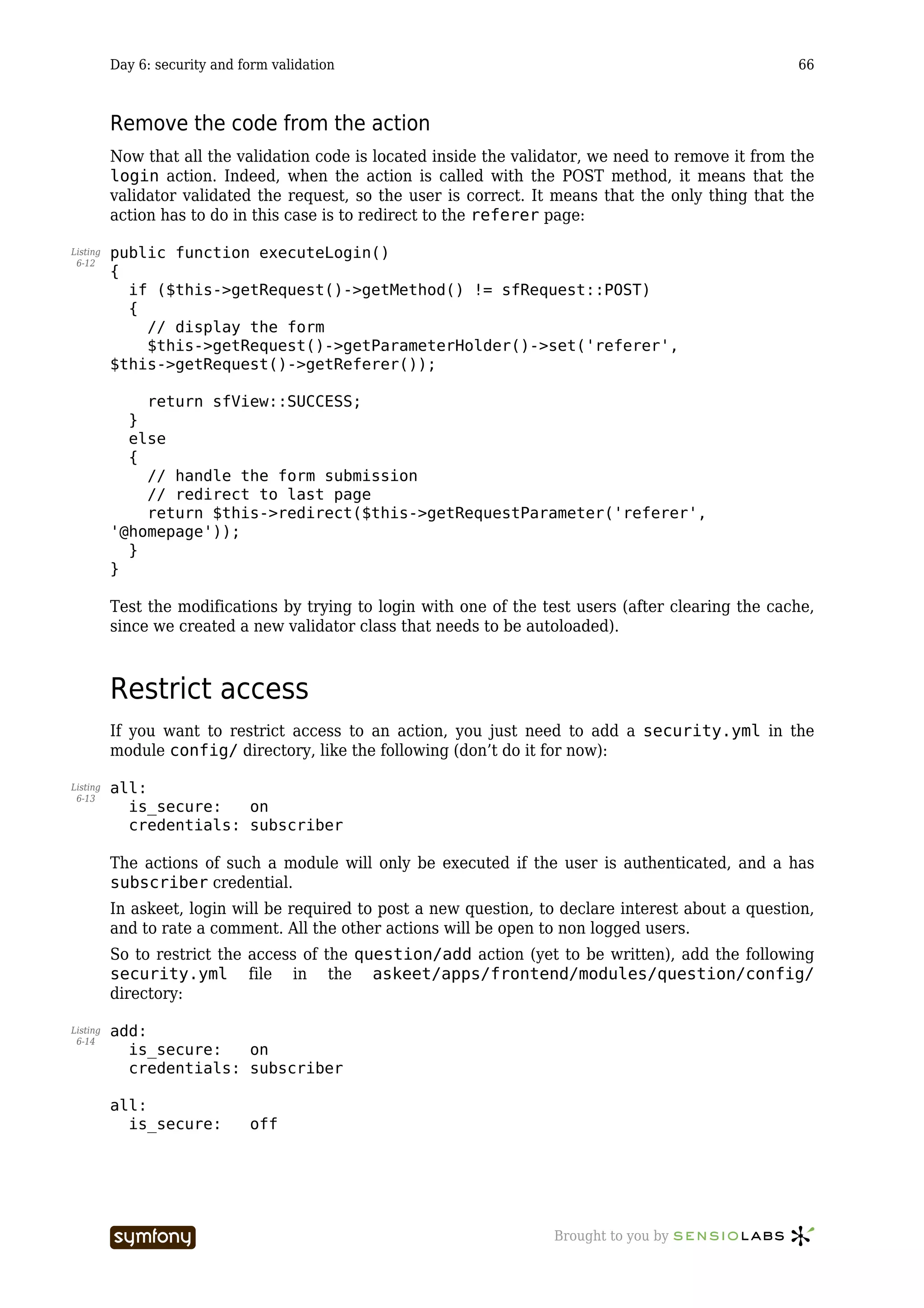 Day 6: security and form validation                                                         66



          Remove the code from the action
          Now that all the validation code is located inside the validator, we need to remove it from the
          login action. Indeed, when the action is called with the POST method, it means that the
          validator validated the request, so the user is correct. It means that the only thing that the
          action has to do in this case is to redirect to the referer page:

Listing   public function executeLogin()
 6-12
          {
            if ($this->getRequest()->getMethod() != sfRequest::POST)
            {
              // display the form
              $this->getRequest()->getParameterHolder()->set('referer',
          $this->getRequest()->getReferer());

              return sfView::SUCCESS;
            }
            else
            {
              // handle the form submission
              // redirect to last page
              return $this->redirect($this->getRequestParameter('referer',
          '@homepage'));
            }
          }

          Test the modifications by trying to login with one of the test users (after clearing the cache,
          since we created a new validator class that needs to be autoloaded).



          Restrict access
          If you want to restrict access to an action, you just need to add a security.yml in the
          module config/ directory, like the following (don’t do it for now):

Listing   all:
 6-13
            is_secure:   on
            credentials: subscriber

          The actions of such a module will only be executed if the user is authenticated, and a has
          subscriber credential.
          In askeet, login will be required to post a new question, to declare interest about a question,
          and to rate a comment. All the other actions will be open to non logged users.
          So to restrict the access of the question/add action (yet to be written), add the following
          security.yml file in the askeet/apps/frontend/modules/question/config/
          directory:

Listing   add:
 6-14
            is_secure:   on
            credentials: subscriber

          all:
            is_secure:         off




                                     -----------------               Brought to you by
 