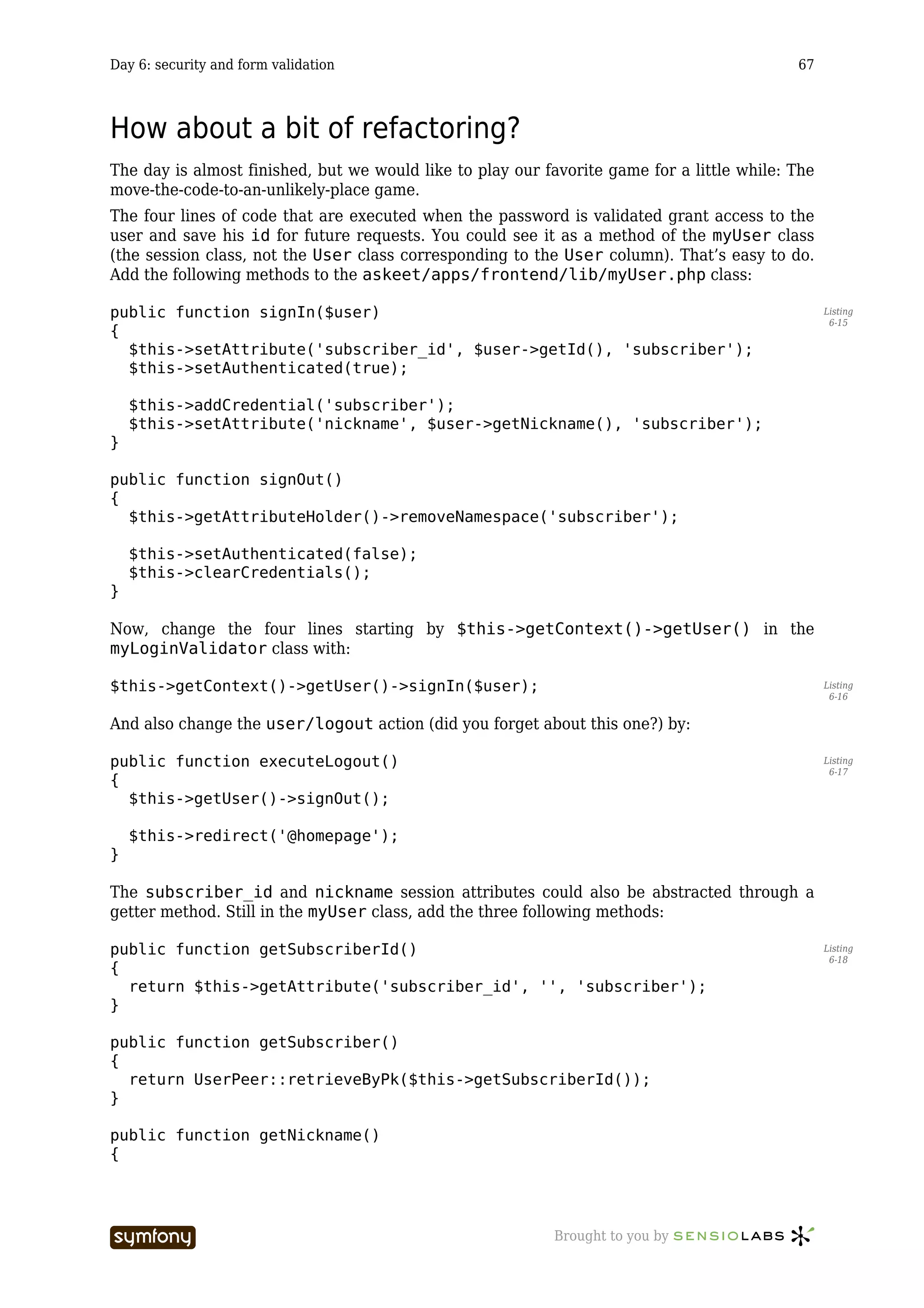 Day 6: security and form validation                                                         67



How about a bit of refactoring?
The day is almost finished, but we would like to play our favorite game for a little while: The
move-the-code-to-an-unlikely-place game.
The four lines of code that are executed when the password is validated grant access to the
user and save his id for future requests. You could see it as a method of the myUser class
(the session class, not the User class corresponding to the User column). That’s easy to do.
Add the following methods to the askeet/apps/frontend/lib/myUser.php class:

public function signIn($user)                                                                     Listing
                                                                                                   6-15
{
  $this->setAttribute('subscriber_id', $user->getId(), 'subscriber');
  $this->setAuthenticated(true);

    $this->addCredential('subscriber');
    $this->setAttribute('nickname', $user->getNickname(), 'subscriber');
}

public function signOut()
{
  $this->getAttributeHolder()->removeNamespace('subscriber');

    $this->setAuthenticated(false);
    $this->clearCredentials();
}

Now, change the four lines starting by $this->getContext()->getUser() in the
myLoginValidator class with:

$this->getContext()->getUser()->signIn($user);                                                    Listing
                                                                                                   6-16


And also change the user/logout action (did you forget about this one?) by:

public function executeLogout()                                                                   Listing
                                                                                                   6-17
{
  $this->getUser()->signOut();

    $this->redirect('@homepage');
}

The subscriber_id and nickname session attributes could also be abstracted through a
getter method. Still in the myUser class, add the three following methods:

public function getSubscriberId()                                                                 Listing
                                                                                                   6-18
{
  return $this->getAttribute('subscriber_id', '', 'subscriber');
}

public function getSubscriber()
{
  return UserPeer::retrieveByPk($this->getSubscriberId());
}

public function getNickname()
{




                           -----------------               Brought to you by
 