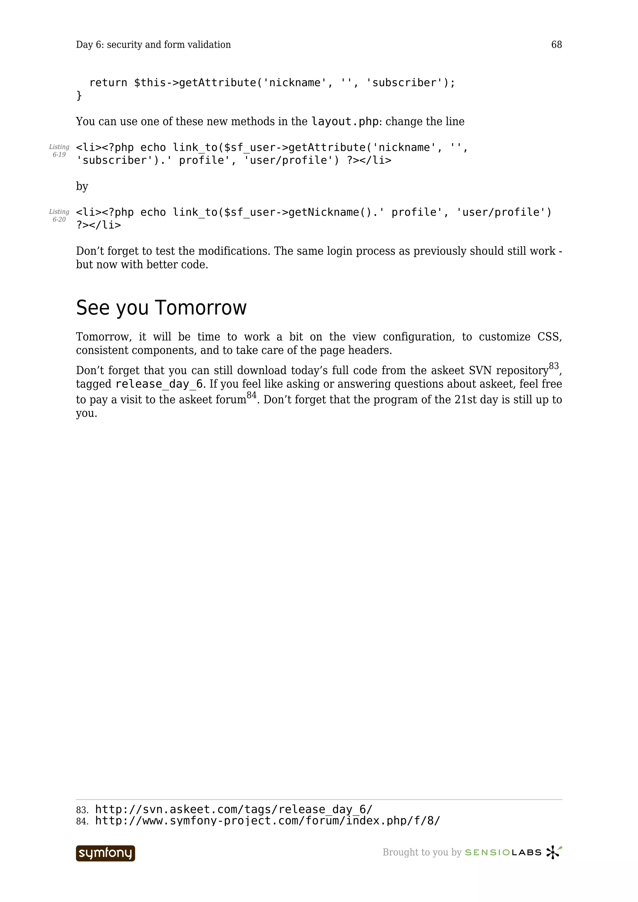 Day 6: security and form validation                                                            68


                return $this->getAttribute('nickname', '', 'subscriber');
          }

          You can use one of these new methods in the layout.php: change the line

Listing   <li><?php echo link_to($sf_user->getAttribute('nickname', '',
 6-19
          'subscriber').' profile', 'user/profile') ?></li>

          by

Listing   <li><?php echo link_to($sf_user->getNickname().' profile', 'user/profile')
 6-20
          ?></li>

          Don’t forget to test the modifications. The same login process as previously should still work -
          but now with better code.



          See you Tomorrow
          Tomorrow, it will be time to work a bit on the view configuration, to customize CSS,
          consistent components, and to take care of the page headers.
          Don’t forget that you can still download today’s full code from the askeet SVN repository83,
          tagged release_day_6. If you feel like asking or answering questions about askeet, feel free
          to pay a visit to the askeet forum84. Don’t forget that the program of the 21st day is still up to
          you.




          83.   http://svn.askeet.com/tags/release_day_6/
          84.   http://www.symfony-project.com/forum/index.php/f/8/

                                     -----------------                 Brought to you by
 