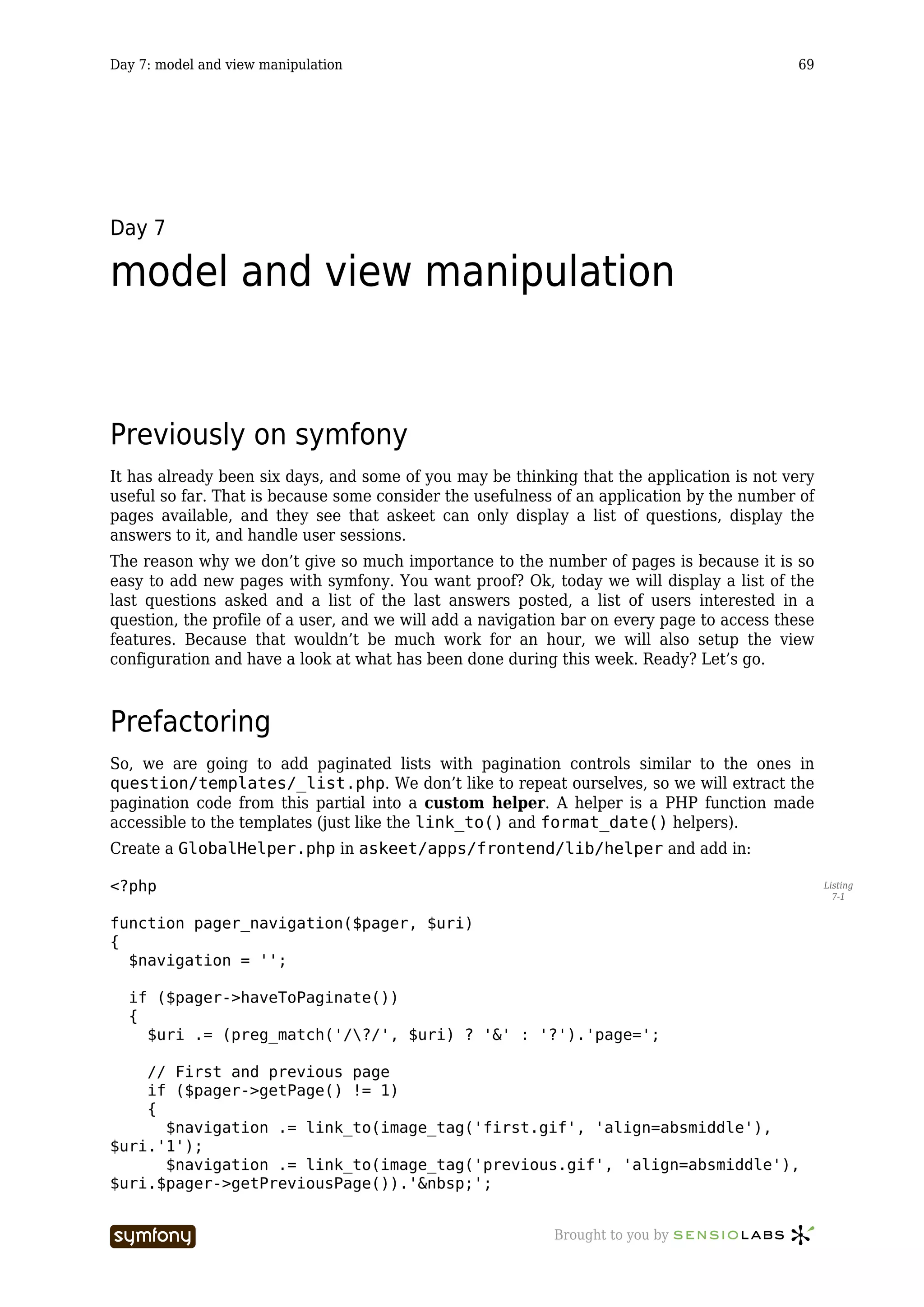 Day 7: model and view manipulation                                                          69




Day 7

model and view manipulation


Previously on symfony
It has already been six days, and some of you may be thinking that the application is not very
useful so far. That is because some consider the usefulness of an application by the number of
pages available, and they see that askeet can only display a list of questions, display the
answers to it, and handle user sessions.
The reason why we don’t give so much importance to the number of pages is because it is so
easy to add new pages with symfony. You want proof? Ok, today we will display a list of the
last questions asked and a list of the last answers posted, a list of users interested in a
question, the profile of a user, and we will add a navigation bar on every page to access these
features. Because that wouldn’t be much work for an hour, we will also setup the view
configuration and have a look at what has been done during this week. Ready? Let’s go.



Prefactoring
So, we are going to add paginated lists with pagination controls similar to the ones in
question/templates/_list.php. We don’t like to repeat ourselves, so we will extract the
pagination code from this partial into a custom helper. A helper is a PHP function made
accessible to the templates (just like the link_to() and format_date() helpers).
Create a GlobalHelper.php in askeet/apps/frontend/lib/helper and add in:

<?php                                                                                             Listing
                                                                                                    7-1


function pager_navigation($pager, $uri)
{
  $navigation = '';

  if ($pager->haveToPaginate())
  {
    $uri .= (preg_match('/?/', $uri) ? '&' : '?').'page=';

    // First and previous page
    if ($pager->getPage() != 1)
    {
      $navigation .= link_to(image_tag('first.gif', 'align=absmiddle'),
$uri.'1');
      $navigation .= link_to(image_tag('previous.gif', 'align=absmiddle'),
$uri.$pager->getPreviousPage()).'&nbsp;';


                         -----------------                 Brought to you by
 
