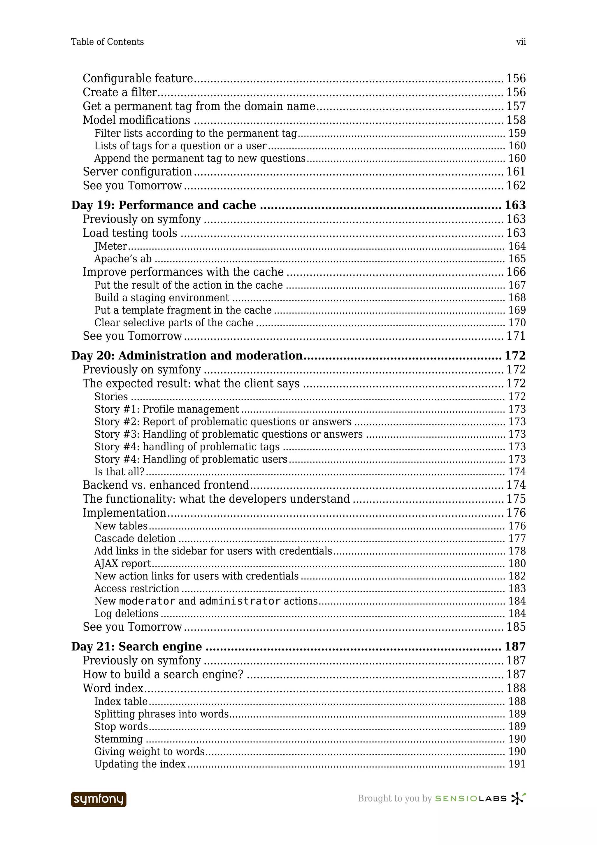 Table of Contents                                                                                                                           vii



   Configurable feature.............................................................................................. 156
   Create a filter......................................................................................................... 156
   Get a permanent tag from the domain name......................................................... 157
   Model modifications .............................................................................................. 158
      Filter lists according to the permanent tag...................................................................... 159
      Lists of tags for a question or a user ................................................................................ 160
      Append the permanent tag to new questions................................................................... 160
   Server configuration .............................................................................................. 161
   See you Tomorrow ................................................................................................. 162
Day 19: Performance and cache ................................................................... 163
 Previously on symfony ........................................................................................... 163
 Load testing tools .................................................................................................. 163
      JMeter............................................................................................................................... 164
      Apache’s ab ...................................................................................................................... 165
   Improve performances with the cache .................................................................. 166
      Put the result of the action in the cache .......................................................................... 167
      Build a staging environment ............................................................................................ 168
      Put a template fragment in the cache .............................................................................. 169
      Clear selective parts of the cache .................................................................................... 170
   See you Tomorrow ................................................................................................. 171
Day 20: Administration and moderation....................................................... 172
 Previously on symfony ........................................................................................... 172
 The expected result: what the client says ............................................................. 172
      Stories .............................................................................................................................. 172
      Story #1: Profile management ......................................................................................... 173
      Story #2: Report of problematic questions or answers ................................................... 173
      Story #3: Handling of problematic questions or answers ............................................... 173
      Story #4: handling of problematic tags ........................................................................... 173
      Story #4: Handling of problematic users ......................................................................... 173
      Is that all? ......................................................................................................................... 174
   Backend vs. enhanced frontend............................................................................. 174
   The functionality: what the developers understand .............................................. 175
   Implementation...................................................................................................... 176
      New tables........................................................................................................................ 176
      Cascade deletion .............................................................................................................. 177
      Add links in the sidebar for users with credentials.......................................................... 178
      AJAX report....................................................................................................................... 180
      New action links for users with credentials ..................................................................... 182
      Access restriction ............................................................................................................. 183
      New moderator and administrator actions............................................................... 184
      Log deletions .................................................................................................................... 184
   See you Tomorrow ................................................................................................. 185
Day 21: Search engine .................................................................................. 187
 Previously on symfony ........................................................................................... 187
 How to build a search engine? .............................................................................. 187
 Word index............................................................................................................. 188
      Index table........................................................................................................................ 188
      Splitting phrases into words............................................................................................. 189
      Stop words........................................................................................................................ 189
      Stemming ......................................................................................................................... 190
      Giving weight to words..................................................................................................... 190
      Updating the index ........................................................................................................... 191


                                  -----------------                                       Brought to you by
 
