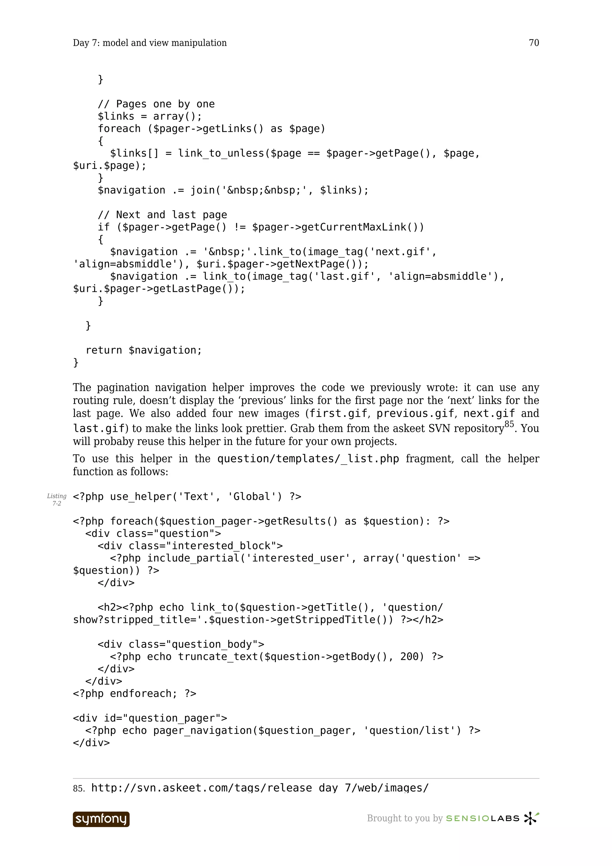 Day 7: model and view manipulation                                                             70


                    }

              // Pages one by one
              $links = array();
              foreach ($pager->getLinks() as $page)
              {
                $links[] = link_to_unless($page == $pager->getPage(), $page,
          $uri.$page);
              }
              $navigation .= join('&nbsp;&nbsp;', $links);

              // Next and last page
              if ($pager->getPage() != $pager->getCurrentMaxLink())
              {
                $navigation .= '&nbsp;'.link_to(image_tag('next.gif',
          'align=absmiddle'), $uri.$pager->getNextPage());
                $navigation .= link_to(image_tag('last.gif', 'align=absmiddle'),
          $uri.$pager->getLastPage());
              }

                }

                return $navigation;
          }

          The pagination navigation helper improves the code we previously wrote: it can use any
          routing rule, doesn’t display the ‘previous’ links for the first page nor the ‘next’ links for the
          last page. We also added four new images (first.gif, previous.gif, next.gif and
          last.gif) to make the links look prettier. Grab them from the askeet SVN repository85. You
          will probaby reuse this helper in the future for your own projects.
          To use this helper in the question/templates/_list.php fragment, call the helper
          function as follows:

Listing   <?php use_helper('Text', 'Global') ?>
  7-2


          <?php foreach($question_pager->getResults() as $question): ?>
            <div class="question">
              <div class="interested_block">
                <?php include_partial('interested_user', array('question' =>
          $question)) ?>
              </div>

              <h2><?php echo link_to($question->getTitle(), 'question/
          show?stripped_title='.$question->getStrippedTitle()) ?></h2>

              <div class="question_body">
                <?php echo truncate_text($question->getBody(), 200) ?>
              </div>
            </div>
          <?php endforeach; ?>

          <div id="question_pager">
            <?php echo pager_navigation($question_pager, 'question/list') ?>
          </div>



          85.   http://svn.askeet.com/tags/release_day_7/web/images/

                                   -----------------                   Brought to you by
 