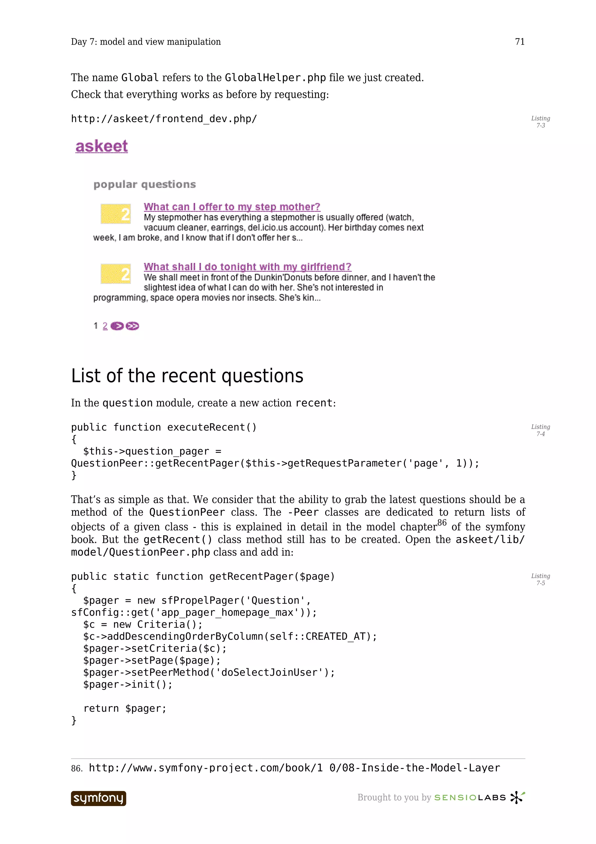 Day 7: model and view manipulation                                                          71



The name Global refers to the GlobalHelper.php file we just created.
Check that everything works as before by requesting:

http://askeet/frontend_dev.php/                                                                   Listing
                                                                                                    7-3




List of the recent questions
In the question module, create a new action recent:

public function executeRecent()                                                                   Listing
                                                                                                    7-4
{
  $this->question_pager =
QuestionPeer::getRecentPager($this->getRequestParameter('page', 1));
}

That’s as simple as that. We consider that the ability to grab the latest questions should be a
method of the QuestionPeer class. The -Peer classes are dedicated to return lists of
objects of a given class - this is explained in detail in the model chapter86 of the symfony
book. But the getRecent() class method still has to be created. Open the askeet/lib/
model/QuestionPeer.php class and add in:

public static function getRecentPager($page)                                                      Listing
                                                                                                    7-5
{
  $pager = new sfPropelPager('Question',
sfConfig::get('app_pager_homepage_max'));
  $c = new Criteria();
  $c->addDescendingOrderByColumn(self::CREATED_AT);
  $pager->setCriteria($c);
  $pager->setPage($page);
  $pager->setPeerMethod('doSelectJoinUser');
  $pager->init();

      return $pager;
}



86.   http://www.symfony-project.com/book/1_0/08-Inside-the-Model-Layer

                         -----------------                 Brought to you by
 