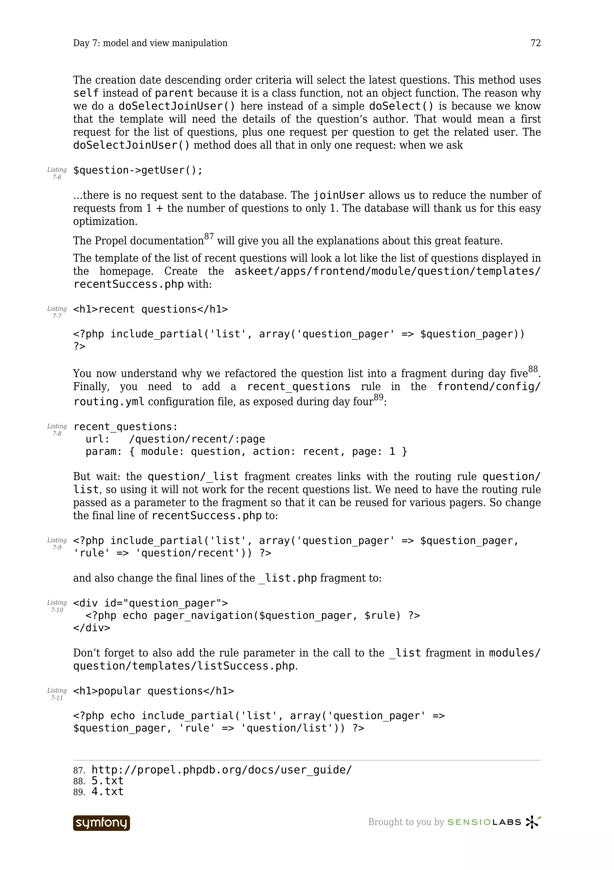 Day 7: model and view manipulation                                                               72



          The creation date descending order criteria will select the latest questions. This method uses
          self instead of parent because it is a class function, not an object function. The reason why
          we do a doSelectJoinUser() here instead of a simple doSelect() is because we know
          that the template will need the details of the question’s author. That would mean a first
          request for the list of questions, plus one request per question to get the related user. The
          doSelectJoinUser() method does all that in only one request: when we ask

Listing   $question->getUser();
  7-6


          …there is no request sent to the database. The joinUser allows us to reduce the number of
          requests from 1 + the number of questions to only 1. The database will thank us for this easy
          optimization.
          The Propel documentation87 will give you all the explanations about this great feature.
          The template of the list of recent questions will look a lot like the list of questions displayed in
          the homepage. Create the askeet/apps/frontend/module/question/templates/
          recentSuccess.php with:

Listing   <h1>recent questions</h1>
  7-7


          <?php include_partial('list', array('question_pager' => $question_pager))
          ?>

          You now understand why we refactored the question list into a fragment during day five88.
          Finally, you need to add a recent_questions rule in the frontend/config/
          routing.yml configuration file, as exposed during day four89:

Listing   recent_questions:
  7-8
            url:   /question/recent/:page
            param: { module: question, action: recent, page: 1 }

          But wait: the question/_list fragment creates links with the routing rule question/
          list, so using it will not work for the recent questions list. We need to have the routing rule
          passed as a parameter to the fragment so that it can be reused for various pagers. So change
          the final line of recentSuccess.php to:

Listing   <?php include_partial('list', array('question_pager' => $question_pager,
  7-9
          'rule' => 'question/recent')) ?>

          and also change the final lines of the _list.php fragment to:

Listing   <div id="question_pager">
 7-10
            <?php echo pager_navigation($question_pager, $rule) ?>
          </div>

          Don’t forget to also add the rule parameter in the call to the _list fragment in modules/
          question/templates/listSuccess.php.

Listing   <h1>popular questions</h1>
 7-11


          <?php echo include_partial('list', array('question_pager' =>
          $question_pager, 'rule' => 'question/list')) ?>



          87.   http://propel.phpdb.org/docs/user_guide/
          88.   5.txt
          89.   4.txt

                                   -----------------                     Brought to you by
 
