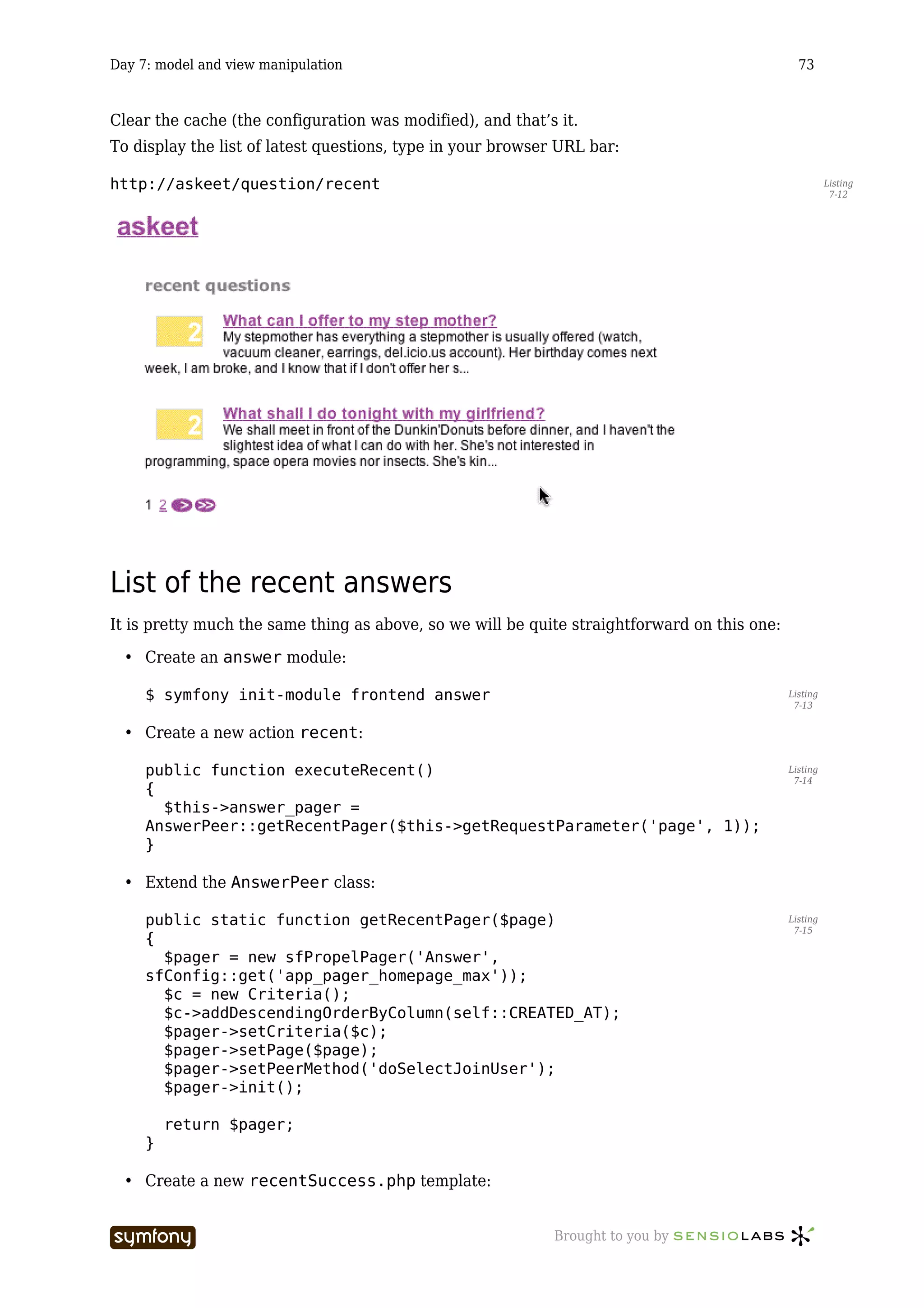 Day 7: model and view manipulation                                                              73



Clear the cache (the configuration was modified), and that’s it.
To display the list of latest questions, type in your browser URL bar:

http://askeet/question/recent                                                                           Listing
                                                                                                         7-12




List of the recent answers
It is pretty much the same thing as above, so we will be quite straightforward on this one:

  • Create an answer module:

     $ symfony init-module frontend answer                                                    Listing
                                                                                               7-13


  • Create a new action recent:

     public function executeRecent()                                                          Listing
                                                                                               7-14
     {
       $this->answer_pager =
     AnswerPeer::getRecentPager($this->getRequestParameter('page', 1));
     }

  • Extend the AnswerPeer class:

     public static function getRecentPager($page)                                             Listing
                                                                                               7-15
     {
       $pager = new sfPropelPager('Answer',
     sfConfig::get('app_pager_homepage_max'));
       $c = new Criteria();
       $c->addDescendingOrderByColumn(self::CREATED_AT);
       $pager->setCriteria($c);
       $pager->setPage($page);
       $pager->setPeerMethod('doSelectJoinUser');
       $pager->init();

         return $pager;
     }

  • Create a new recentSuccess.php template:


                         -----------------                   Brought to you by
 