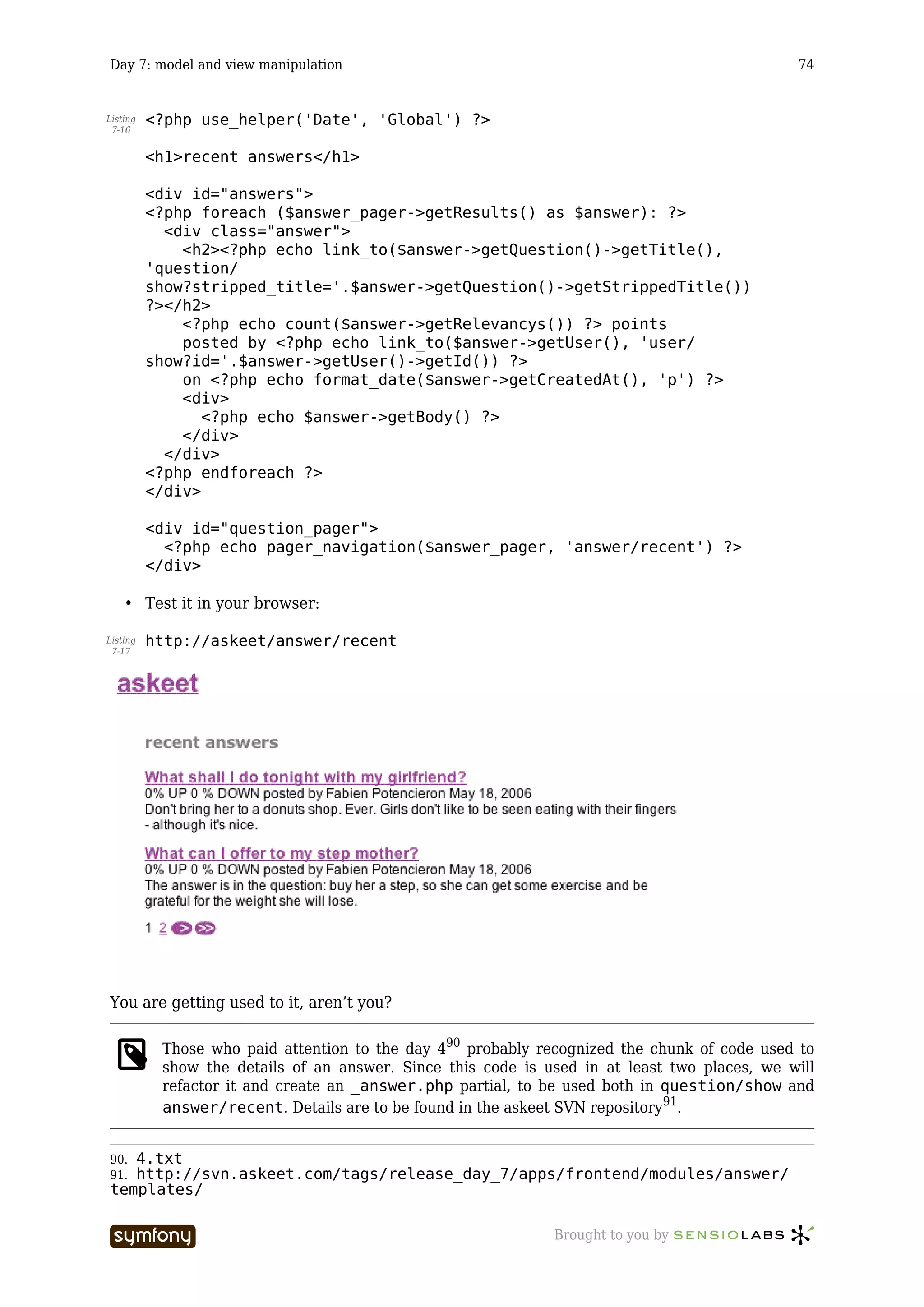 Day 7: model and view manipulation                                                            74


Listing   <?php use_helper('Date', 'Global') ?>
 7-16


          <h1>recent answers</h1>

          <div id="answers">
          <?php foreach ($answer_pager->getResults() as $answer): ?>
            <div class="answer">
              <h2><?php echo link_to($answer->getQuestion()->getTitle(),
          'question/
          show?stripped_title='.$answer->getQuestion()->getStrippedTitle())
          ?></h2>
              <?php echo count($answer->getRelevancys()) ?> points
              posted by <?php echo link_to($answer->getUser(), 'user/
          show?id='.$answer->getUser()->getId()) ?>
              on <?php echo format_date($answer->getCreatedAt(), 'p') ?>
              <div>
                 <?php echo $answer->getBody() ?>
              </div>
            </div>
          <?php endforeach ?>
          </div>

          <div id="question_pager">
            <?php echo pager_navigation($answer_pager, 'answer/recent') ?>
          </div>

    • Test it in your browser:

Listing   http://askeet/answer/recent
 7-17




You are getting used to it, aren’t you?

           Those who paid attention to the day 490 probably recognized the chunk of code used to
           show the details of an answer. Since this code is used in at least two places, we will
           refactor it and create an _answer.php partial, to be used both in question/show and
           answer/recent. Details are to be found in the askeet SVN repository91.


90.4.txt
91.http://svn.askeet.com/tags/release_day_7/apps/frontend/modules/answer/
templates/

                           -----------------                  Brought to you by
 