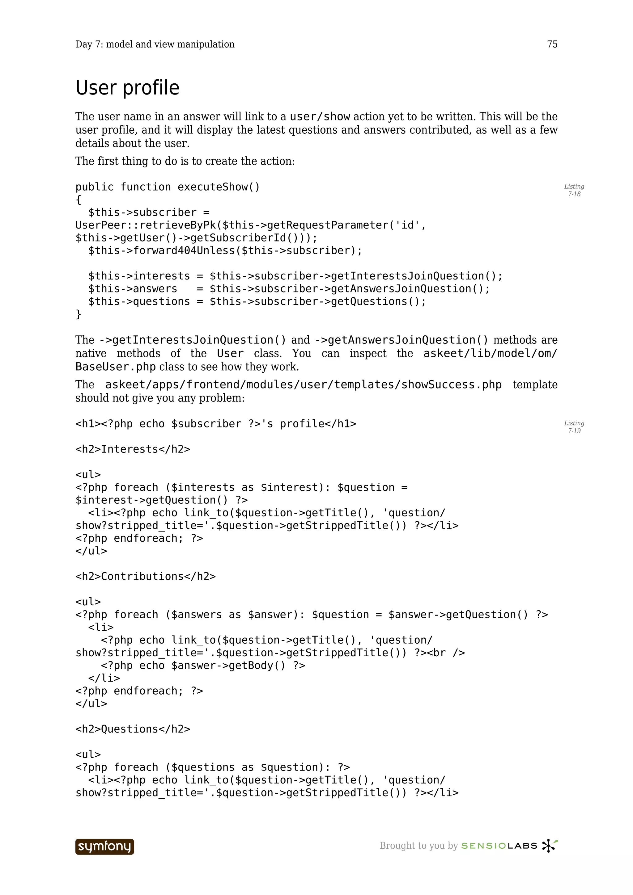 Day 7: model and view manipulation                                                           75



User profile
The user name in an answer will link to a user/show action yet to be written. This will be the
user profile, and it will display the latest questions and answers contributed, as well as a few
details about the user.
The first thing to do is to create the action:

public function executeShow()                                                                      Listing
                                                                                                    7-18
{
  $this->subscriber =
UserPeer::retrieveByPk($this->getRequestParameter('id',
$this->getUser()->getSubscriberId()));
  $this->forward404Unless($this->subscriber);

    $this->interests = $this->subscriber->getInterestsJoinQuestion();
    $this->answers   = $this->subscriber->getAnswersJoinQuestion();
    $this->questions = $this->subscriber->getQuestions();
}

The ->getInterestsJoinQuestion() and ->getAnswersJoinQuestion() methods are
native methods of the User class. You can inspect the askeet/lib/model/om/
BaseUser.php class to see how they work.
The askeet/apps/frontend/modules/user/templates/showSuccess.php template
should not give you any problem:

<h1><?php echo $subscriber ?>'s profile</h1>                                                       Listing
                                                                                                    7-19


<h2>Interests</h2>

<ul>
<?php foreach ($interests as $interest): $question =
$interest->getQuestion() ?>
  <li><?php echo link_to($question->getTitle(), 'question/
show?stripped_title='.$question->getStrippedTitle()) ?></li>
<?php endforeach; ?>
</ul>

<h2>Contributions</h2>

<ul>
<?php foreach ($answers as $answer): $question = $answer->getQuestion() ?>
  <li>
     <?php echo link_to($question->getTitle(), 'question/
show?stripped_title='.$question->getStrippedTitle()) ?><br />
     <?php echo $answer->getBody() ?>
  </li>
<?php endforeach; ?>
</ul>

<h2>Questions</h2>

<ul>
<?php foreach ($questions as $question): ?>
  <li><?php echo link_to($question->getTitle(), 'question/
show?stripped_title='.$question->getStrippedTitle()) ?></li>



                         -----------------                  Brought to you by
 