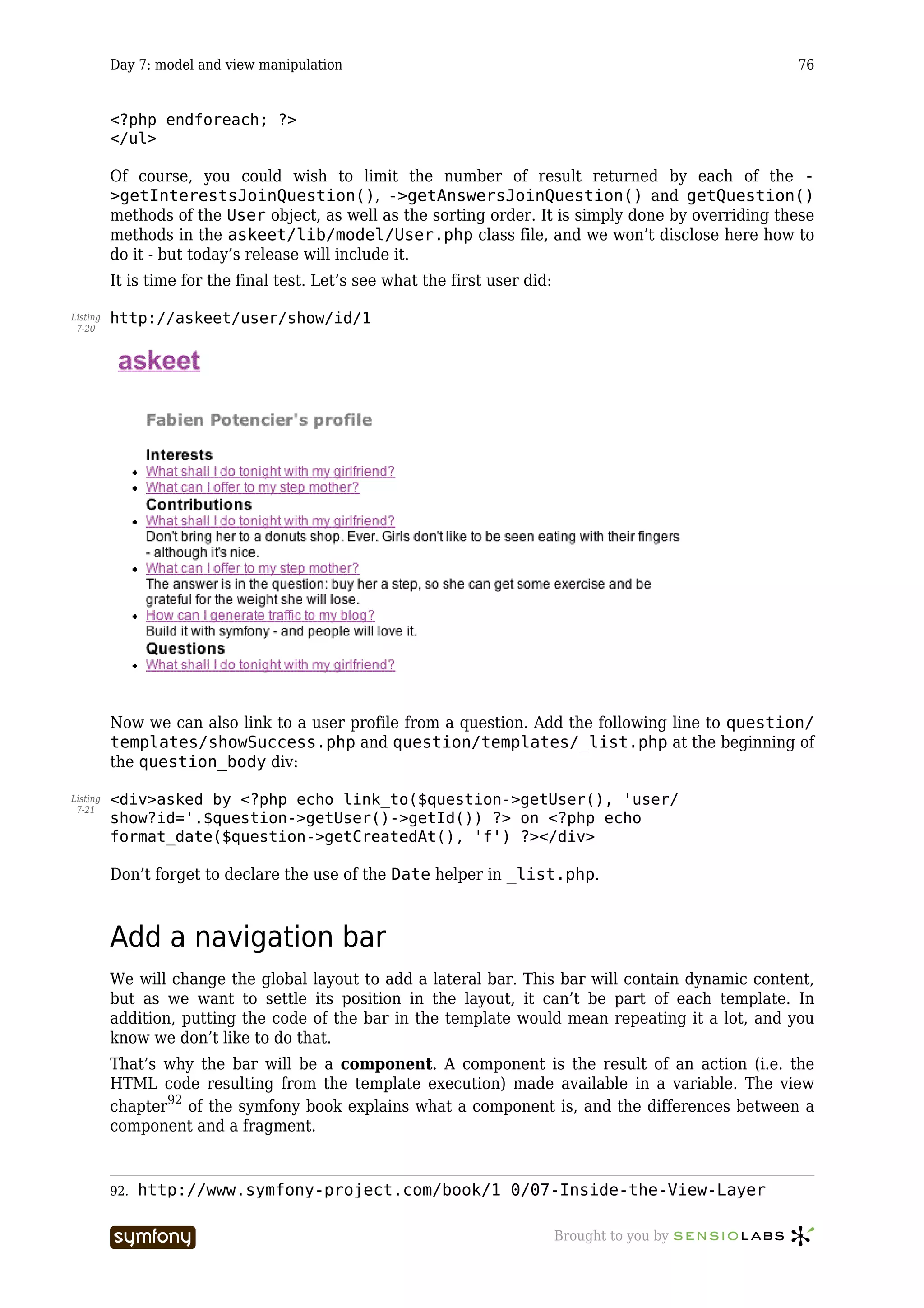 Day 7: model and view manipulation                                                          76


          <?php endforeach; ?>
          </ul>

          Of course, you could wish to limit the number of result returned by each of the -
          >getInterestsJoinQuestion(), ->getAnswersJoinQuestion() and getQuestion()
          methods of the User object, as well as the sorting order. It is simply done by overriding these
          methods in the askeet/lib/model/User.php class file, and we won’t disclose here how to
          do it - but today’s release will include it.
          It is time for the final test. Let’s see what the first user did:

Listing   http://askeet/user/show/id/1
 7-20




          Now we can also link to a user profile from a question. Add the following line to question/
          templates/showSuccess.php and question/templates/_list.php at the beginning of
          the question_body div:

Listing   <div>asked by <?php echo link_to($question->getUser(), 'user/
 7-21
          show?id='.$question->getUser()->getId()) ?> on <?php echo
          format_date($question->getCreatedAt(), 'f') ?></div>

          Don’t forget to declare the use of the Date helper in _list.php.



          Add a navigation bar
          We will change the global layout to add a lateral bar. This bar will contain dynamic content,
          but as we want to settle its position in the layout, it can’t be part of each template. In
          addition, putting the code of the bar in the template would mean repeating it a lot, and you
          know we don’t like to do that.
          That’s why the bar will be a component. A component is the result of an action (i.e. the
          HTML code resulting from the template execution) made available in a variable. The view
          chapter92 of the symfony book explains what a component is, and the differences between a
          component and a fragment.


          92.   http://www.symfony-project.com/book/1_0/07-Inside-the-View-Layer

                                   -----------------                          Brought to you by
 