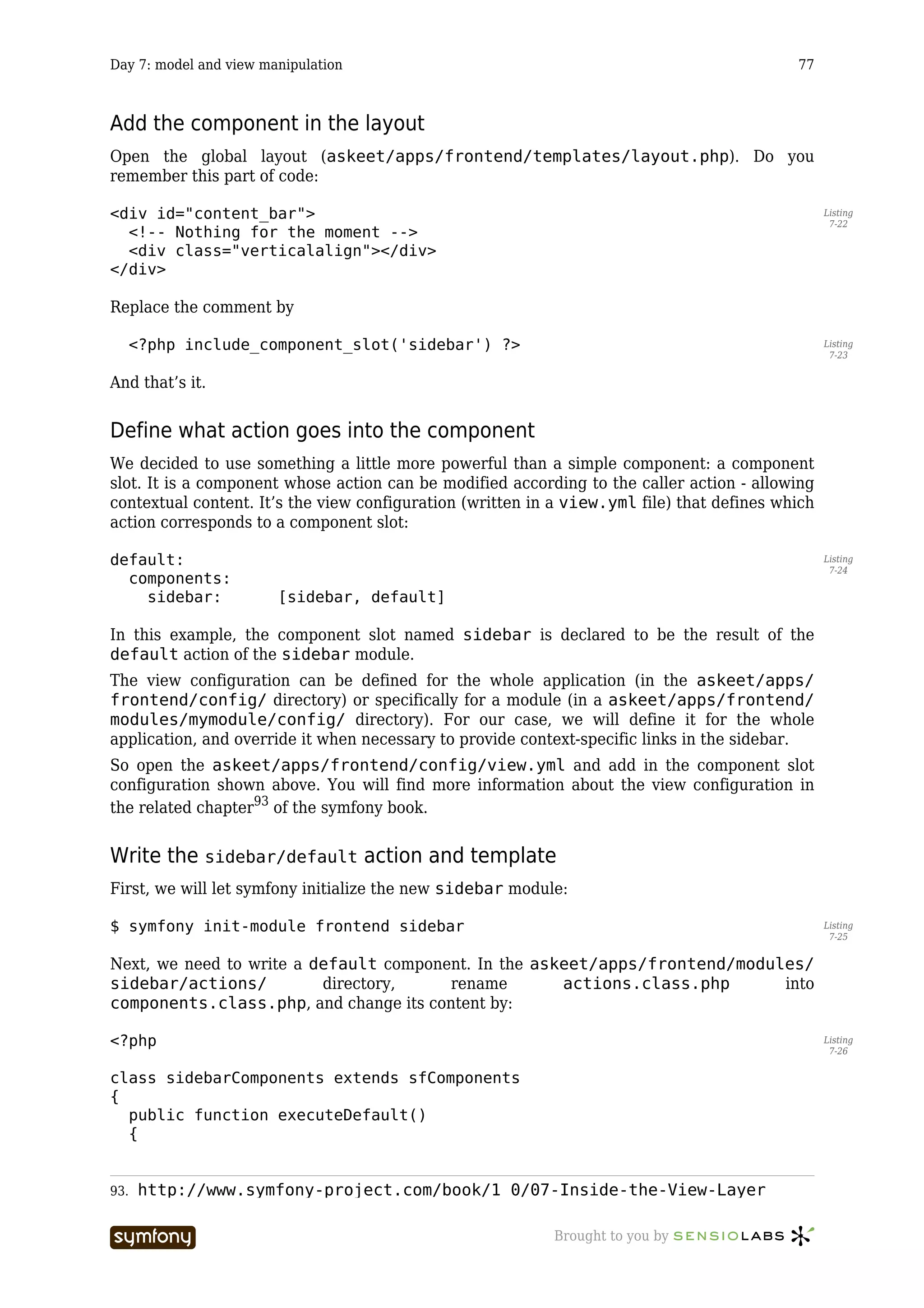 Day 7: model and view manipulation                                                          77



Add the component in the layout
Open the global layout (askeet/apps/frontend/templates/layout.php). Do you
remember this part of code:

<div id="content_bar">                                                                            Listing
                                                                                                   7-22
  <!-- Nothing for the moment -->
  <div class="verticalalign"></div>
</div>

Replace the comment by

      <?php include_component_slot('sidebar') ?>                                                  Listing
                                                                                                   7-23


And that’s it.


Define what action goes into the component
We decided to use something a little more powerful than a simple component: a component
slot. It is a component whose action can be modified according to the caller action - allowing
contextual content. It’s the view configuration (written in a view.yml file) that defines which
action corresponds to a component slot:

default:                                                                                          Listing
                                                                                                   7-24
  components:
    sidebar:            [sidebar, default]

In this example, the component slot named sidebar is declared to be the result of the
default action of the sidebar module.
The view configuration can be defined for the whole application (in the askeet/apps/
frontend/config/ directory) or specifically for a module (in a askeet/apps/frontend/
modules/mymodule/config/ directory). For our case, we will define it for the whole
application, and override it when necessary to provide context-specific links in the sidebar.
So open the askeet/apps/frontend/config/view.yml and add in the component slot
configuration shown above. You will find more information about the view configuration in
the related chapter93 of the symfony book.


Write the sidebar/default action and template
First, we will let symfony initialize the new sidebar module:

$ symfony init-module frontend sidebar                                                            Listing
                                                                                                   7-25


Next, we need to write a default component. In the askeet/apps/frontend/modules/
sidebar/actions/          directory,    rename        actions.class.php      into
components.class.php, and change its content by:

<?php                                                                                             Listing
                                                                                                   7-26


class sidebarComponents extends sfComponents
{
  public function executeDefault()
  {


93.   http://www.symfony-project.com/book/1_0/07-Inside-the-View-Layer

                         -----------------                 Brought to you by
 