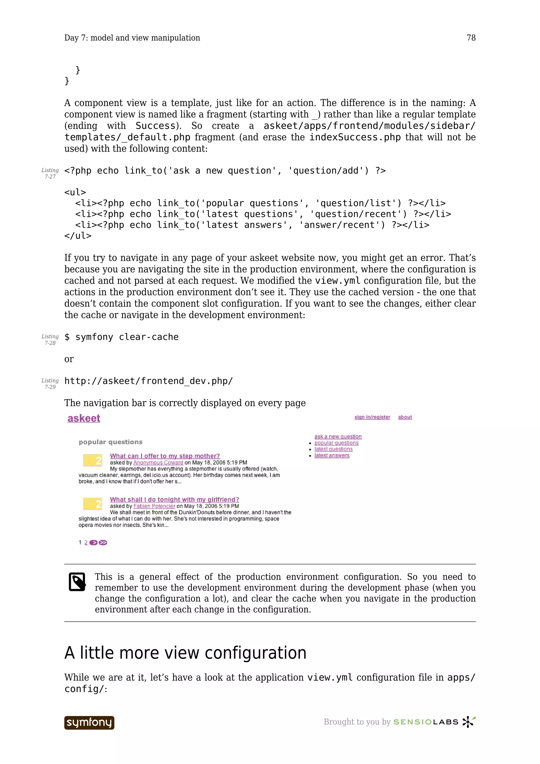 Day 7: model and view manipulation                                                            78


               }
          }

          A component view is a template, just like for an action. The difference is in the naming: A
          component view is named like a fragment (starting with _) rather than like a regular template
          (ending with Success). So create a askeet/apps/frontend/modules/sidebar/
          templates/_default.php fragment (and erase the indexSuccess.php that will not be
          used) with the following content:

Listing   <?php echo link_to('ask a new question', 'question/add') ?>
 7-27


          <ul>
            <li><?php echo link_to('popular questions', 'question/list') ?></li>
            <li><?php echo link_to('latest questions', 'question/recent') ?></li>
            <li><?php echo link_to('latest answers', 'answer/recent') ?></li>
          </ul>

          If you try to navigate in any page of your askeet website now, you might get an error. That’s
          because you are navigating the site in the production environment, where the configuration is
          cached and not parsed at each request. We modified the view.yml configuration file, but the
          actions in the production environment don’t see it. They use the cached version - the one that
          doesn’t contain the component slot configuration. If you want to see the changes, either clear
          the cache or navigate in the development environment:

Listing   $ symfony clear-cache
 7-28


          or

Listing   http://askeet/frontend_dev.php/
 7-29


          The navigation bar is correctly displayed on every page




                   This is a general effect of the production environment configuration. So you need to
                   remember to use the development environment during the development phase (when you
                   change the configuration a lot), and clear the cache when you navigate in the production
                   environment after each change in the configuration.




          A little more view configuration
          While we are at it, let’s have a look at the application view.yml configuration file in apps/
          config/:


                                   -----------------                   Brought to you by
 