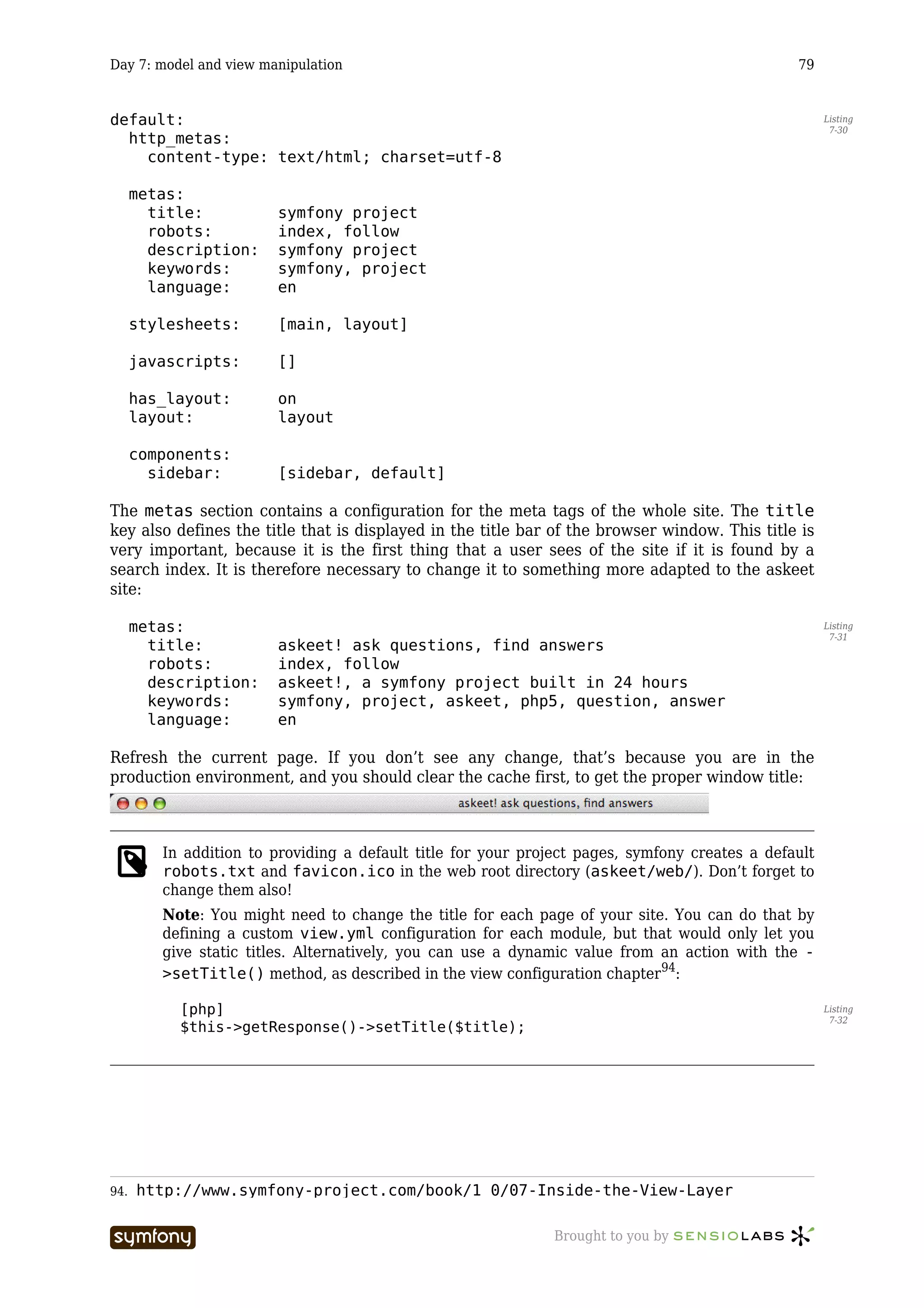 Day 7: model and view manipulation                                                              79


default:                                                                                              Listing
                                                                                                       7-30
  http_metas:
    content-type: text/html; charset=utf-8

      metas:
        title:          symfony project
        robots:         index, follow
        description:    symfony project
        keywords:       symfony, project
        language:       en

      stylesheets:      [main, layout]

      javascripts:      []

      has_layout:       on
      layout:           layout

      components:
        sidebar:        [sidebar, default]

The metas section contains a configuration for the meta tags of the whole site. The title
key also defines the title that is displayed in the title bar of the browser window. This title is
very important, because it is the first thing that a user sees of the site if it is found by a
search index. It is therefore necessary to change it to something more adapted to the askeet
site:

      metas:                                                                                          Listing
                                                                                                       7-31
        title:          askeet! ask questions, find answers
        robots:         index, follow
        description:    askeet!, a symfony project built in 24 hours
        keywords:       symfony, project, askeet, php5, question, answer
        language:       en

Refresh the current page. If you don’t see any change, that’s because you are in the
production environment, and you should clear the cache first, to get the proper window title:



         In addition to providing a default title for your project pages, symfony creates a default
         robots.txt and favicon.ico in the web root directory (askeet/web/). Don’t forget to
         change them also!
         Note: You might need to change the title for each page of your site. You can do that by
         defining a custom view.yml configuration for each module, but that would only let you
         give static titles. Alternatively, you can use a dynamic value from an action with the -
         >setTitle() method, as described in the view configuration chapter94:

           [php]                                                                                      Listing
                                                                                                       7-32
           $this->getResponse()->setTitle($title);




94.   http://www.symfony-project.com/book/1_0/07-Inside-the-View-Layer

                         -----------------                     Brought to you by
 