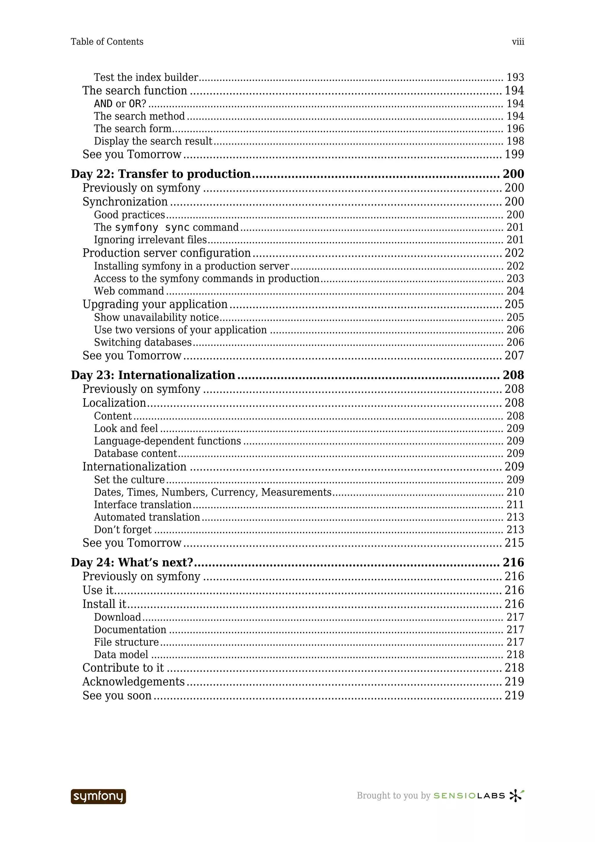 Table of Contents                                                                                                                          viii



      Test the index builder....................................................................................................... 193
   The search function ............................................................................................... 194
      AND or OR? ........................................................................................................................ 194
      The search method ........................................................................................................... 194
      The search form................................................................................................................ 196
      Display the search result.................................................................................................. 198
   See you Tomorrow ................................................................................................. 199
Day 22: Transfer to production..................................................................... 200
 Previously on symfony ........................................................................................... 200
 Synchronization ..................................................................................................... 200
      Good practices.................................................................................................................. 200
      The symfony sync command ......................................................................................... 201
      Ignoring irrelevant files.................................................................................................... 201
   Production server configuration ............................................................................ 202
      Installing symfony in a production server ........................................................................ 202
      Access to the symfony commands in production.............................................................. 203
      Web command .................................................................................................................. 204
   Upgrading your application ................................................................................... 205
      Show unavailability notice................................................................................................ 205
      Use two versions of your application ............................................................................... 206
      Switching databases......................................................................................................... 206
   See you Tomorrow ................................................................................................. 207
Day 23: Internationalization ......................................................................... 208
 Previously on symfony ........................................................................................... 208
 Localization............................................................................................................ 208
      Content ............................................................................................................................. 208
      Look and feel .................................................................................................................... 209
      Language-dependent functions ........................................................................................ 209
      Database content.............................................................................................................. 209
   Internationalization ............................................................................................... 209
      Set the culture.................................................................................................................. 209
      Dates, Times, Numbers, Currency, Measurements.......................................................... 210
      Interface translation......................................................................................................... 211
      Automated translation ...................................................................................................... 213
      Don’t forget ...................................................................................................................... 213
   See you Tomorrow ................................................................................................. 215
Day 24: What’s next?..................................................................................... 216
 Previously on symfony ........................................................................................... 216
 Use it...................................................................................................................... 216
 Install it.................................................................................................................. 216
      Download.......................................................................................................................... 217
      Documentation ................................................................................................................. 217
      File structure.................................................................................................................... 217
      Data model ....................................................................................................................... 218
   Contribute to it ...................................................................................................... 218
   Acknowledgements ................................................................................................ 219
   See you soon .......................................................................................................... 219




                                  -----------------                                      Brought to you by
 