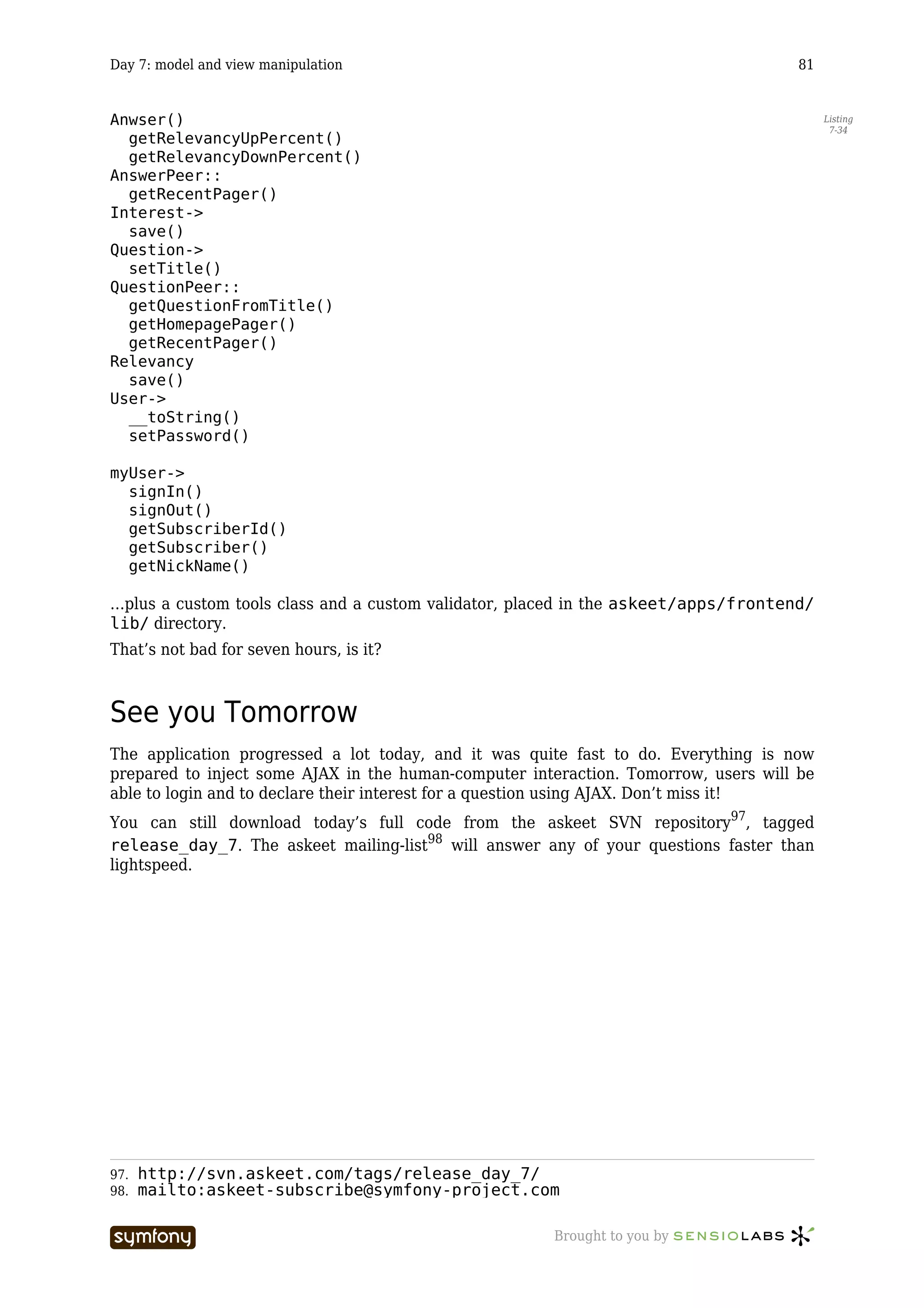 Day 7: model and view manipulation                                                   81


Anwser()                                                                                  Listing
                                                                                           7-34
  getRelevancyUpPercent()
  getRelevancyDownPercent()
AnswerPeer::
  getRecentPager()
Interest->
  save()
Question->
  setTitle()
QuestionPeer::
  getQuestionFromTitle()
  getHomepagePager()
  getRecentPager()
Relevancy
  save()
User->
  __toString()
  setPassword()

myUser->
  signIn()
  signOut()
  getSubscriberId()
  getSubscriber()
  getNickName()

…plus a custom tools class and a custom validator, placed in the askeet/apps/frontend/
lib/ directory.
That’s not bad for seven hours, is it?



See you Tomorrow
The application progressed a lot today, and it was quite fast to do. Everything is now
prepared to inject some AJAX in the human-computer interaction. Tomorrow, users will be
able to login and to declare their interest for a question using AJAX. Don’t miss it!
You can still download today’s full code from the askeet SVN repository97, tagged
release_day_7. The askeet mailing-list98 will answer any of your questions faster than
lightspeed.




97.   http://svn.askeet.com/tags/release_day_7/
98.   mailto:askeet-subscribe@symfony-project.com

                         -----------------            Brought to you by
 