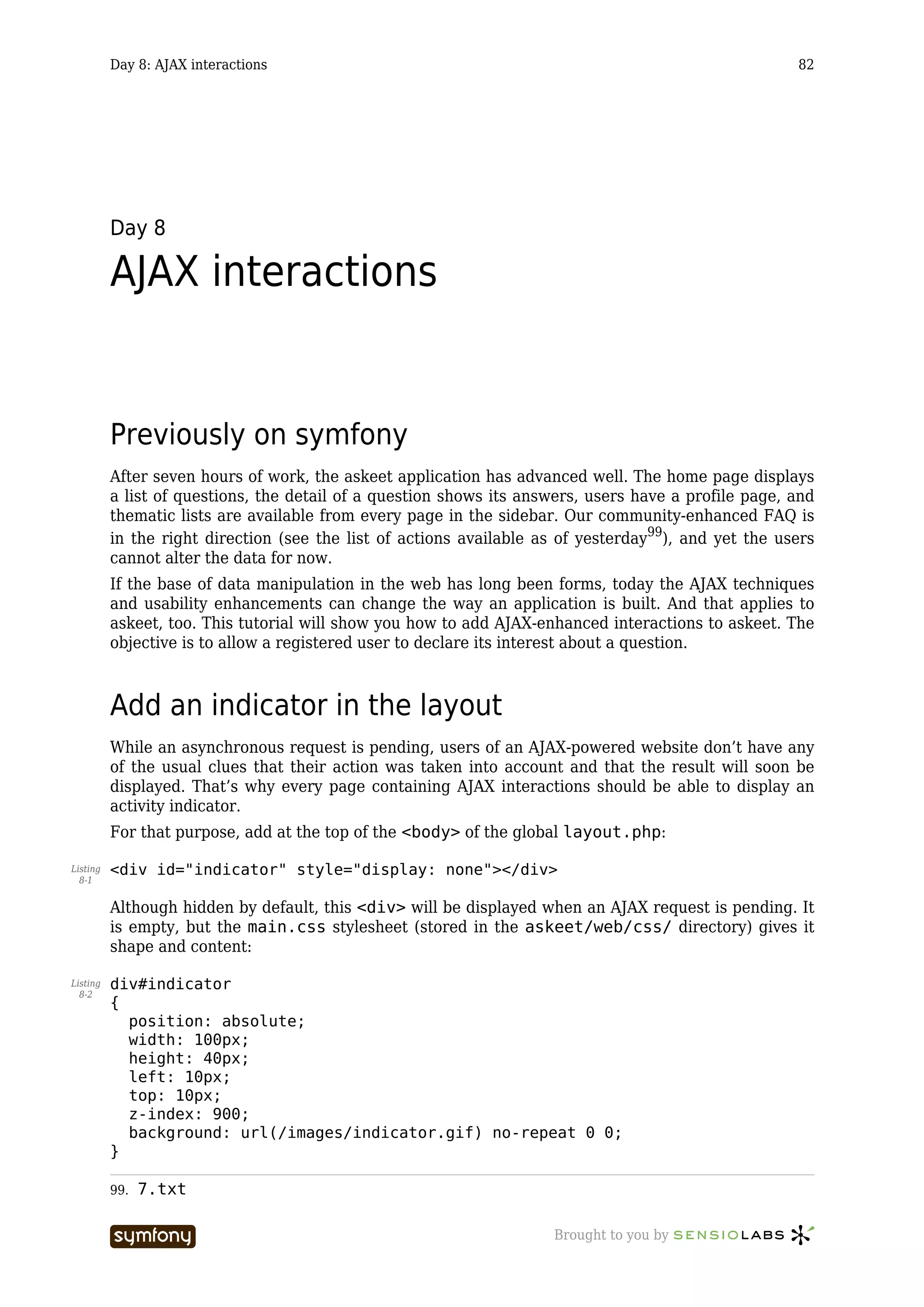 Day 8: AJAX interactions                                                                    82




          Day 8

          AJAX interactions


          Previously on symfony
          After seven hours of work, the askeet application has advanced well. The home page displays
          a list of questions, the detail of a question shows its answers, users have a profile page, and
          thematic lists are available from every page in the sidebar. Our community-enhanced FAQ is
          in the right direction (see the list of actions available as of yesterday99), and yet the users
          cannot alter the data for now.
          If the base of data manipulation in the web has long been forms, today the AJAX techniques
          and usability enhancements can change the way an application is built. And that applies to
          askeet, too. This tutorial will show you how to add AJAX-enhanced interactions to askeet. The
          objective is to allow a registered user to declare its interest about a question.



          Add an indicator in the layout
          While an asynchronous request is pending, users of an AJAX-powered website don’t have any
          of the usual clues that their action was taken into account and that the result will soon be
          displayed. That’s why every page containing AJAX interactions should be able to display an
          activity indicator.
          For that purpose, add at the top of the <body> of the global layout.php:

Listing   <div id="indicator" style="display: none"></div>
  8-1


          Although hidden by default, this <div> will be displayed when an AJAX request is pending. It
          is empty, but the main.css stylesheet (stored in the askeet/web/css/ directory) gives it
          shape and content:

Listing   div#indicator
  8-2
          {
            position: absolute;
            width: 100px;
            height: 40px;
            left: 10px;
            top: 10px;
            z-index: 900;
            background: url(/images/indicator.gif) no-repeat 0 0;
          }

          99.   7.txt

                                     -----------------               Brought to you by
 