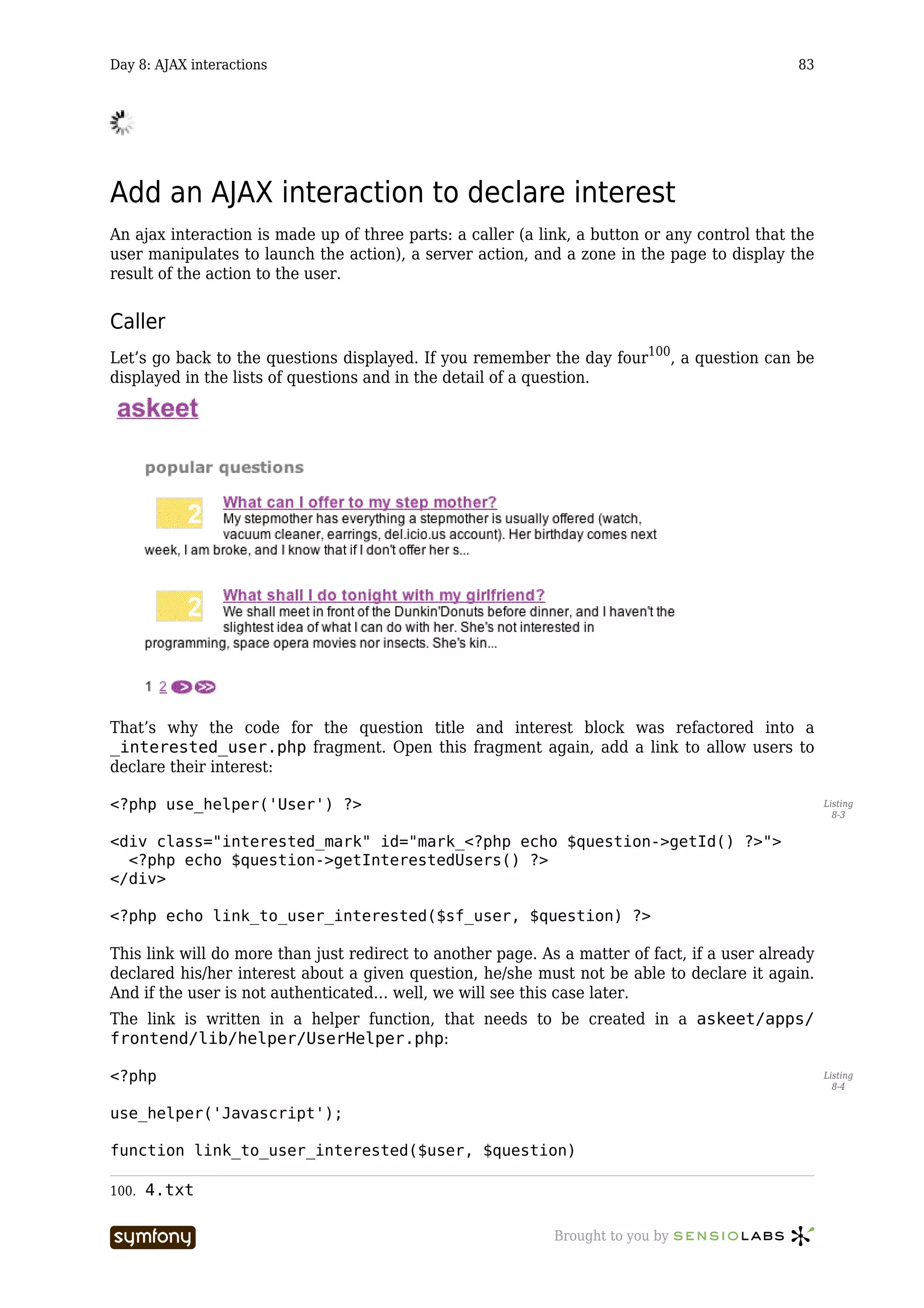 Day 8: AJAX interactions                                                                      83




Add an AJAX interaction to declare interest
An ajax interaction is made up of three parts: a caller (a link, a button or any control that the
user manipulates to launch the action), a server action, and a zone in the page to display the
result of the action to the user.


Caller
Let’s go back to the questions displayed. If you remember the day four100, a question can be
displayed in the lists of questions and in the detail of a question.




That’s why the code for the question title and interest block was refactored into a
_interested_user.php fragment. Open this fragment again, add a link to allow users to
declare their interest:

<?php use_helper('User') ?>                                                                         Listing
                                                                                                      8-3


<div class="interested_mark" id="mark_<?php echo $question->getId() ?>">
  <?php echo $question->getInterestedUsers() ?>
</div>

<?php echo link_to_user_interested($sf_user, $question) ?>

This link will do more than just redirect to another page. As a matter of fact, if a user already
declared his/her interest about a given question, he/she must not be able to declare it again.
And if the user is not authenticated… well, we will see this case later.
The link is written in a helper function, that needs to be created in a askeet/apps/
frontend/lib/helper/UserHelper.php:

<?php                                                                                               Listing
                                                                                                      8-4


use_helper('Javascript');

function link_to_user_interested($user, $question)

100.   4.txt

                           -----------------                 Brought to you by
 