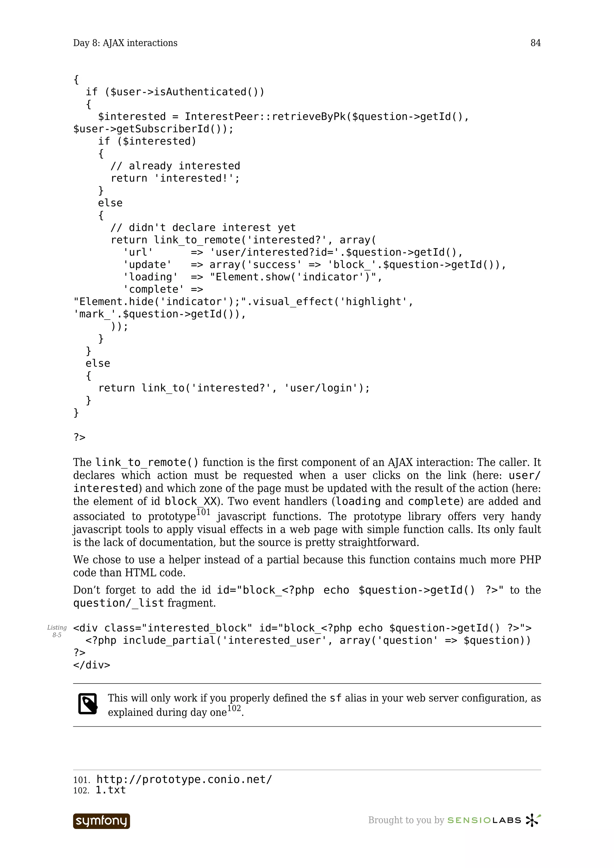Day 8: AJAX interactions                                                                         84


          {
            if ($user->isAuthenticated())
            {
              $interested = InterestPeer::retrieveByPk($question->getId(),
          $user->getSubscriberId());
              if ($interested)
              {
                 // already interested
                 return 'interested!';
              }
              else
              {
                 // didn't declare interest yet
                 return link_to_remote('interested?', array(
                   'url'      => 'user/interested?id='.$question->getId(),
                   'update'   => array('success' => 'block_'.$question->getId()),
                   'loading' => "Element.show('indicator')",
                   'complete' =>
          "Element.hide('indicator');".visual_effect('highlight',
          'mark_'.$question->getId()),
                 ));
              }
            }
            else
            {
              return link_to('interested?', 'user/login');
            }
          }

          ?>

          The link_to_remote() function is the first component of an AJAX interaction: The caller. It
          declares which action must be requested when a user clicks on the link (here: user/
          interested) and which zone of the page must be updated with the result of the action (here:
          the element of id block_XX). Two event handlers (loading and complete) are added and
          associated to prototype101 javascript functions. The prototype library offers very handy
          javascript tools to apply visual effects in a web page with simple function calls. Its only fault
          is the lack of documentation, but the source is pretty straightforward.
          We chose to use a helper instead of a partial because this function contains much more PHP
          code than HTML code.
          Don’t forget to add the id id="block_<?php echo $question->getId() ?>" to the
          question/_list fragment.

Listing   <div class="interested_block" id="block_<?php echo $question->getId() ?>">
  8-5
             <?php include_partial('interested_user', array('question' => $question))
          ?>
          </div>


                 This will only work if you properly defined the sf alias in your web server configuration, as
                 explained during day one102.




          101. http://prototype.conio.net/
          102. 1.txt


                                     -----------------                  Brought to you by
 