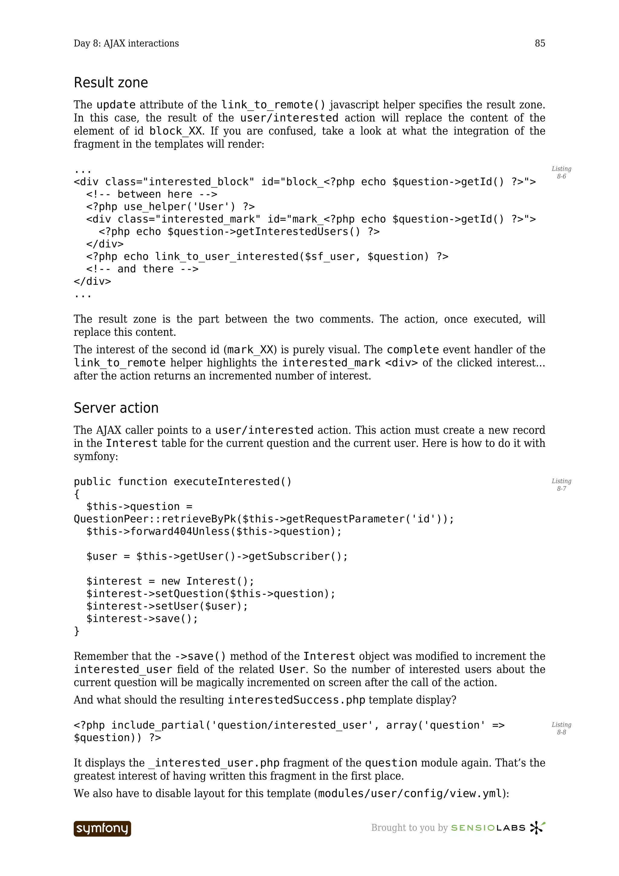 Day 8: AJAX interactions                                                                   85



Result zone
The update attribute of the link_to_remote() javascript helper specifies the result zone.
In this case, the result of the user/interested action will replace the content of the
element of id block_XX. If you are confused, take a look at what the integration of the
fragment in the templates will render:

...                                                                                              Listing
                                                                                                   8-6
<div class="interested_block" id="block_<?php echo $question->getId() ?>">
  <!-- between here -->
  <?php use_helper('User') ?>
  <div class="interested_mark" id="mark_<?php echo $question->getId() ?>">
    <?php echo $question->getInterestedUsers() ?>
  </div>
  <?php echo link_to_user_interested($sf_user, $question) ?>
  <!-- and there -->
</div>
...

The result zone is the part between the two comments. The action, once executed, will
replace this content.
The interest of the second id (mark_XX) is purely visual. The complete event handler of the
link_to_remote helper highlights the interested_mark <div> of the clicked interest…
after the action returns an incremented number of interest.


Server action
The AJAX caller points to a user/interested action. This action must create a new record
in the Interest table for the current question and the current user. Here is how to do it with
symfony:

public function executeInterested()                                                              Listing
                                                                                                   8-7
{
  $this->question =
QuestionPeer::retrieveByPk($this->getRequestParameter('id'));
  $this->forward404Unless($this->question);

    $user = $this->getUser()->getSubscriber();

    $interest = new Interest();
    $interest->setQuestion($this->question);
    $interest->setUser($user);
    $interest->save();
}

Remember that the ->save() method of the Interest object was modified to increment the
interested_user field of the related User. So the number of interested users about the
current question will be magically incremented on screen after the call of the action.
And what should the resulting interestedSuccess.php template display?

<?php include_partial('question/interested_user', array('question' =>                            Listing
                                                                                                   8-8
$question)) ?>

It displays the _interested_user.php fragment of the question module again. That’s the
greatest interest of having written this fragment in the first place.
We also have to disable layout for this template (modules/user/config/view.yml):


                           -----------------               Brought to you by
 