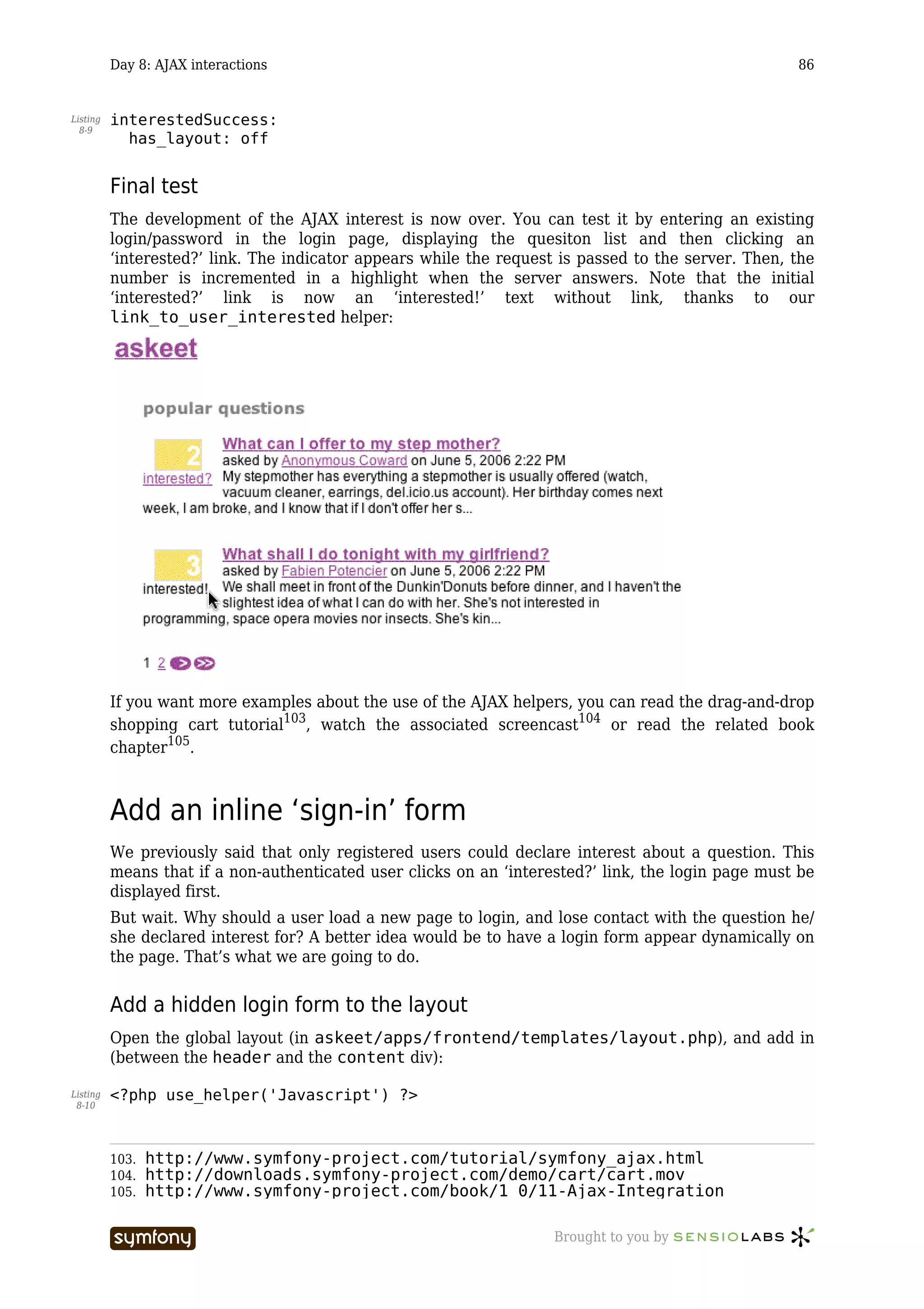 Day 8: AJAX interactions                                                                   86


Listing   interestedSuccess:
  8-9
            has_layout: off


          Final test
          The development of the AJAX interest is now over. You can test it by entering an existing
          login/password in the login page, displaying the quesiton list and then clicking an
          ‘interested?’ link. The indicator appears while the request is passed to the server. Then, the
          number is incremented in a highlight when the server answers. Note that the initial
          ‘interested?’ link is now an ‘interested!’ text without link, thanks to our
          link_to_user_interested helper:




          If you want more examples about the use of the AJAX helpers, you can read the drag-and-drop
          shopping cart tutorial103, watch the associated screencast104 or read the related book
          chapter105.



          Add an inline ‘sign-in’ form
          We previously said that only registered users could declare interest about a question. This
          means that if a non-authenticated user clicks on an ‘interested?’ link, the login page must be
          displayed first.
          But wait. Why should a user load a new page to login, and lose contact with the question he/
          she declared interest for? A better idea would be to have a login form appear dynamically on
          the page. That’s what we are going to do.


          Add a hidden login form to the layout
          Open the global layout (in askeet/apps/frontend/templates/layout.php), and add in
          (between the header and the content div):

Listing   <?php use_helper('Javascript') ?>
 8-10




          103.   http://www.symfony-project.com/tutorial/symfony_ajax.html
          104.   http://downloads.symfony-project.com/demo/cart/cart.mov
          105.   http://www.symfony-project.com/book/1_0/11-Ajax-Integration

                                     -----------------               Brought to you by
 