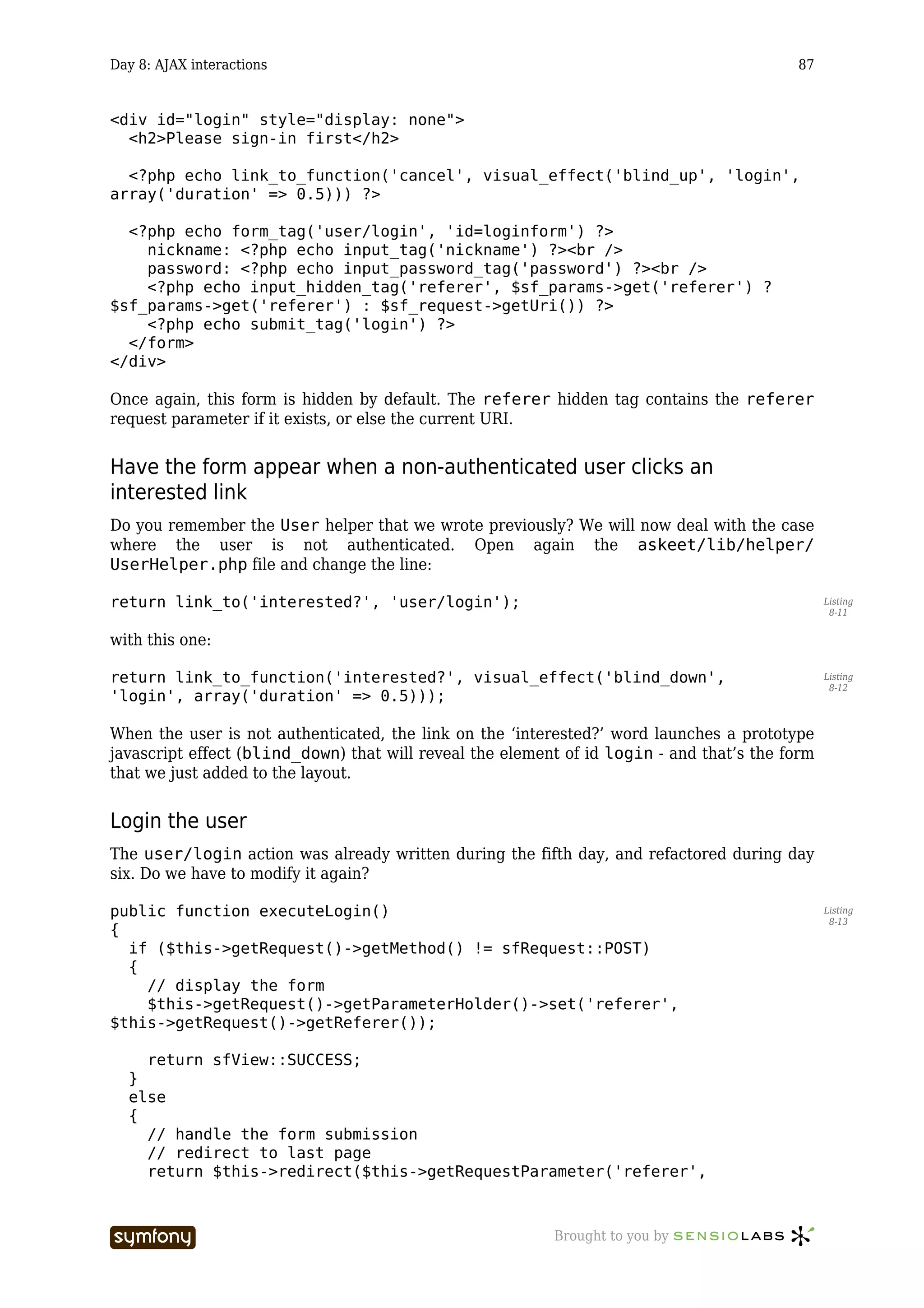 Day 8: AJAX interactions                                                                  87


<div id="login" style="display: none">
  <h2>Please sign-in first</h2>

  <?php echo link_to_function('cancel', visual_effect('blind_up', 'login',
array('duration' => 0.5))) ?>

  <?php echo form_tag('user/login', 'id=loginform') ?>
    nickname: <?php echo input_tag('nickname') ?><br />
    password: <?php echo input_password_tag('password') ?><br />
    <?php echo input_hidden_tag('referer', $sf_params->get('referer') ?
$sf_params->get('referer') : $sf_request->getUri()) ?>
    <?php echo submit_tag('login') ?>
  </form>
</div>

Once again, this form is hidden by default. The referer hidden tag contains the referer
request parameter if it exists, or else the current URI.


Have the form appear when a non-authenticated user clicks an
interested link
Do you remember the User helper that we wrote previously? We will now deal with the case
where the user is not authenticated. Open again the askeet/lib/helper/
UserHelper.php file and change the line:

return link_to('interested?', 'user/login');                                                    Listing
                                                                                                 8-11


with this one:

return link_to_function('interested?', visual_effect('blind_down',                              Listing
                                                                                                 8-12
'login', array('duration' => 0.5)));

When the user is not authenticated, the link on the ‘interested?’ word launches a prototype
javascript effect (blind_down) that will reveal the element of id login - and that’s the form
that we just added to the layout.


Login the user
The user/login action was already written during the fifth day, and refactored during day
six. Do we have to modify it again?

public function executeLogin()                                                                  Listing
                                                                                                 8-13
{
  if ($this->getRequest()->getMethod() != sfRequest::POST)
  {
    // display the form
    $this->getRequest()->getParameterHolder()->set('referer',
$this->getRequest()->getReferer());

    return sfView::SUCCESS;
  }
  else
  {
    // handle the form submission
    // redirect to last page
    return $this->redirect($this->getRequestParameter('referer',



                           -----------------              Brought to you by
 