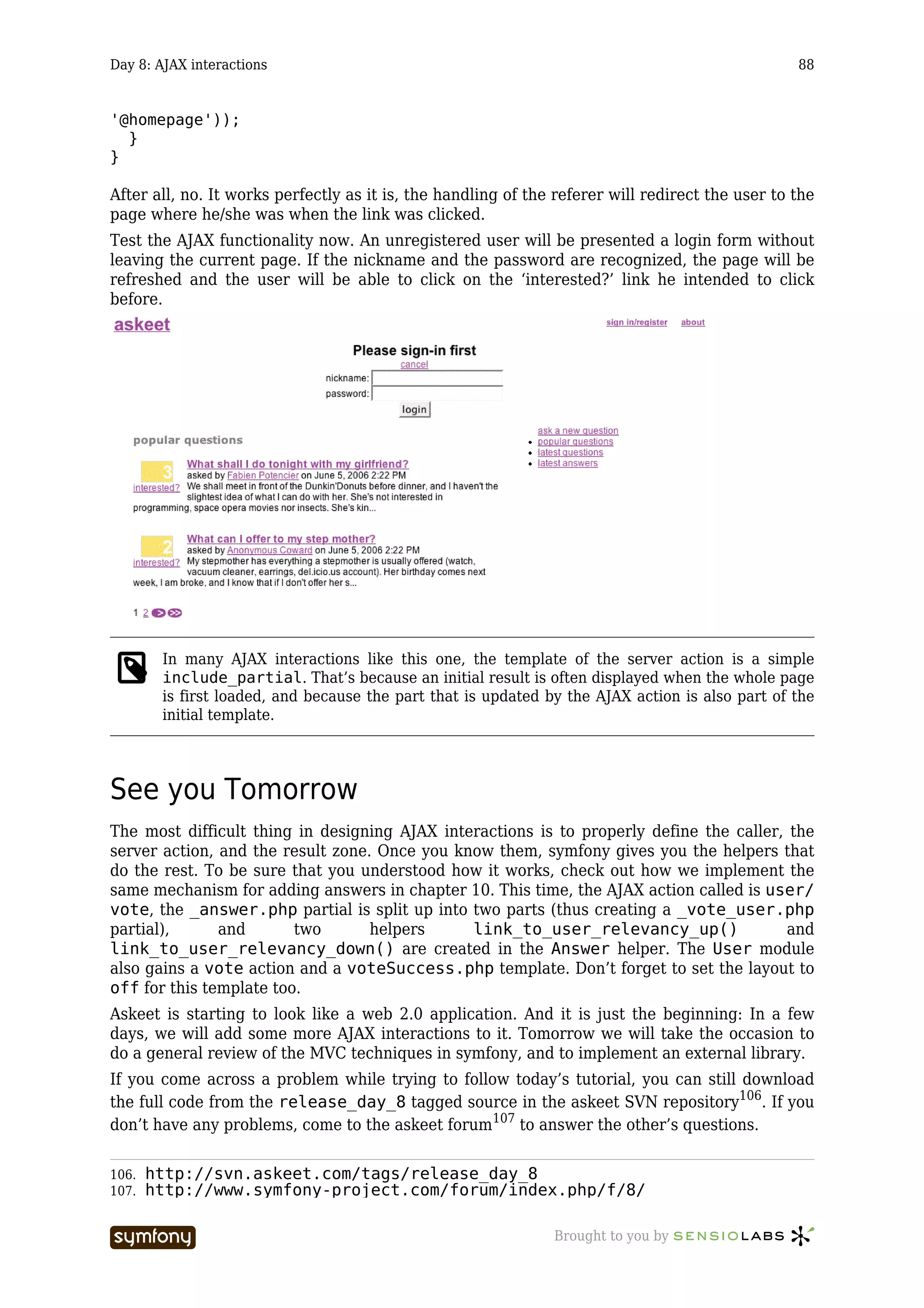 Day 8: AJAX interactions                                                                          88


'@homepage'));
  }
}

After all, no. It works perfectly as it is, the handling of the referer will redirect the user to the
page where he/she was when the link was clicked.
Test the AJAX functionality now. An unregistered user will be presented a login form without
leaving the current page. If the nickname and the password are recognized, the page will be
refreshed and the user will be able to click on the ‘interested?’ link he intended to click
before.




        In many AJAX interactions like this one, the template of the server action is a simple
        include_partial. That’s because an initial result is often displayed when the whole page
        is first loaded, and because the part that is updated by the AJAX action is also part of the
        initial template.




See you Tomorrow
The most difficult thing in designing AJAX interactions is to properly define the caller, the
server action, and the result zone. Once you know them, symfony gives you the helpers that
do the rest. To be sure that you understood how it works, check out how we implement the
same mechanism for adding answers in chapter 10. This time, the AJAX action called is user/
vote, the _answer.php partial is split up into two parts (thus creating a _vote_user.php
partial),      and       two       helpers     link_to_user_relevancy_up()               and
link_to_user_relevancy_down() are created in the Answer helper. The User module
also gains a vote action and a voteSuccess.php template. Don’t forget to set the layout to
off for this template too.
Askeet is starting to look like a web 2.0 application. And it is just the beginning: In a few
days, we will add some more AJAX interactions to it. Tomorrow we will take the occasion to
do a general review of the MVC techniques in symfony, and to implement an external library.
If you come across a problem while trying to follow today’s tutorial, you can still download
the full code from the release_day_8 tagged source in the askeet SVN repository106. If you
don’t have any problems, come to the askeet forum107 to answer the other’s questions.


106.   http://svn.askeet.com/tags/release_day_8
107.   http://www.symfony-project.com/forum/index.php/f/8/

                           -----------------                   Brought to you by
 